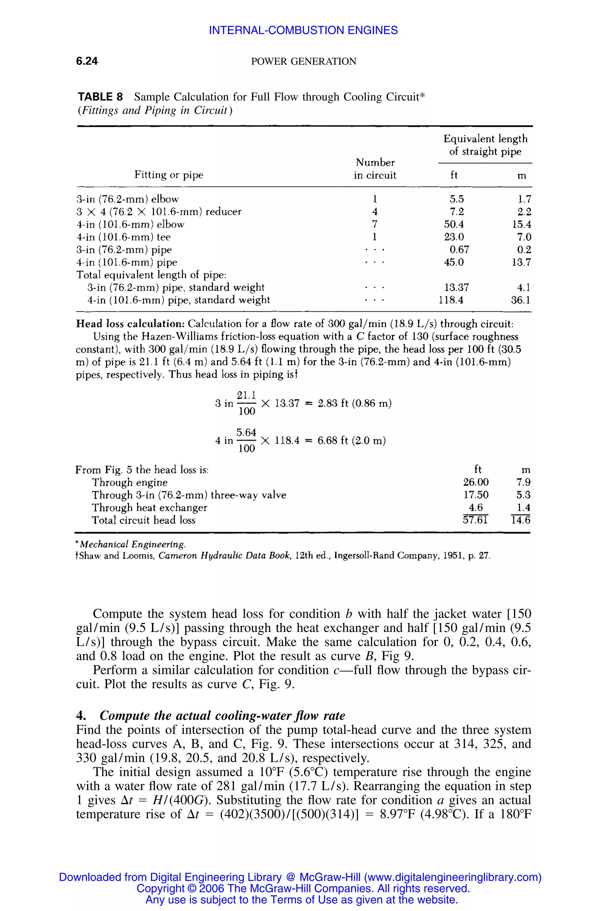 6.24 POWER GENERATION
TABLE 8 Sample Calculation for Full Flow through Cooling Circuit*
(Fittings and Piping in Circuit)
Compute the system head loss for condition b with half the jacket water [150
gal/min (9.5 L/s)] passing through the heat exchanger and half [150 gal/min (9.5
L/s)] through the bypass circuit. Make the same calculation for 0, 0.2, 0.4, 0.6,
and 0.8 load on the engine. Plot the result as curve B, Fig 9.
Perform a similar calculation for condition c—full ﬂow through the bypass cir-
cuit. Plot the results as curve C, Fig. 9.
4. Compute the actual cooling-water ﬂow rate
Find the points of intersection of the pump total-head curve and the three system
head-loss curves A, B, and C, Fig. 9. These intersections occur at 314, 325, and
330 gal/min (19.8, 20.5, and 20.8 L/s), respectively.
The initial design assumed a 10ЊF (5.6ЊC) temperature rise through the engine
with a water ﬂow rate of 281 gal/min (17.7 L/s). Rearranging the equation in step
1 gives ⌬t ϭ H/(400G). Substituting the ﬂow rate for condition a gives an actual
temperature rise of ⌬t ϭ (402)(3500)/[(500)(314)] ϭ 8.97ЊF (4.98ЊC). If a 180ЊF
Downloaded from Digital Engineering Library @ McGraw-Hill (www.digitalengineeringlibrary.com)
Copyright © 2006 The McGraw-Hill Companies. All rights reserved.
Any use is subject to the Terms of Use as given at the website.
INTERNAL-COMBUSTION ENGINES
 