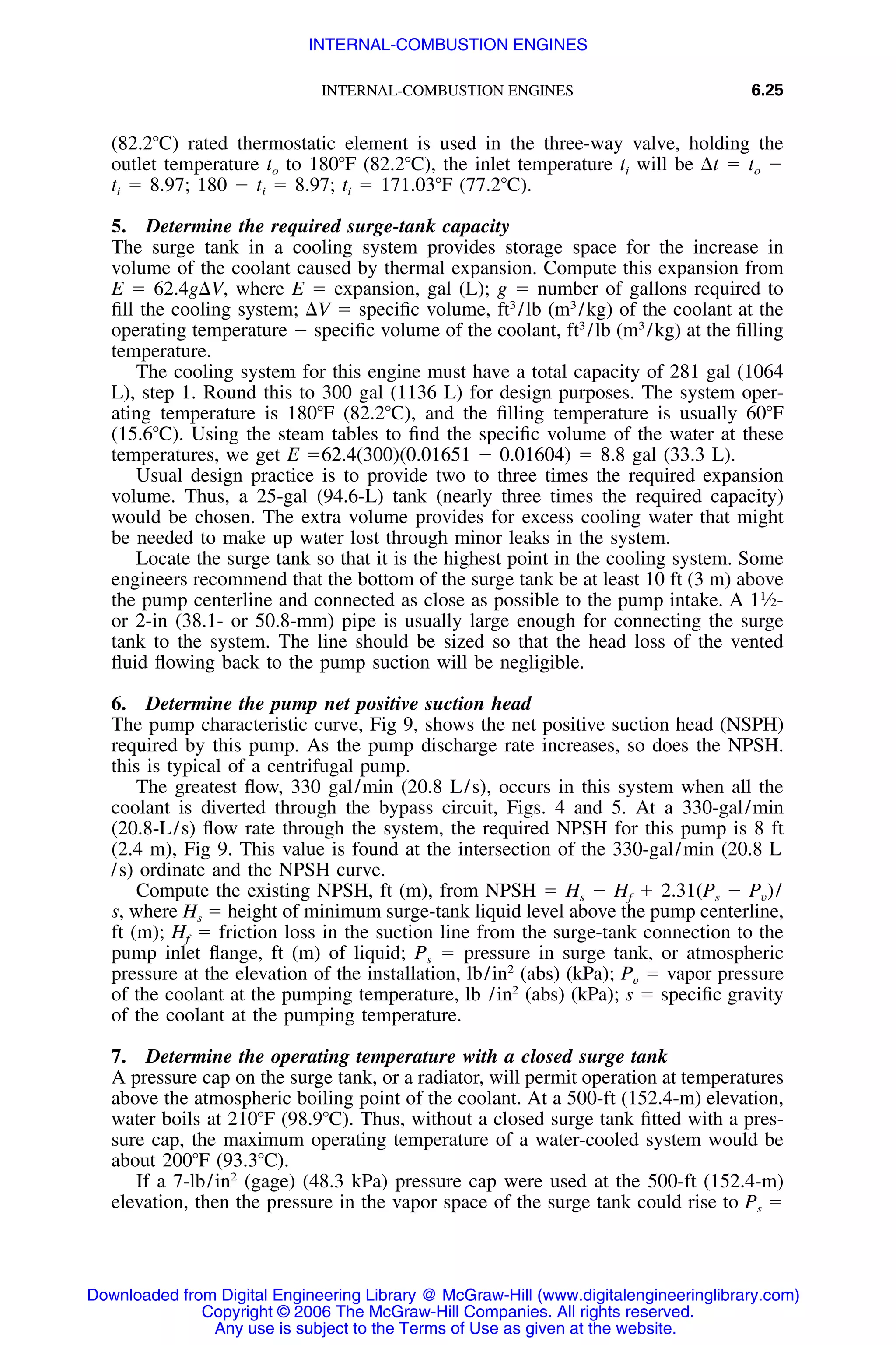 INTERNAL-COMBUSTION ENGINES 6.25
(82.2ЊC) rated thermostatic element is used in the three-way valve, holding the
outlet temperature to to 180ЊF (82.2ЊC), the inlet temperature ti will be ⌬t ϭ to Ϫ
ti ϭ 8.97; 180 Ϫ ti ϭ 8.97; ti ϭ 171.03ЊF (77.2ЊC).
5. Determine the required surge-tank capacity
The surge tank in a cooling system provides storage space for the increase in
volume of the coolant caused by thermal expansion. Compute this expansion from
E ϭ 62.4g⌬V, where E ϭ expansion, gal (L); g ϭ number of gallons required to
ﬁll the cooling system; ⌬V ϭ speciﬁc volume, ft3
/lb (m3
/kg) of the coolant at the
operating temperature Ϫ speciﬁc volume of the coolant, ft3
/lb (m3
/kg) at the ﬁlling
temperature.
The cooling system for this engine must have a total capacity of 281 gal (1064
L), step 1. Round this to 300 gal (1136 L) for design purposes. The system oper-
ating temperature is 180ЊF (82.2ЊC), and the ﬁlling temperature is usually 60ЊF
(15.6ЊC). Using the steam tables to ﬁnd the speciﬁc volume of the water at these
temperatures, we get E ϭ62.4(300)(0.01651 Ϫ 0.01604) ϭ 8.8 gal (33.3 L).
Usual design practice is to provide two to three times the required expansion
volume. Thus, a 25-gal (94.6-L) tank (nearly three times the required capacity)
would be chosen. The extra volume provides for excess cooling water that might
be needed to make up water lost through minor leaks in the system.
Locate the surge tank so that it is the highest point in the cooling system. Some
engineers recommend that the bottom of the surge tank be at least 10 ft (3 m) above
the pump centerline and connected as close as possible to the pump intake. A 11
⁄2-
or 2-in (38.1- or 50.8-mm) pipe is usually large enough for connecting the surge
tank to the system. The line should be sized so that the head loss of the vented
ﬂuid ﬂowing back to the pump suction will be negligible.
6. Determine the pump net positive suction head
The pump characteristic curve, Fig 9, shows the net positive suction head (NSPH)
required by this pump. As the pump discharge rate increases, so does the NPSH.
this is typical of a centrifugal pump.
The greatest ﬂow, 330 gal/min (20.8 L/s), occurs in this system when all the
coolant is diverted through the bypass circuit, Figs. 4 and 5. At a 330-gal/min
(20.8-L/s) ﬂow rate through the system, the required NPSH for this pump is 8 ft
(2.4 m), Fig 9. This value is found at the intersection of the 330-gal/min (20.8 L
/s) ordinate and the NPSH curve.
Compute the existing NPSH, ft (m), from NPSH ϭ Hs Ϫ Hf ϩ 2.31(Ps Ϫ Pv)/
s, where Hs ϭ height of minimum surge-tank liquid level above the pump centerline,
ft (m); Hf ϭ friction loss in the suction line from the surge-tank connection to the
pump inlet ﬂange, ft (m) of liquid; Ps ϭ pressure in surge tank, or atmospheric
pressure at the elevation of the installation, lb/in2
(abs) (kPa); Pv ϭ vapor pressure
of the coolant at the pumping temperature, lb /in2
(abs) (kPa); s ϭ speciﬁc gravity
of the coolant at the pumping temperature.
7. Determine the operating temperature with a closed surge tank
A pressure cap on the surge tank, or a radiator, will permit operation at temperatures
above the atmospheric boiling point of the coolant. At a 500-ft (152.4-m) elevation,
water boils at 210ЊF (98.9ЊC). Thus, without a closed surge tank ﬁtted with a pres-
sure cap, the maximum operating temperature of a water-cooled system would be
about 200ЊF (93.3ЊC).
If a 7-lb/in2
(gage) (48.3 kPa) pressure cap were used at the 500-ft (152.4-m)
elevation, then the pressure in the vapor space of the surge tank could rise to Ps ϭ
Downloaded from Digital Engineering Library @ McGraw-Hill (www.digitalengineeringlibrary.com)
Copyright © 2006 The McGraw-Hill Companies. All rights reserved.
Any use is subject to the Terms of Use as given at the website.
INTERNAL-COMBUSTION ENGINES
 