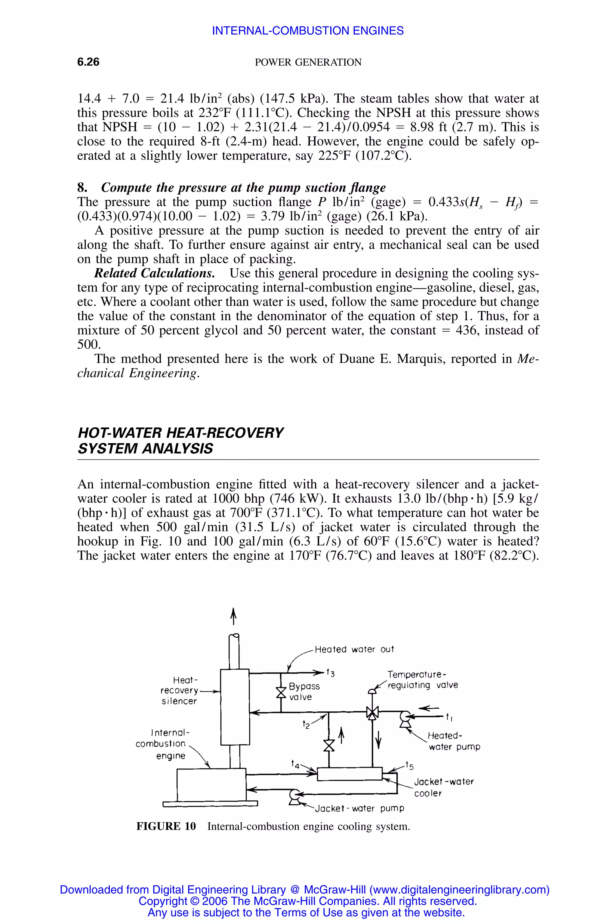 6.26 POWER GENERATION
FIGURE 10 Internal-combustion engine cooling system.
14.4 ϩ 7.0 ϭ 21.4 lb/in2
(abs) (147.5 kPa). The steam tables show that water at
this pressure boils at 232ЊF (111.1ЊC). Checking the NPSH at this pressure shows
that NPSH ϭ (10 Ϫ 1.02) ϩ 2.31(21.4 Ϫ 21.4)/0.0954 ϭ 8.98 ft (2.7 m). This is
close to the required 8-ft (2.4-m) head. However, the engine could be safely op-
erated at a slightly lower temperature, say 225ЊF (107.2ЊC).
8. Compute the pressure at the pump suction ﬂange
The pressure at the pump suction ﬂange P lb/in2
(gage) ϭ 0.433s(Hs Ϫ Hf) ϭ
(0.433)(0.974)(10.00 Ϫ 1.02) ϭ 3.79 lb/in2
(gage) (26.1 kPa).
A positive pressure at the pump suction is needed to prevent the entry of air
along the shaft. To further ensure against air entry, a mechanical seal can be used
on the pump shaft in place of packing.
Related Calculations. Use this general procedure in designing the cooling sys-
tem for any type of reciprocating internal-combustion engine—gasoline, diesel, gas,
etc. Where a coolant other than water is used, follow the same procedure but change
the value of the constant in the denominator of the equation of step 1. Thus, for a
mixture of 50 percent glycol and 50 percent water, the constant ϭ 436, instead of
500.
The method presented here is the work of Duane E. Marquis, reported in Me-
chanical Engineering.
HOT-WATER HEAT-RECOVERY
SYSTEM ANALYSIS
An internal-combustion engine ﬁtted with a heat-recovery silencer and a jacket-
water cooler is rated at 1000 bhp (746 kW). It exhausts 13.0 lb/(bhp ⅐ h) [5.9 kg/
(bhp ⅐ h)] of exhaust gas at 700ЊF (371.1ЊC). To what temperature can hot water be
heated when 500 gal/min (31.5 L/s) of jacket water is circulated through the
hookup in Fig. 10 and 100 gal/min (6.3 L/s) of 60ЊF (15.6ЊC) water is heated?
The jacket water enters the engine at 170ЊF (76.7ЊC) and leaves at 180ЊF (82.2ЊC).
Downloaded from Digital Engineering Library @ McGraw-Hill (www.digitalengineeringlibrary.com)
Copyright © 2006 The McGraw-Hill Companies. All rights reserved.
Any use is subject to the Terms of Use as given at the website.
INTERNAL-COMBUSTION ENGINES
 