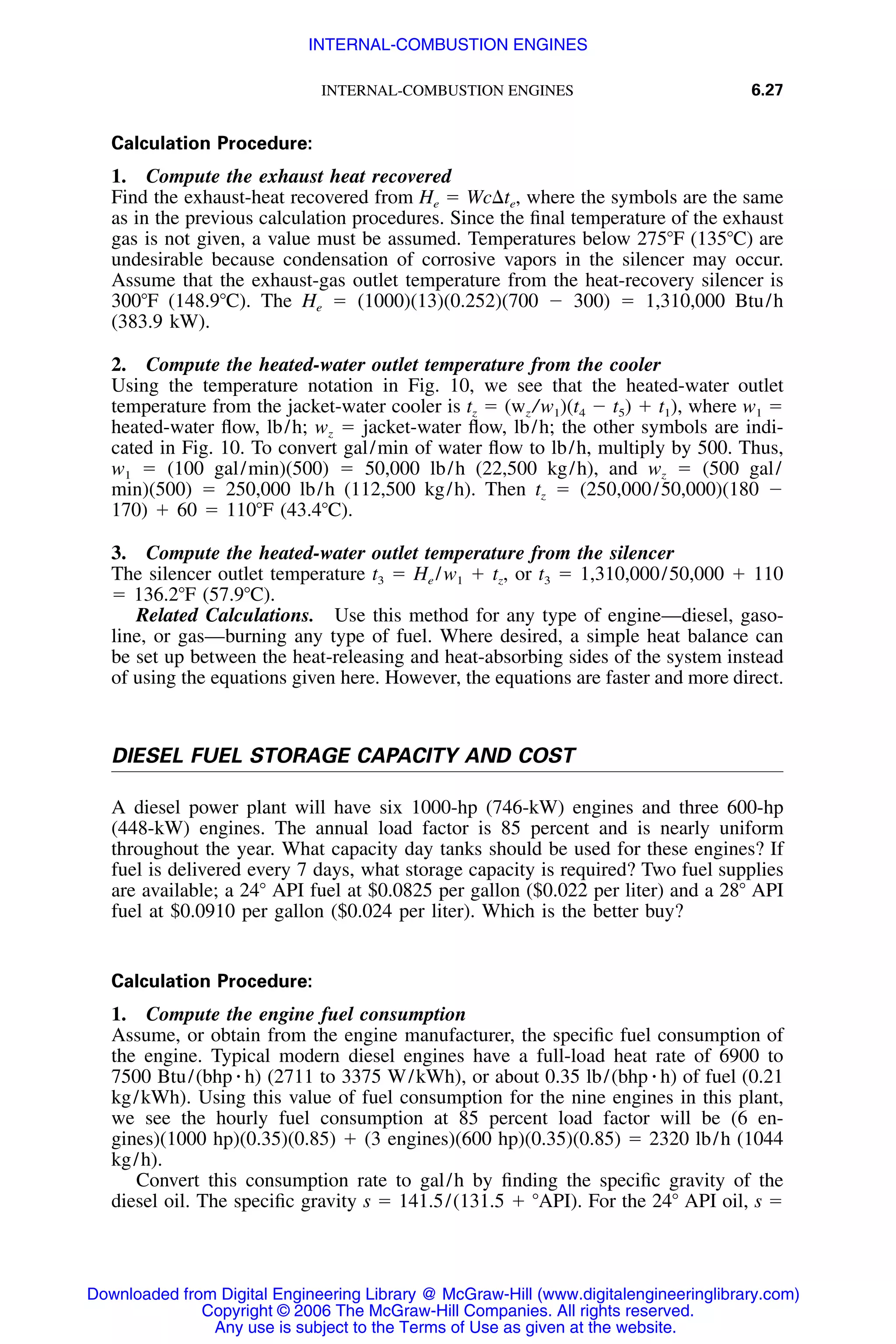INTERNAL-COMBUSTION ENGINES 6.27
Calculation Procedure:
1. Compute the exhaust heat recovered
Find the exhaust-heat recovered from He ϭ Wc⌬te, where the symbols are the same
as in the previous calculation procedures. Since the ﬁnal temperature of the exhaust
gas is not given, a value must be assumed. Temperatures below 275ЊF (135ЊC) are
undesirable because condensation of corrosive vapors in the silencer may occur.
Assume that the exhaust-gas outlet temperature from the heat-recovery silencer is
300ЊF (148.9ЊC). The He ϭ (1000)(13)(0.252)(700 Ϫ 300) ϭ 1,310,000 Btu/h
(383.9 kW).
2. Compute the heated-water outlet temperature from the cooler
Using the temperature notation in Fig. 10, we see that the heated-water outlet
temperature from the jacket-water cooler is tz ϭ (wz /w1)(t4 Ϫ t5) ϩ t1), where w1 ϭ
heated-water ﬂow, lb/h; wz ϭ jacket-water ﬂow, lb/h; the other symbols are indi-
cated in Fig. 10. To convert gal/min of water ﬂow to lb/h, multiply by 500. Thus,
w1 ϭ (100 gal/min)(500) ϭ 50,000 lb/h (22,500 kg/h), and wz ϭ (500 gal/
min)(500) ϭ 250,000 lb/h (112,500 kg/h). Then tz ϭ (250,000/50,000)(180 Ϫ
170) ϩ 60 ϭ 110ЊF (43.4ЊC).
3. Compute the heated-water outlet temperature from the silencer
The silencer outlet temperature t3 ϭ He /w1 ϩ tz, or t3 ϭ 1,310,000/50,000 ϩ 110
ϭ 136.2ЊF (57.9ЊC).
Related Calculations. Use this method for any type of engine—diesel, gaso-
line, or gas—burning any type of fuel. Where desired, a simple heat balance can
be set up between the heat-releasing and heat-absorbing sides of the system instead
of using the equations given here. However, the equations are faster and more direct.
DIESEL FUEL STORAGE CAPACITY AND COST
A diesel power plant will have six 1000-hp (746-kW) engines and three 600-hp
(448-kW) engines. The annual load factor is 85 percent and is nearly uniform
throughout the year. What capacity day tanks should be used for these engines? If
fuel is delivered every 7 days, what storage capacity is required? Two fuel supplies
are available; a 24Њ API fuel at $0.0825 per gallon ($0.022 per liter) and a 28Њ API
fuel at $0.0910 per gallon ($0.024 per liter). Which is the better buy?
Calculation Procedure:
1. Compute the engine fuel consumption
Assume, or obtain from the engine manufacturer, the speciﬁc fuel consumption of
the engine. Typical modern diesel engines have a full-load heat rate of 6900 to
7500 Btu/(bhp ⅐ h) (2711 to 3375 W/kWh), or about 0.35 lb/(bhp ⅐ h) of fuel (0.21
kg/kWh). Using this value of fuel consumption for the nine engines in this plant,
we see the hourly fuel consumption at 85 percent load factor will be (6 en-
gines)(1000 hp)(0.35)(0.85) ϩ (3 engines)(600 hp)(0.35)(0.85) ϭ 2320 lb/h (1044
kg/h).
Convert this consumption rate to gal/h by ﬁnding the speciﬁc gravity of the
diesel oil. The speciﬁc gravity s ϭ 141.5/(131.5 ϩ ЊAPI). For the 24Њ API oil, s ϭ
Downloaded from Digital Engineering Library @ McGraw-Hill (www.digitalengineeringlibrary.com)
Copyright © 2006 The McGraw-Hill Companies. All rights reserved.
Any use is subject to the Terms of Use as given at the website.
INTERNAL-COMBUSTION ENGINES
 