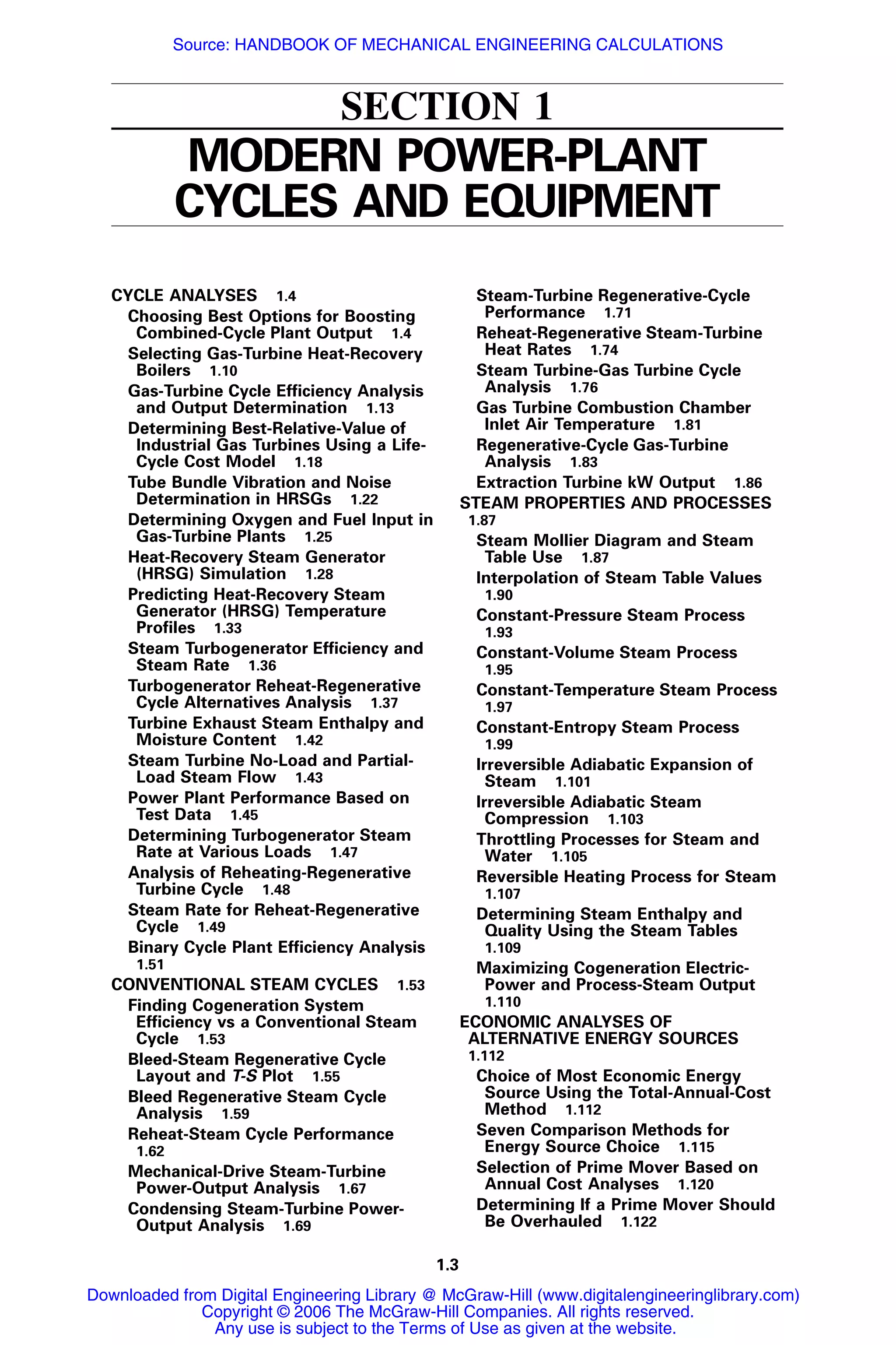 1.3
SECTION 1
MODERN POWER-PLANT
CYCLES AND EQUIPMENT
CYCLE ANALYSES 1.4
Choosing Best Options for Boosting
Combined-Cycle Plant Output 1.4
Selecting Gas-Turbine Heat-Recovery
Boilers 1.10
Gas-Turbine Cycle Efﬁciency Analysis
and Output Determination 1.13
Determining Best-Relative-Value of
Industrial Gas Turbines Using a Life-
Cycle Cost Model 1.18
Tube Bundle Vibration and Noise
Determination in HRSGs 1.22
Determining Oxygen and Fuel Input in
Gas-Turbine Plants 1.25
Heat-Recovery Steam Generator
(HRSG) Simulation 1.28
Predicting Heat-Recovery Steam
Generator (HRSG) Temperature
Proﬁles 1.33
Steam Turbogenerator Efﬁciency and
Steam Rate 1.36
Turbogenerator Reheat-Regenerative
Cycle Alternatives Analysis 1.37
Turbine Exhaust Steam Enthalpy and
Moisture Content 1.42
Steam Turbine No-Load and Partial-
Load Steam Flow 1.43
Power Plant Performance Based on
Test Data 1.45
Determining Turbogenerator Steam
Rate at Various Loads 1.47
Analysis of Reheating-Regenerative
Turbine Cycle 1.48
Steam Rate for Reheat-Regenerative
Cycle 1.49
Binary Cycle Plant Efﬁciency Analysis
1.51
CONVENTIONAL STEAM CYCLES 1.53
Finding Cogeneration System
Efﬁciency vs a Conventional Steam
Cycle 1.53
Bleed-Steam Regenerative Cycle
Layout and T-S Plot 1.55
Bleed Regenerative Steam Cycle
Analysis 1.59
Reheat-Steam Cycle Performance
1.62
Mechanical-Drive Steam-Turbine
Power-Output Analysis 1.67
Condensing Steam-Turbine Power-
Output Analysis 1.69
Steam-Turbine Regenerative-Cycle
Performance 1.71
Reheat-Regenerative Steam-Turbine
Heat Rates 1.74
Steam Turbine-Gas Turbine Cycle
Analysis 1.76
Gas Turbine Combustion Chamber
Inlet Air Temperature 1.81
Regenerative-Cycle Gas-Turbine
Analysis 1.83
Extraction Turbine kW Output 1.86
STEAM PROPERTIES AND PROCESSES
1.87
Steam Mollier Diagram and Steam
Table Use 1.87
Interpolation of Steam Table Values
1.90
Constant-Pressure Steam Process
1.93
Constant-Volume Steam Process
1.95
Constant-Temperature Steam Process
1.97
Constant-Entropy Steam Process
1.99
Irreversible Adiabatic Expansion of
Steam 1.101
Irreversible Adiabatic Steam
Compression 1.103
Throttling Processes for Steam and
Water 1.105
Reversible Heating Process for Steam
1.107
Determining Steam Enthalpy and
Quality Using the Steam Tables
1.109
Maximizing Cogeneration Electric-
Power and Process-Steam Output
1.110
ECONOMIC ANALYSES OF
ALTERNATIVE ENERGY SOURCES
1.112
Choice of Most Economic Energy
Source Using the Total-Annual-Cost
Method 1.112
Seven Comparison Methods for
Energy Source Choice 1.115
Selection of Prime Mover Based on
Annual Cost Analyses 1.120
Determining If a Prime Mover Should
Be Overhauled 1.122
Downloaded from Digital Engineering Library @ McGraw-Hill (www.digitalengineeringlibrary.com)
Copyright © 2006 The McGraw-Hill Companies. All rights reserved.
Any use is subject to the Terms of Use as given at the website.
Source: HANDBOOK OF MECHANICAL ENGINEERING CALCULATIONS
 