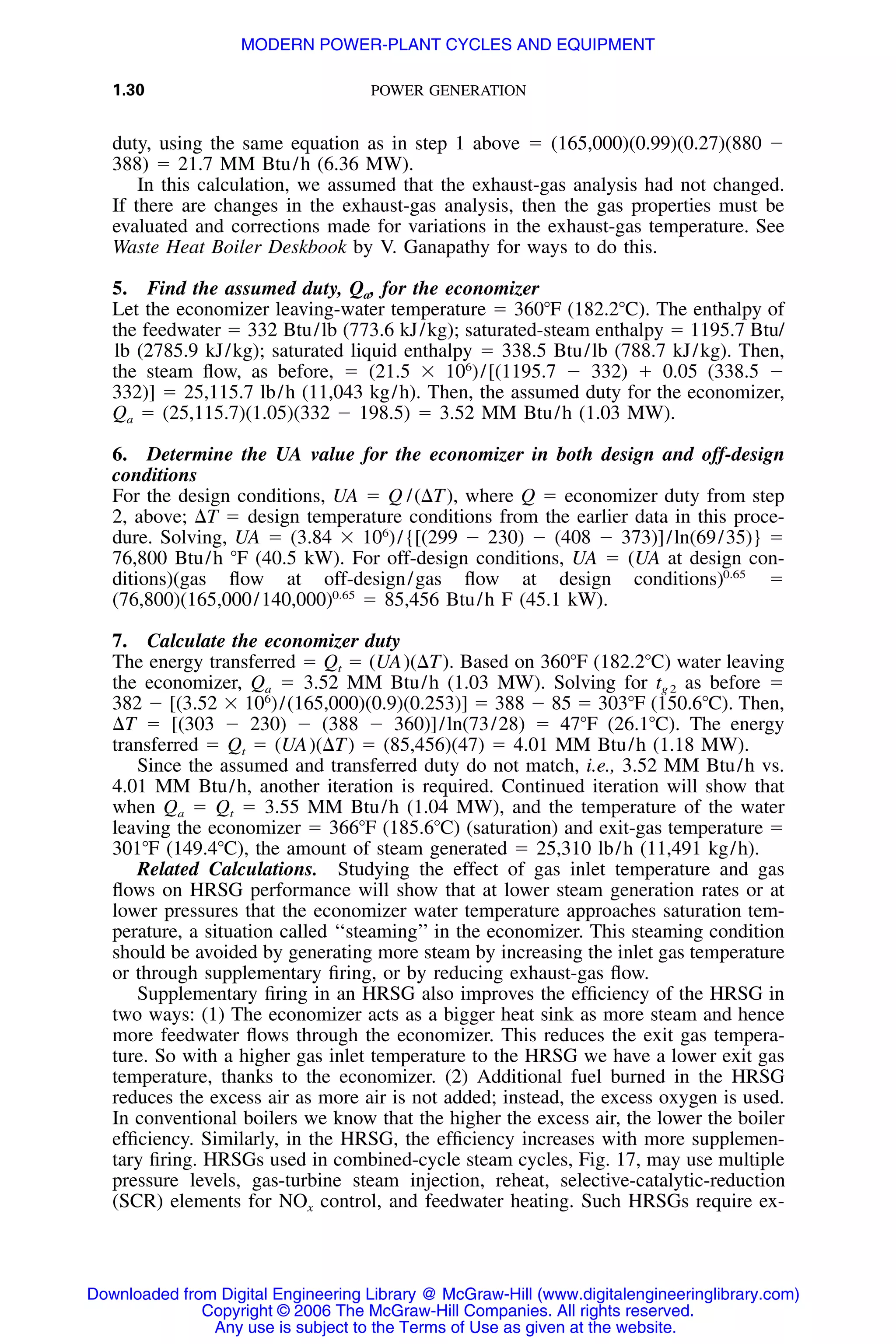 1.30 POWER GENERATION
duty, using the same equation as in step 1 above ϭ (165,000)(0.99)(0.27)(880 Ϫ
388) ϭ 21.7 MM Btu/h (6.36 MW).
In this calculation, we assumed that the exhaust-gas analysis had not changed.
If there are changes in the exhaust-gas analysis, then the gas properties must be
evaluated and corrections made for variations in the exhaust-gas temperature. See
Waste Heat Boiler Deskbook by V. Ganapathy for ways to do this.
5. Find the assumed duty, Qa, for the economizer
Let the economizer leaving-water temperature ϭ 360ЊF (182.2ЊC). The enthalpy of
the feedwater ϭ 332 Btu/lb (773.6 kJ/kg); saturated-steam enthalpy ϭ 1195.7 Btu/
lb (2785.9 kJ/kg); saturated liquid enthalpy ϭ 338.5 Btu/lb (788.7 kJ/kg). Then,
the steam ﬂow, as before, ϭ (21.5 ϫ 106
)/[(1195.7 Ϫ 332) ϩ 0.05 (338.5 Ϫ
332)] ϭ 25,115.7 lb/h (11,043 kg/h). Then, the assumed duty for the economizer,
Qa ϭ (25,115.7)(1.05)(332 Ϫ 198.5) ϭ 3.52 MM Btu/h (1.03 MW).
6. Determine the UA value for the economizer in both design and off-design
conditions
For the design conditions, UA ϭ Q /(⌬T), where Q ϭ economizer duty from step
2, above; ⌬T ϭ design temperature conditions from the earlier data in this proce-
dure. Solving, UA ϭ (3.84 ϫ 106
)/{[(299 Ϫ 230) Ϫ (408 Ϫ 373)]/ln(69/35)} ϭ
76,800 Btu/h ЊF (40.5 kW). For off-design conditions, UA ϭ (UA at design con-
ditions)(gas ﬂow at off-design/gas ﬂow at design conditions) ϭ0.65
(76,800)(165,000/140,000) ϭ 85,456 Btu/h F (45.1 kW).0.65
7. Calculate the economizer duty
The energy transferred ϭ Qt ϭ (UA)(⌬T). Based on 360ЊF (182.2ЊC) water leaving
the economizer, Qa ϭ 3.52 MM Btu/h (1.03 MW). Solving for tg 2 as before ϭ
382 Ϫ [(3.52 ϫ 106
)/(165,000)(0.9)(0.253)] ϭ 388 Ϫ 85 ϭ 303ЊF (150.6ЊC). Then,
⌬T ϭ [(303 Ϫ 230) Ϫ (388 Ϫ 360)]/ln(73/28) ϭ 47ЊF (26.1ЊC). The energy
transferred ϭ Qt ϭ (UA)(⌬T) ϭ (85,456)(47) ϭ 4.01 MM Btu/h (1.18 MW).
Since the assumed and transferred duty do not match, i.e., 3.52 MM Btu/h vs.
4.01 MM Btu/h, another iteration is required. Continued iteration will show that
when Qa ϭ Qt ϭ 3.55 MM Btu/h (1.04 MW), and the temperature of the water
leaving the economizer ϭ 366ЊF (185.6ЊC) (saturation) and exit-gas temperature ϭ
301ЊF (149.4ЊC), the amount of steam generated ϭ 25,310 lb/h (11,491 kg/h).
Related Calculations. Studying the effect of gas inlet temperature and gas
ﬂows on HRSG performance will show that at lower steam generation rates or at
lower pressures that the economizer water temperature approaches saturation tem-
perature, a situation called ‘‘steaming’’ in the economizer. This steaming condition
should be avoided by generating more steam by increasing the inlet gas temperature
or through supplementary ﬁring, or by reducing exhaust-gas ﬂow.
Supplementary ﬁring in an HRSG also improves the efﬁciency of the HRSG in
two ways: (1) The economizer acts as a bigger heat sink as more steam and hence
more feedwater ﬂows through the economizer. This reduces the exit gas tempera-
ture. So with a higher gas inlet temperature to the HRSG we have a lower exit gas
temperature, thanks to the economizer. (2) Additional fuel burned in the HRSG
reduces the excess air as more air is not added; instead, the excess oxygen is used.
In conventional boilers we know that the higher the excess air, the lower the boiler
efﬁciency. Similarly, in the HRSG, the efﬁciency increases with more supplemen-
tary ﬁring. HRSGs used in combined-cycle steam cycles, Fig. 17, may use multiple
pressure levels, gas-turbine steam injection, reheat, selective-catalytic-reduction
(SCR) elements for NOx control, and feedwater heating. Such HRSGs require ex-
Downloaded from Digital Engineering Library @ McGraw-Hill (www.digitalengineeringlibrary.com)
Copyright © 2006 The McGraw-Hill Companies. All rights reserved.
Any use is subject to the Terms of Use as given at the website.
MODERN POWER-PLANT CYCLES AND EQUIPMENT
 