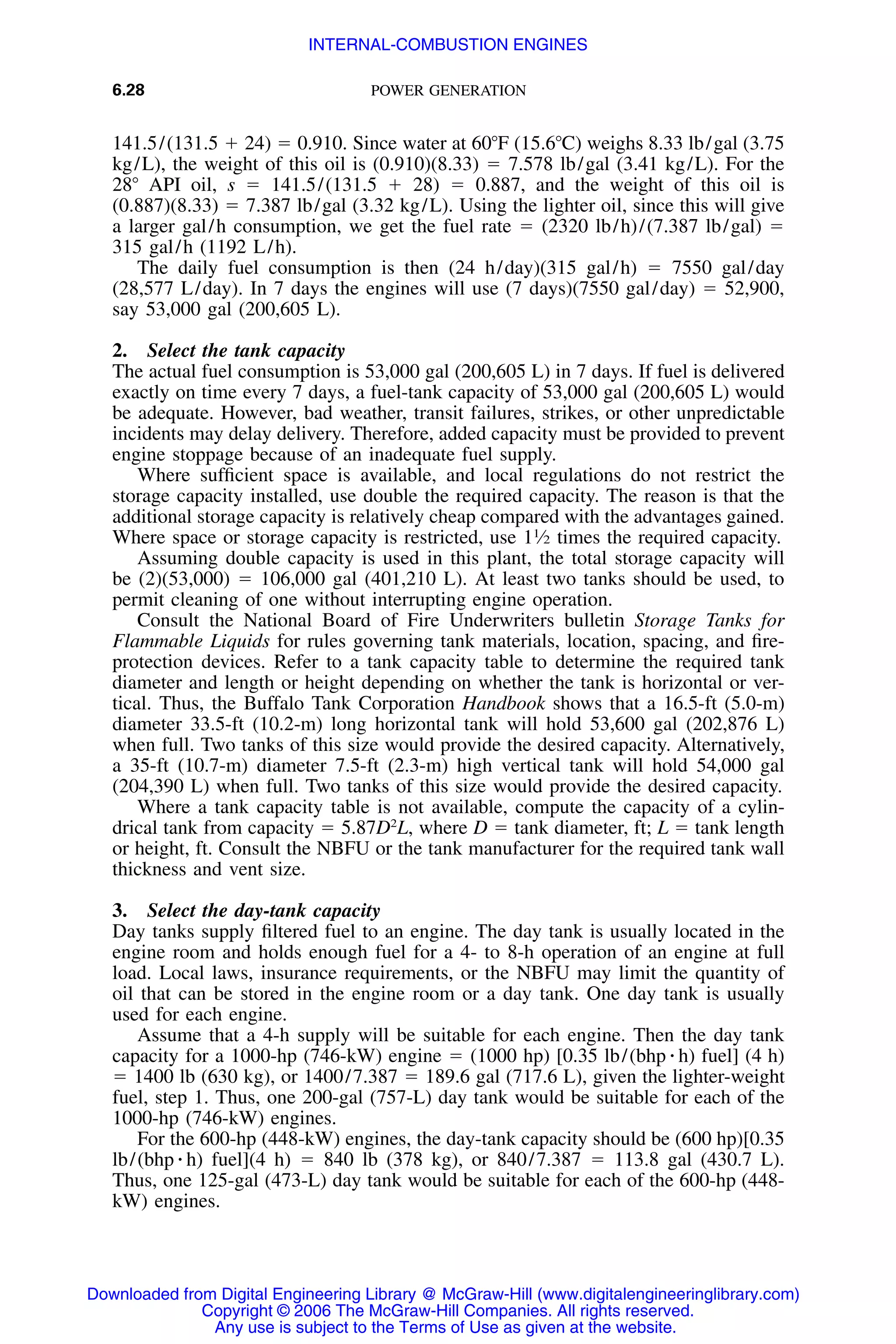 6.28 POWER GENERATION
141.5/(131.5 ϩ 24) ϭ 0.910. Since water at 60ЊF (15.6ЊC) weighs 8.33 lb/gal (3.75
kg/L), the weight of this oil is (0.910)(8.33) ϭ 7.578 lb/gal (3.41 kg/L). For the
28Њ API oil, s ϭ 141.5/(131.5 ϩ 28) ϭ 0.887, and the weight of this oil is
(0.887)(8.33) ϭ 7.387 lb/gal (3.32 kg/L). Using the lighter oil, since this will give
a larger gal/h consumption, we get the fuel rate ϭ (2320 lb/h)/(7.387 lb/gal) ϭ
315 gal/h (1192 L/h).
The daily fuel consumption is then (24 h/day)(315 gal/h) ϭ 7550 gal/day
(28,577 L/day). In 7 days the engines will use (7 days)(7550 gal/day) ϭ 52,900,
say 53,000 gal (200,605 L).
2. Select the tank capacity
The actual fuel consumption is 53,000 gal (200,605 L) in 7 days. If fuel is delivered
exactly on time every 7 days, a fuel-tank capacity of 53,000 gal (200,605 L) would
be adequate. However, bad weather, transit failures, strikes, or other unpredictable
incidents may delay delivery. Therefore, added capacity must be provided to prevent
engine stoppage because of an inadequate fuel supply.
Where sufﬁcient space is available, and local regulations do not restrict the
storage capacity installed, use double the required capacity. The reason is that the
additional storage capacity is relatively cheap compared with the advantages gained.
Where space or storage capacity is restricted, use 11
⁄2 times the required capacity.
Assuming double capacity is used in this plant, the total storage capacity will
be (2)(53,000) ϭ 106,000 gal (401,210 L). At least two tanks should be used, to
permit cleaning of one without interrupting engine operation.
Consult the National Board of Fire Underwriters bulletin Storage Tanks for
Flammable Liquids for rules governing tank materials, location, spacing, and ﬁre-
protection devices. Refer to a tank capacity table to determine the required tank
diameter and length or height depending on whether the tank is horizontal or ver-
tical. Thus, the Buffalo Tank Corporation Handbook shows that a 16.5-ft (5.0-m)
diameter 33.5-ft (10.2-m) long horizontal tank will hold 53,600 gal (202,876 L)
when full. Two tanks of this size would provide the desired capacity. Alternatively,
a 35-ft (10.7-m) diameter 7.5-ft (2.3-m) high vertical tank will hold 54,000 gal
(204,390 L) when full. Two tanks of this size would provide the desired capacity.
Where a tank capacity table is not available, compute the capacity of a cylin-
drical tank from capacity ϭ 5.87D2
L, where D ϭ tank diameter, ft; L ϭ tank length
or height, ft. Consult the NBFU or the tank manufacturer for the required tank wall
thickness and vent size.
3. Select the day-tank capacity
Day tanks supply ﬁltered fuel to an engine. The day tank is usually located in the
engine room and holds enough fuel for a 4- to 8-h operation of an engine at full
load. Local laws, insurance requirements, or the NBFU may limit the quantity of
oil that can be stored in the engine room or a day tank. One day tank is usually
used for each engine.
Assume that a 4-h supply will be suitable for each engine. Then the day tank
capacity for a 1000-hp (746-kW) engine ϭ (1000 hp) [0.35 lb/(bhp ⅐ h) fuel] (4 h)
ϭ 1400 lb (630 kg), or 1400/7.387 ϭ 189.6 gal (717.6 L), given the lighter-weight
fuel, step 1. Thus, one 200-gal (757-L) day tank would be suitable for each of the
1000-hp (746-kW) engines.
For the 600-hp (448-kW) engines, the day-tank capacity should be (600 hp)[0.35
lb/(bhp ⅐ h) fuel](4 h) ϭ 840 lb (378 kg), or 840/7.387 ϭ 113.8 gal (430.7 L).
Thus, one 125-gal (473-L) day tank would be suitable for each of the 600-hp (448-
kW) engines.
Downloaded from Digital Engineering Library @ McGraw-Hill (www.digitalengineeringlibrary.com)
Copyright © 2006 The McGraw-Hill Companies. All rights reserved.
Any use is subject to the Terms of Use as given at the website.
INTERNAL-COMBUSTION ENGINES
 