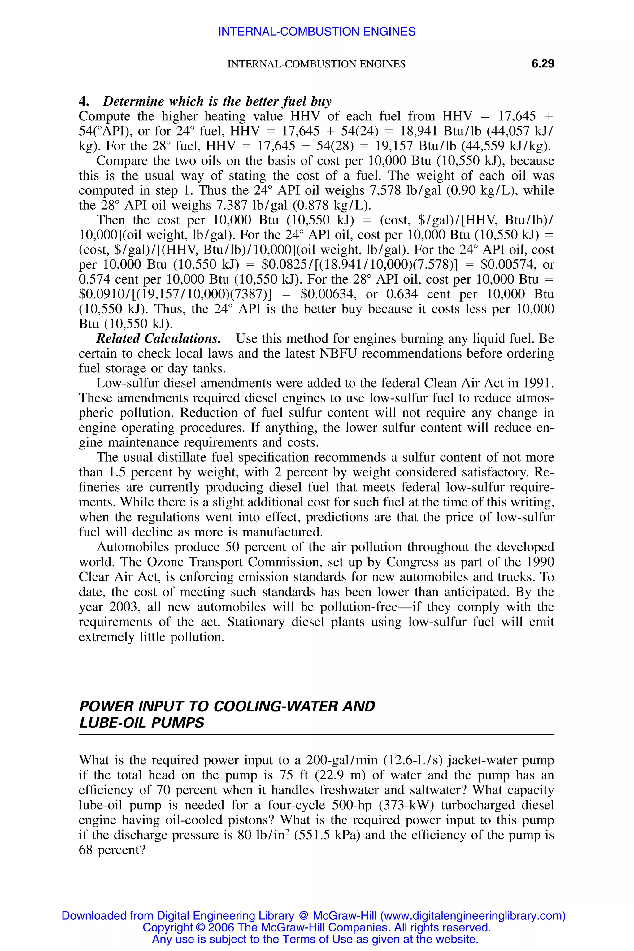 INTERNAL-COMBUSTION ENGINES 6.29
4. Determine which is the better fuel buy
Compute the higher heating value HHV of each fuel from HHV ϭ 17,645 ϩ
54(ЊAPI), or for 24Њ fuel, HHV ϭ 17,645 ϩ 54(24) ϭ 18,941 Btu/lb (44,057 kJ/
kg). For the 28Њ fuel, HHV ϭ 17,645 ϩ 54(28) ϭ 19,157 Btu/lb (44,559 kJ/kg).
Compare the two oils on the basis of cost per 10,000 Btu (10,550 kJ), because
this is the usual way of stating the cost of a fuel. The weight of each oil was
computed in step 1. Thus the 24Њ API oil weighs 7,578 lb/gal (0.90 kg/L), while
the 28Њ API oil weighs 7.387 lb/gal (0.878 kg/L).
Then the cost per 10,000 Btu (10,550 kJ) ϭ (cost, $/gal)/[HHV, Btu/lb)/
10,000](oil weight, lb/gal). For the 24Њ API oil, cost per 10,000 Btu (10,550 kJ) ϭ
(cost, $/gal)/[(HHV, Btu/lb)/10,000](oil weight, lb/gal). For the 24Њ API oil, cost
per 10,000 Btu (10,550 kJ) ϭ $0.0825/[(18.941/10,000)(7.578)] ϭ $0.00574, or
0.574 cent per 10,000 Btu (10,550 kJ). For the 28Њ API oil, cost per 10,000 Btu ϭ
$0.0910/[(19,157/10,000)(7387)] ϭ $0.00634, or 0.634 cent per 10,000 Btu
(10,550 kJ). Thus, the 24Њ API is the better buy because it costs less per 10,000
Btu (10,550 kJ).
Related Calculations. Use this method for engines burning any liquid fuel. Be
certain to check local laws and the latest NBFU recommendations before ordering
fuel storage or day tanks.
Low-sulfur diesel amendments were added to the federal Clean Air Act in 1991.
These amendments required diesel engines to use low-sulfur fuel to reduce atmos-
pheric pollution. Reduction of fuel sulfur content will not require any change in
engine operating procedures. If anything, the lower sulfur content will reduce en-
gine maintenance requirements and costs.
The usual distillate fuel speciﬁcation recommends a sulfur content of not more
than 1.5 percent by weight, with 2 percent by weight considered satisfactory. Re-
ﬁneries are currently producing diesel fuel that meets federal low-sulfur require-
ments. While there is a slight additional cost for such fuel at the time of this writing,
when the regulations went into effect, predictions are that the price of low-sulfur
fuel will decline as more is manufactured.
Automobiles produce 50 percent of the air pollution throughout the developed
world. The Ozone Transport Commission, set up by Congress as part of the 1990
Clear Air Act, is enforcing emission standards for new automobiles and trucks. To
date, the cost of meeting such standards has been lower than anticipated. By the
year 2003, all new automobiles will be pollution-free—if they comply with the
requirements of the act. Stationary diesel plants using low-sulfur fuel will emit
extremely little pollution.
POWER INPUT TO COOLING-WATER AND
LUBE-OIL PUMPS
What is the required power input to a 200-gal/min (12.6-L/s) jacket-water pump
if the total head on the pump is 75 ft (22.9 m) of water and the pump has an
efﬁciency of 70 percent when it handles freshwater and saltwater? What capacity
lube-oil pump is needed for a four-cycle 500-hp (373-kW) turbocharged diesel
engine having oil-cooled pistons? What is the required power input to this pump
if the discharge pressure is 80 lb/in2
(551.5 kPa) and the efﬁciency of the pump is
68 percent?
Downloaded from Digital Engineering Library @ McGraw-Hill (www.digitalengineeringlibrary.com)
Copyright © 2006 The McGraw-Hill Companies. All rights reserved.
Any use is subject to the Terms of Use as given at the website.
INTERNAL-COMBUSTION ENGINES
 