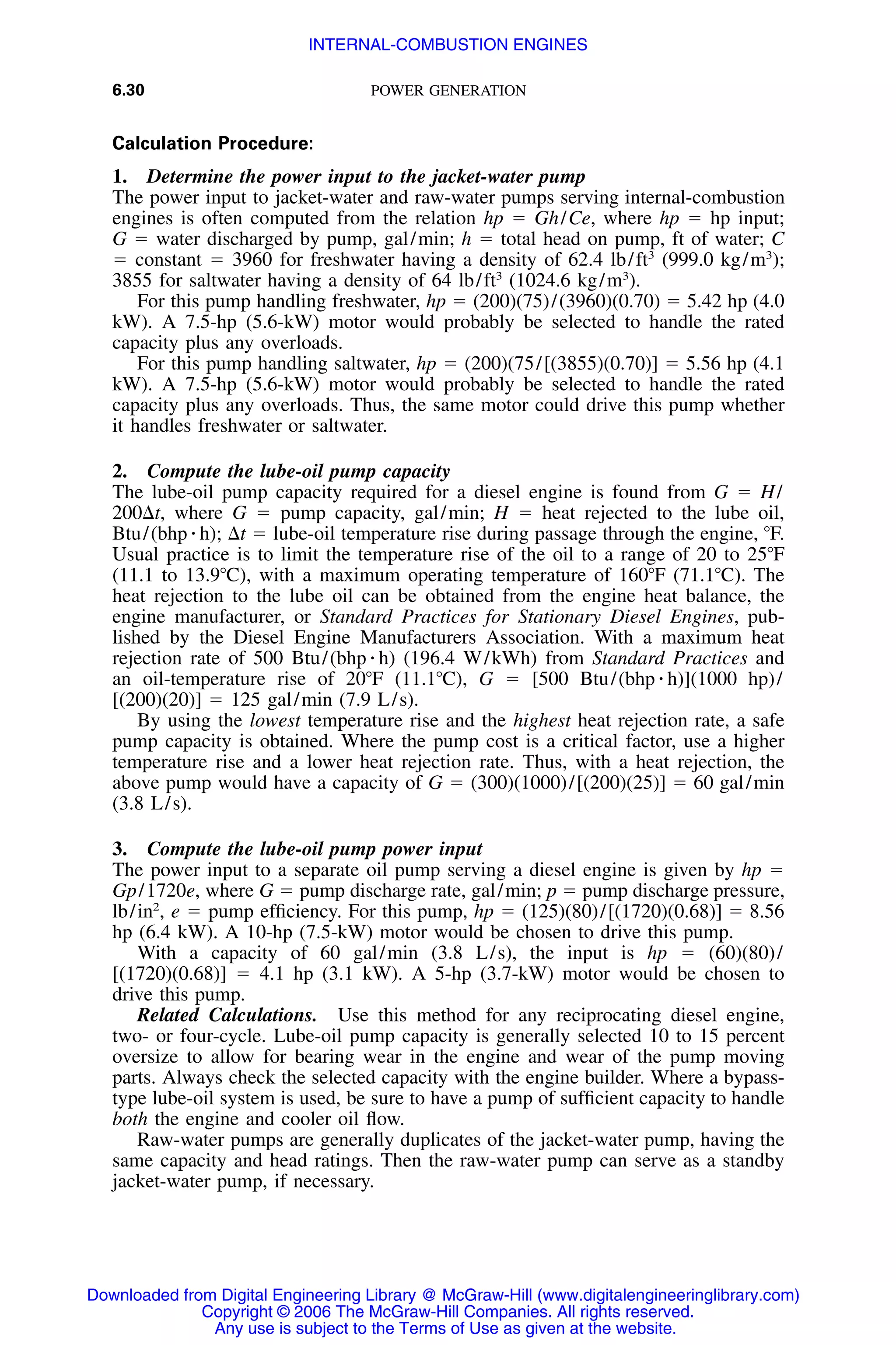 6.30 POWER GENERATION
Calculation Procedure:
1. Determine the power input to the jacket-water pump
The power input to jacket-water and raw-water pumps serving internal-combustion
engines is often computed from the relation hp ϭ Gh/Ce, where hp ϭ hp input;
G ϭ water discharged by pump, gal/min; h ϭ total head on pump, ft of water; C
ϭ constant ϭ 3960 for freshwater having a density of 62.4 lb/ft3
(999.0 kg/m3
);
3855 for saltwater having a density of 64 lb/ft3
(1024.6 kg/m3
).
For this pump handling freshwater, hp ϭ (200)(75)/(3960)(0.70) ϭ 5.42 hp (4.0
kW). A 7.5-hp (5.6-kW) motor would probably be selected to handle the rated
capacity plus any overloads.
For this pump handling saltwater, hp ϭ (200)(75/[(3855)(0.70)] ϭ 5.56 hp (4.1
kW). A 7.5-hp (5.6-kW) motor would probably be selected to handle the rated
capacity plus any overloads. Thus, the same motor could drive this pump whether
it handles freshwater or saltwater.
2. Compute the lube-oil pump capacity
The lube-oil pump capacity required for a diesel engine is found from G ϭ H/
200⌬t, where G ϭ pump capacity, gal/min; H ϭ heat rejected to the lube oil,
Btu/(bhp ⅐ h); ⌬t ϭ lube-oil temperature rise during passage through the engine, ЊF.
Usual practice is to limit the temperature rise of the oil to a range of 20 to 25ЊF
(11.1 to 13.9ЊC), with a maximum operating temperature of 160ЊF (71.1ЊC). The
heat rejection to the lube oil can be obtained from the engine heat balance, the
engine manufacturer, or Standard Practices for Stationary Diesel Engines, pub-
lished by the Diesel Engine Manufacturers Association. With a maximum heat
rejection rate of 500 Btu/(bhp ⅐ h) (196.4 W/kWh) from Standard Practices and
an oil-temperature rise of 20ЊF (11.1ЊC), G ϭ [500 Btu/(bhp ⅐ h)](1000 hp)/
[(200)(20)] ϭ 125 gal/min (7.9 L/s).
By using the lowest temperature rise and the highest heat rejection rate, a safe
pump capacity is obtained. Where the pump cost is a critical factor, use a higher
temperature rise and a lower heat rejection rate. Thus, with a heat rejection, the
above pump would have a capacity of G ϭ (300)(1000)/[(200)(25)] ϭ 60 gal/min
(3.8 L/s).
3. Compute the lube-oil pump power input
The power input to a separate oil pump serving a diesel engine is given by hp ϭ
Gp/1720e, where G ϭ pump discharge rate, gal/min; p ϭ pump discharge pressure,
lb/in2
, e ϭ pump efﬁciency. For this pump, hp ϭ (125)(80)/[(1720)(0.68)] ϭ 8.56
hp (6.4 kW). A 10-hp (7.5-kW) motor would be chosen to drive this pump.
With a capacity of 60 gal/min (3.8 L/s), the input is hp ϭ (60)(80)/
[(1720)(0.68)] ϭ 4.1 hp (3.1 kW). A 5-hp (3.7-kW) motor would be chosen to
drive this pump.
Related Calculations. Use this method for any reciprocating diesel engine,
two- or four-cycle. Lube-oil pump capacity is generally selected 10 to 15 percent
oversize to allow for bearing wear in the engine and wear of the pump moving
parts. Always check the selected capacity with the engine builder. Where a bypass-
type lube-oil system is used, be sure to have a pump of sufﬁcient capacity to handle
both the engine and cooler oil ﬂow.
Raw-water pumps are generally duplicates of the jacket-water pump, having the
same capacity and head ratings. Then the raw-water pump can serve as a standby
jacket-water pump, if necessary.
Downloaded from Digital Engineering Library @ McGraw-Hill (www.digitalengineeringlibrary.com)
Copyright © 2006 The McGraw-Hill Companies. All rights reserved.
Any use is subject to the Terms of Use as given at the website.
INTERNAL-COMBUSTION ENGINES
 