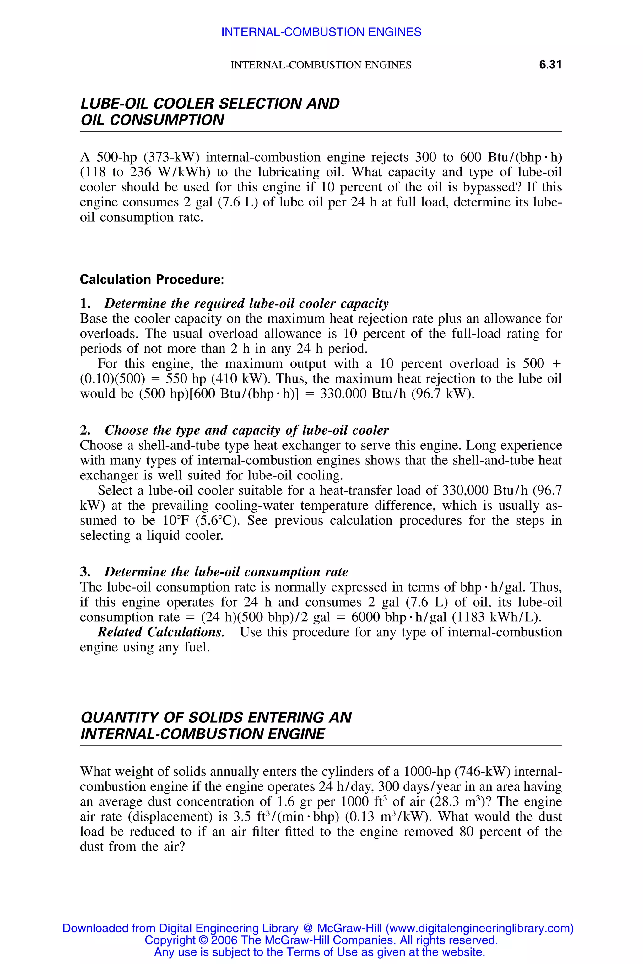INTERNAL-COMBUSTION ENGINES 6.31
LUBE-OIL COOLER SELECTION AND
OIL CONSUMPTION
A 500-hp (373-kW) internal-combustion engine rejects 300 to 600 Btu/(bhp ⅐ h)
(118 to 236 W/kWh) to the lubricating oil. What capacity and type of lube-oil
cooler should be used for this engine if 10 percent of the oil is bypassed? If this
engine consumes 2 gal (7.6 L) of lube oil per 24 h at full load, determine its lube-
oil consumption rate.
Calculation Procedure:
1. Determine the required lube-oil cooler capacity
Base the cooler capacity on the maximum heat rejection rate plus an allowance for
overloads. The usual overload allowance is 10 percent of the full-load rating for
periods of not more than 2 h in any 24 h period.
For this engine, the maximum output with a 10 percent overload is 500 ϩ
(0.10)(500) ϭ 550 hp (410 kW). Thus, the maximum heat rejection to the lube oil
would be (500 hp)[600 Btu/(bhp ⅐ h)] ϭ 330,000 Btu/h (96.7 kW).
2. Choose the type and capacity of lube-oil cooler
Choose a shell-and-tube type heat exchanger to serve this engine. Long experience
with many types of internal-combustion engines shows that the shell-and-tube heat
exchanger is well suited for lube-oil cooling.
Select a lube-oil cooler suitable for a heat-transfer load of 330,000 Btu/h (96.7
kW) at the prevailing cooling-water temperature difference, which is usually as-
sumed to be 10ЊF (5.6ЊC). See previous calculation procedures for the steps in
selecting a liquid cooler.
3. Determine the lube-oil consumption rate
The lube-oil consumption rate is normally expressed in terms of bhp ⅐ h/gal. Thus,
if this engine operates for 24 h and consumes 2 gal (7.6 L) of oil, its lube-oil
consumption rate ϭ (24 h)(500 bhp)/2 gal ϭ 6000 bhp ⅐ h/gal (1183 kWh/L).
Related Calculations. Use this procedure for any type of internal-combustion
engine using any fuel.
QUANTITY OF SOLIDS ENTERING AN
INTERNAL-COMBUSTION ENGINE
What weight of solids annually enters the cylinders of a 1000-hp (746-kW) internal-
combustion engine if the engine operates 24 h/day, 300 days/year in an area having
an average dust concentration of 1.6 gr per 1000 ft3
of air (28.3 m3
)? The engine
air rate (displacement) is 3.5 ft3
/(min ⅐ bhp) (0.13 m3
/kW). What would the dust
load be reduced to if an air ﬁlter ﬁtted to the engine removed 80 percent of the
dust from the air?
Downloaded from Digital Engineering Library @ McGraw-Hill (www.digitalengineeringlibrary.com)
Copyright © 2006 The McGraw-Hill Companies. All rights reserved.
Any use is subject to the Terms of Use as given at the website.
INTERNAL-COMBUSTION ENGINES
 