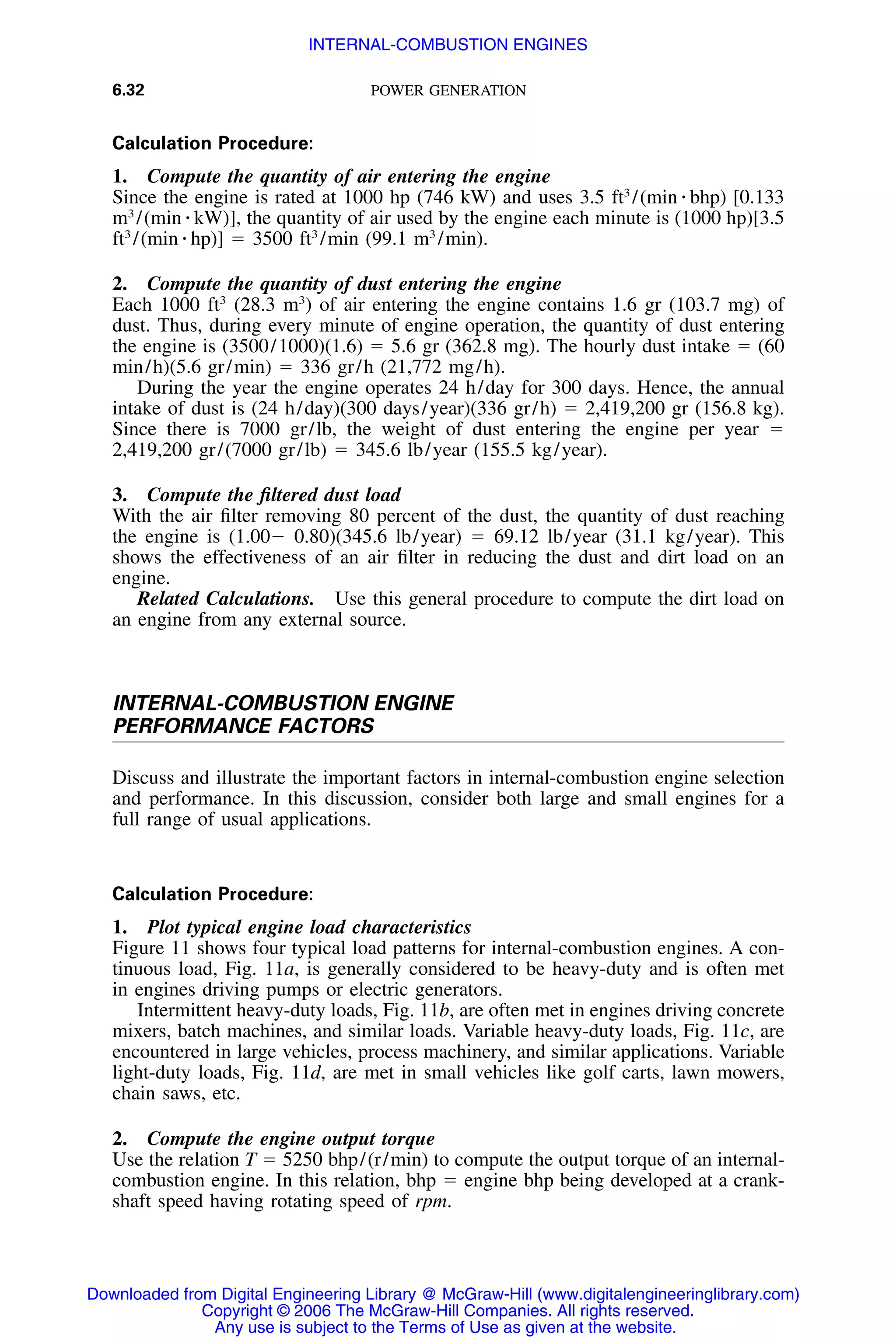 6.32 POWER GENERATION
Calculation Procedure:
1. Compute the quantity of air entering the engine
Since the engine is rated at 1000 hp (746 kW) and uses 3.5 ft3
/(min ⅐ bhp) [0.133
m3
/(min ⅐ kW)], the quantity of air used by the engine each minute is (1000 hp)[3.5
ft3
/(min ⅐ hp)] ϭ 3500 ft3
/min (99.1 m3
/min).
2. Compute the quantity of dust entering the engine
Each 1000 ft3
(28.3 m3
) of air entering the engine contains 1.6 gr (103.7 mg) of
dust. Thus, during every minute of engine operation, the quantity of dust entering
the engine is (3500/1000)(1.6) ϭ 5.6 gr (362.8 mg). The hourly dust intake ϭ (60
min/h)(5.6 gr/min) ϭ 336 gr/h (21,772 mg/h).
During the year the engine operates 24 h/day for 300 days. Hence, the annual
intake of dust is (24 h/day)(300 days/year)(336 gr/h) ϭ 2,419,200 gr (156.8 kg).
Since there is 7000 gr/lb, the weight of dust entering the engine per year ϭ
2,419,200 gr/(7000 gr/lb) ϭ 345.6 lb/year (155.5 kg/year).
3. Compute the ﬁltered dust load
With the air ﬁlter removing 80 percent of the dust, the quantity of dust reaching
the engine is (1.00Ϫ 0.80)(345.6 lb/year) ϭ 69.12 lb/year (31.1 kg/year). This
shows the effectiveness of an air ﬁlter in reducing the dust and dirt load on an
engine.
Related Calculations. Use this general procedure to compute the dirt load on
an engine from any external source.
INTERNAL-COMBUSTION ENGINE
PERFORMANCE FACTORS
Discuss and illustrate the important factors in internal-combustion engine selection
and performance. In this discussion, consider both large and small engines for a
full range of usual applications.
Calculation Procedure:
1. Plot typical engine load characteristics
Figure 11 shows four typical load patterns for internal-combustion engines. A con-
tinuous load, Fig. 11a, is generally considered to be heavy-duty and is often met
in engines driving pumps or electric generators.
Intermittent heavy-duty loads, Fig. 11b, are often met in engines driving concrete
mixers, batch machines, and similar loads. Variable heavy-duty loads, Fig. 11c, are
encountered in large vehicles, process machinery, and similar applications. Variable
light-duty loads, Fig. 11d, are met in small vehicles like golf carts, lawn mowers,
chain saws, etc.
2. Compute the engine output torque
Use the relation T ϭ 5250 bhp/(r/min) to compute the output torque of an internal-
combustion engine. In this relation, bhp ϭ engine bhp being developed at a crank-
shaft speed having rotating speed of rpm.
Downloaded from Digital Engineering Library @ McGraw-Hill (www.digitalengineeringlibrary.com)
Copyright © 2006 The McGraw-Hill Companies. All rights reserved.
Any use is subject to the Terms of Use as given at the website.
INTERNAL-COMBUSTION ENGINES
 