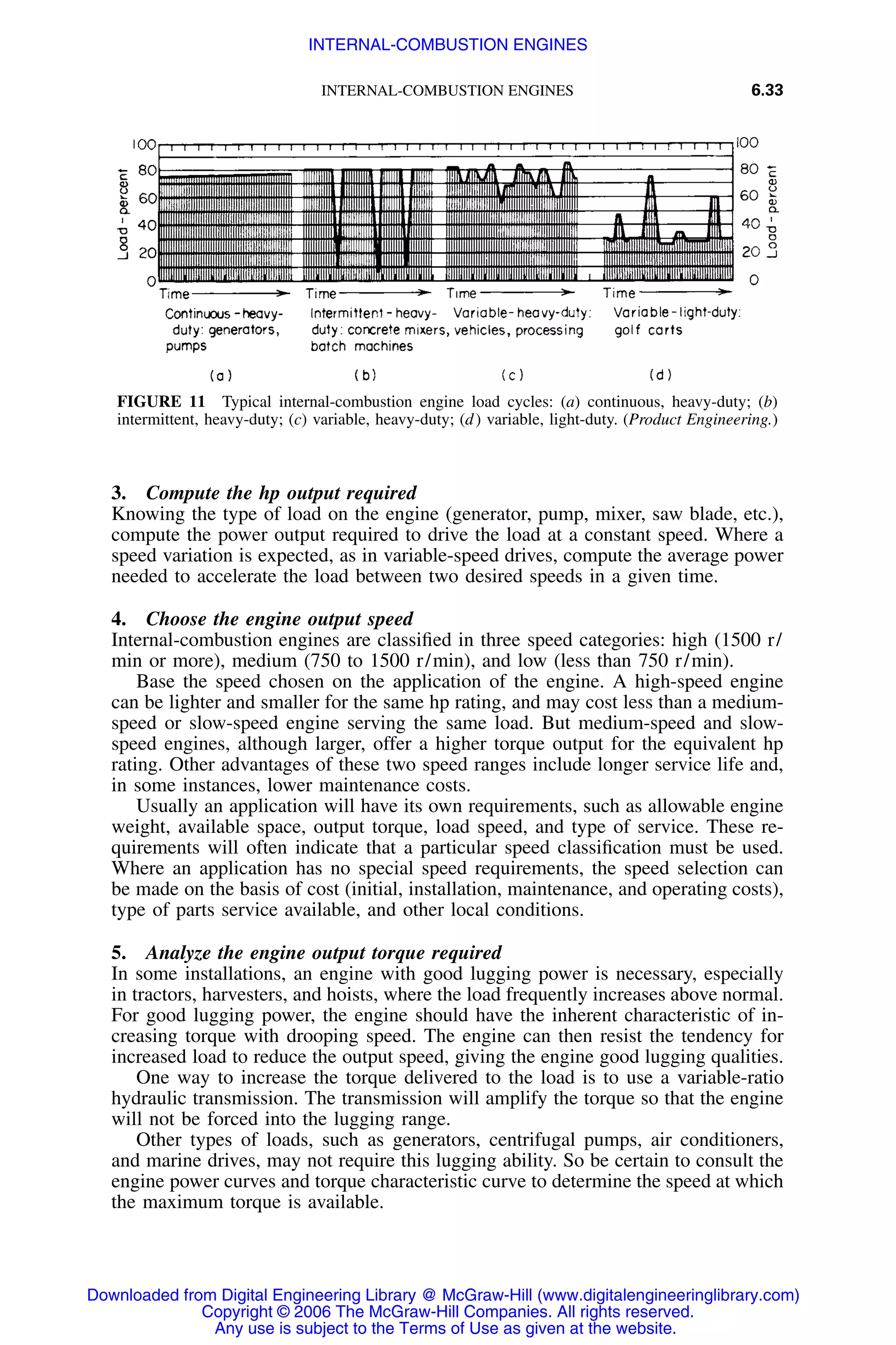 INTERNAL-COMBUSTION ENGINES 6.33
FIGURE 11 Typical internal-combustion engine load cycles: (a) continuous, heavy-duty; (b)
intermittent, heavy-duty; (c) variable, heavy-duty; (d) variable, light-duty. (Product Engineering.)
3. Compute the hp output required
Knowing the type of load on the engine (generator, pump, mixer, saw blade, etc.),
compute the power output required to drive the load at a constant speed. Where a
speed variation is expected, as in variable-speed drives, compute the average power
needed to accelerate the load between two desired speeds in a given time.
4. Choose the engine output speed
Internal-combustion engines are classiﬁed in three speed categories: high (1500 r/
min or more), medium (750 to 1500 r/min), and low (less than 750 r/min).
Base the speed chosen on the application of the engine. A high-speed engine
can be lighter and smaller for the same hp rating, and may cost less than a medium-
speed or slow-speed engine serving the same load. But medium-speed and slow-
speed engines, although larger, offer a higher torque output for the equivalent hp
rating. Other advantages of these two speed ranges include longer service life and,
in some instances, lower maintenance costs.
Usually an application will have its own requirements, such as allowable engine
weight, available space, output torque, load speed, and type of service. These re-
quirements will often indicate that a particular speed classiﬁcation must be used.
Where an application has no special speed requirements, the speed selection can
be made on the basis of cost (initial, installation, maintenance, and operating costs),
type of parts service available, and other local conditions.
5. Analyze the engine output torque required
In some installations, an engine with good lugging power is necessary, especially
in tractors, harvesters, and hoists, where the load frequently increases above normal.
For good lugging power, the engine should have the inherent characteristic of in-
creasing torque with drooping speed. The engine can then resist the tendency for
increased load to reduce the output speed, giving the engine good lugging qualities.
One way to increase the torque delivered to the load is to use a variable-ratio
hydraulic transmission. The transmission will amplify the torque so that the engine
will not be forced into the lugging range.
Other types of loads, such as generators, centrifugal pumps, air conditioners,
and marine drives, may not require this lugging ability. So be certain to consult the
engine power curves and torque characteristic curve to determine the speed at which
the maximum torque is available.
Downloaded from Digital Engineering Library @ McGraw-Hill (www.digitalengineeringlibrary.com)
Copyright © 2006 The McGraw-Hill Companies. All rights reserved.
Any use is subject to the Terms of Use as given at the website.
INTERNAL-COMBUSTION ENGINES
 