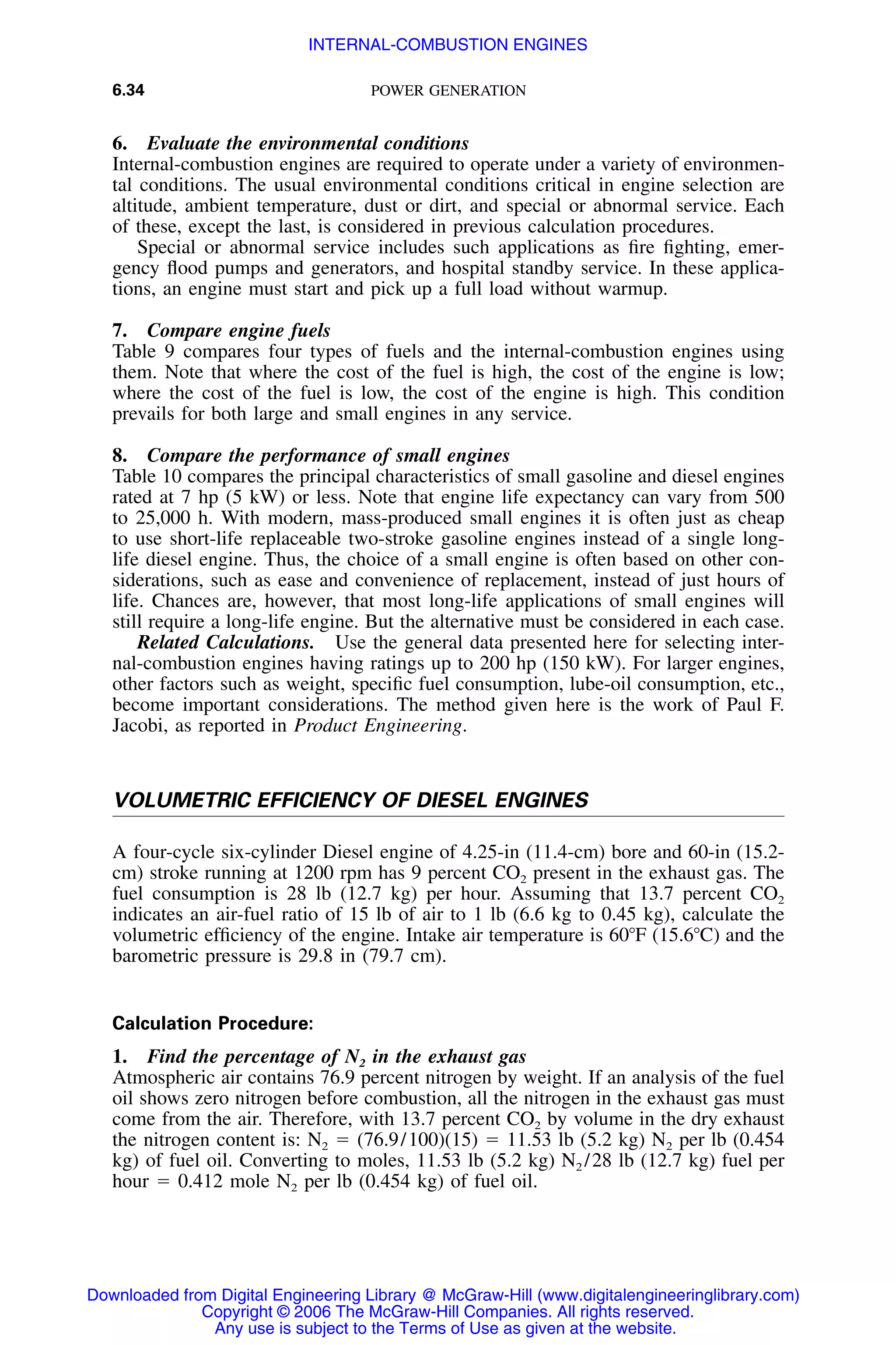 6.34 POWER GENERATION
6. Evaluate the environmental conditions
Internal-combustion engines are required to operate under a variety of environmen-
tal conditions. The usual environmental conditions critical in engine selection are
altitude, ambient temperature, dust or dirt, and special or abnormal service. Each
of these, except the last, is considered in previous calculation procedures.
Special or abnormal service includes such applications as ﬁre ﬁghting, emer-
gency ﬂood pumps and generators, and hospital standby service. In these applica-
tions, an engine must start and pick up a full load without warmup.
7. Compare engine fuels
Table 9 compares four types of fuels and the internal-combustion engines using
them. Note that where the cost of the fuel is high, the cost of the engine is low;
where the cost of the fuel is low, the cost of the engine is high. This condition
prevails for both large and small engines in any service.
8. Compare the performance of small engines
Table 10 compares the principal characteristics of small gasoline and diesel engines
rated at 7 hp (5 kW) or less. Note that engine life expectancy can vary from 500
to 25,000 h. With modern, mass-produced small engines it is often just as cheap
to use short-life replaceable two-stroke gasoline engines instead of a single long-
life diesel engine. Thus, the choice of a small engine is often based on other con-
siderations, such as ease and convenience of replacement, instead of just hours of
life. Chances are, however, that most long-life applications of small engines will
still require a long-life engine. But the alternative must be considered in each case.
Related Calculations. Use the general data presented here for selecting inter-
nal-combustion engines having ratings up to 200 hp (150 kW). For larger engines,
other factors such as weight, speciﬁc fuel consumption, lube-oil consumption, etc.,
become important considerations. The method given here is the work of Paul F.
Jacobi, as reported in Product Engineering.
VOLUMETRIC EFFICIENCY OF DIESEL ENGINES
A four-cycle six-cylinder Diesel engine of 4.25-in (11.4-cm) bore and 60-in (15.2-
cm) stroke running at 1200 rpm has 9 percent CO2 present in the exhaust gas. The
fuel consumption is 28 lb (12.7 kg) per hour. Assuming that 13.7 percent CO2
indicates an air-fuel ratio of 15 lb of air to 1 lb (6.6 kg to 0.45 kg), calculate the
volumetric efﬁciency of the engine. Intake air temperature is 60ЊF (15.6ЊC) and the
barometric pressure is 29.8 in (79.7 cm).
Calculation Procedure:
1. Find the percentage of N2 in the exhaust gas
Atmospheric air contains 76.9 percent nitrogen by weight. If an analysis of the fuel
oil shows zero nitrogen before combustion, all the nitrogen in the exhaust gas must
come from the air. Therefore, with 13.7 percent CO2 by volume in the dry exhaust
the nitrogen content is: N2 ϭ (76.9/100)(15) ϭ 11.53 lb (5.2 kg) N2 per lb (0.454
kg) of fuel oil. Converting to moles, 11.53 lb (5.2 kg) N2 /28 lb (12.7 kg) fuel per
hour ϭ 0.412 mole N2 per lb (0.454 kg) of fuel oil.
Downloaded from Digital Engineering Library @ McGraw-Hill (www.digitalengineeringlibrary.com)
Copyright © 2006 The McGraw-Hill Companies. All rights reserved.
Any use is subject to the Terms of Use as given at the website.
INTERNAL-COMBUSTION ENGINES
 