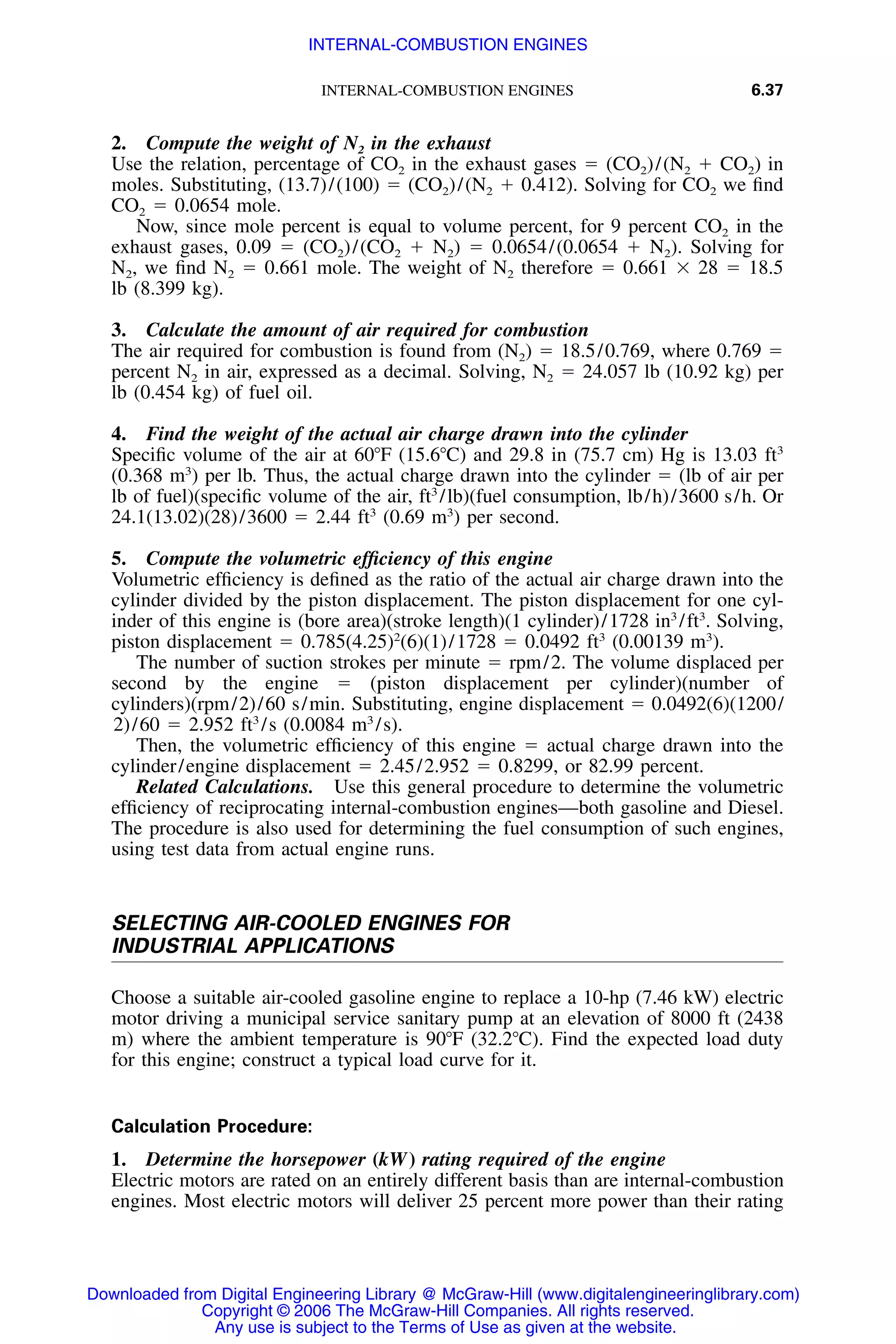 INTERNAL-COMBUSTION ENGINES 6.37
2. Compute the weight of N2 in the exhaust
Use the relation, percentage of CO2 in the exhaust gases ϭ (CO2)/(N2 ϩ CO2) in
moles. Substituting, (13.7)/(100) ϭ (CO2)/(N2 ϩ 0.412). Solving for CO2 we ﬁnd
CO2 ϭ 0.0654 mole.
Now, since mole percent is equal to volume percent, for 9 percent CO2 in the
exhaust gases, 0.09 ϭ (CO2)/(CO2 ϩ N2) ϭ 0.0654/(0.0654 ϩ N2). Solving for
N2, we ﬁnd N2 ϭ 0.661 mole. The weight of N2 therefore ϭ 0.661 ϫ 28 ϭ 18.5
lb (8.399 kg).
3. Calculate the amount of air required for combustion
The air required for combustion is found from (N2) ϭ 18.5/0.769, where 0.769 ϭ
percent N2 in air, expressed as a decimal. Solving, N2 ϭ 24.057 lb (10.92 kg) per
lb (0.454 kg) of fuel oil.
4. Find the weight of the actual air charge drawn into the cylinder
Speciﬁc volume of the air at 60ЊF (15.6ЊC) and 29.8 in (75.7 cm) Hg is 13.03 ft3
(0.368 m3
) per lb. Thus, the actual charge drawn into the cylinder ϭ (lb of air per
lb of fuel)(speciﬁc volume of the air, ft3
/lb)(fuel consumption, lb/h)/3600 s/h. Or
24.1(13.02)(28)/3600 ϭ 2.44 ft3
(0.69 m3
) per second.
5. Compute the volumetric efﬁciency of this engine
Volumetric efﬁciency is deﬁned as the ratio of the actual air charge drawn into the
cylinder divided by the piston displacement. The piston displacement for one cyl-
inder of this engine is (bore area)(stroke length)(1 cylinder)/1728 in3
/ft3
. Solving,
piston displacement ϭ 0.785(4.25)2
(6)(1)/1728 ϭ 0.0492 ft3
(0.00139 m3
).
The number of suction strokes per minute ϭ rpm/2. The volume displaced per
second by the engine ϭ (piston displacement per cylinder)(number of
cylinders)(rpm/2)/60 s/min. Substituting, engine displacement ϭ 0.0492(6)(1200/
2)/60 ϭ 2.952 ft3
/s (0.0084 m3
/s).
Then, the volumetric efﬁciency of this engine ϭ actual charge drawn into the
cylinder/engine displacement ϭ 2.45/2.952 ϭ 0.8299, or 82.99 percent.
Related Calculations. Use this general procedure to determine the volumetric
efﬁciency of reciprocating internal-combustion engines—both gasoline and Diesel.
The procedure is also used for determining the fuel consumption of such engines,
using test data from actual engine runs.
SELECTING AIR-COOLED ENGINES FOR
INDUSTRIAL APPLICATIONS
Choose a suitable air-cooled gasoline engine to replace a 10-hp (7.46 kW) electric
motor driving a municipal service sanitary pump at an elevation of 8000 ft (2438
m) where the ambient temperature is 90ЊF (32.2ЊC). Find the expected load duty
for this engine; construct a typical load curve for it.
Calculation Procedure:
1. Determine the horsepower (kW) rating required of the engine
Electric motors are rated on an entirely different basis than are internal-combustion
engines. Most electric motors will deliver 25 percent more power than their rating
Downloaded from Digital Engineering Library @ McGraw-Hill (www.digitalengineeringlibrary.com)
Copyright © 2006 The McGraw-Hill Companies. All rights reserved.
Any use is subject to the Terms of Use as given at the website.
INTERNAL-COMBUSTION ENGINES
 