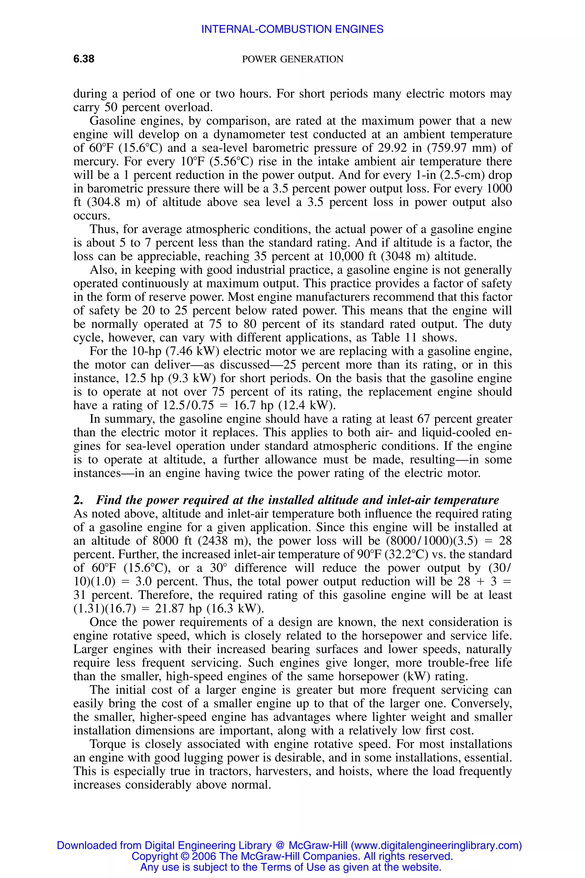 6.38 POWER GENERATION
during a period of one or two hours. For short periods many electric motors may
carry 50 percent overload.
Gasoline engines, by comparison, are rated at the maximum power that a new
engine will develop on a dynamometer test conducted at an ambient temperature
of 60ЊF (15.6ЊC) and a sea-level barometric pressure of 29.92 in (759.97 mm) of
mercury. For every 10ЊF (5.56ЊC) rise in the intake ambient air temperature there
will be a 1 percent reduction in the power output. And for every 1-in (2.5-cm) drop
in barometric pressure there will be a 3.5 percent power output loss. For every 1000
ft (304.8 m) of altitude above sea level a 3.5 percent loss in power output also
occurs.
Thus, for average atmospheric conditions, the actual power of a gasoline engine
is about 5 to 7 percent less than the standard rating. And if altitude is a factor, the
loss can be appreciable, reaching 35 percent at 10,000 ft (3048 m) altitude.
Also, in keeping with good industrial practice, a gasoline engine is not generally
operated continuously at maximum output. This practice provides a factor of safety
in the form of reserve power. Most engine manufacturers recommend that this factor
of safety be 20 to 25 percent below rated power. This means that the engine will
be normally operated at 75 to 80 percent of its standard rated output. The duty
cycle, however, can vary with different applications, as Table 11 shows.
For the 10-hp (7.46 kW) electric motor we are replacing with a gasoline engine,
the motor can deliver—as discussed—25 percent more than its rating, or in this
instance, 12.5 hp (9.3 kW) for short periods. On the basis that the gasoline engine
is to operate at not over 75 percent of its rating, the replacement engine should
have a rating of 12.5/0.75 ϭ 16.7 hp (12.4 kW).
In summary, the gasoline engine should have a rating at least 67 percent greater
than the electric motor it replaces. This applies to both air- and liquid-cooled en-
gines for sea-level operation under standard atmospheric conditions. If the engine
is to operate at altitude, a further allowance must be made, resulting—in some
instances—in an engine having twice the power rating of the electric motor.
2. Find the power required at the installed altitude and inlet-air temperature
As noted above, altitude and inlet-air temperature both inﬂuence the required rating
of a gasoline engine for a given application. Since this engine will be installed at
an altitude of 8000 ft (2438 m), the power loss will be (8000/1000)(3.5) ϭ 28
percent. Further, the increased inlet-air temperature of 90ЊF (32.2ЊC) vs. the standard
of 60ЊF (15.6ЊC), or a 30Њ difference will reduce the power output by (30/
10)(1.0) ϭ 3.0 percent. Thus, the total power output reduction will be 28 ϩ 3 ϭ
31 percent. Therefore, the required rating of this gasoline engine will be at least
(1.31)(16.7) ϭ 21.87 hp (16.3 kW).
Once the power requirements of a design are known, the next consideration is
engine rotative speed, which is closely related to the horsepower and service life.
Larger engines with their increased bearing surfaces and lower speeds, naturally
require less frequent servicing. Such engines give longer, more trouble-free life
than the smaller, high-speed engines of the same horsepower (kW) rating.
The initial cost of a larger engine is greater but more frequent servicing can
easily bring the cost of a smaller engine up to that of the larger one. Conversely,
the smaller, higher-speed engine has advantages where lighter weight and smaller
installation dimensions are important, along with a relatively low ﬁrst cost.
Torque is closely associated with engine rotative speed. For most installations
an engine with good lugging power is desirable, and in some installations, essential.
This is especially true in tractors, harvesters, and hoists, where the load frequently
increases considerably above normal.
Downloaded from Digital Engineering Library @ McGraw-Hill (www.digitalengineeringlibrary.com)
Copyright © 2006 The McGraw-Hill Companies. All rights reserved.
Any use is subject to the Terms of Use as given at the website.
INTERNAL-COMBUSTION ENGINES
 