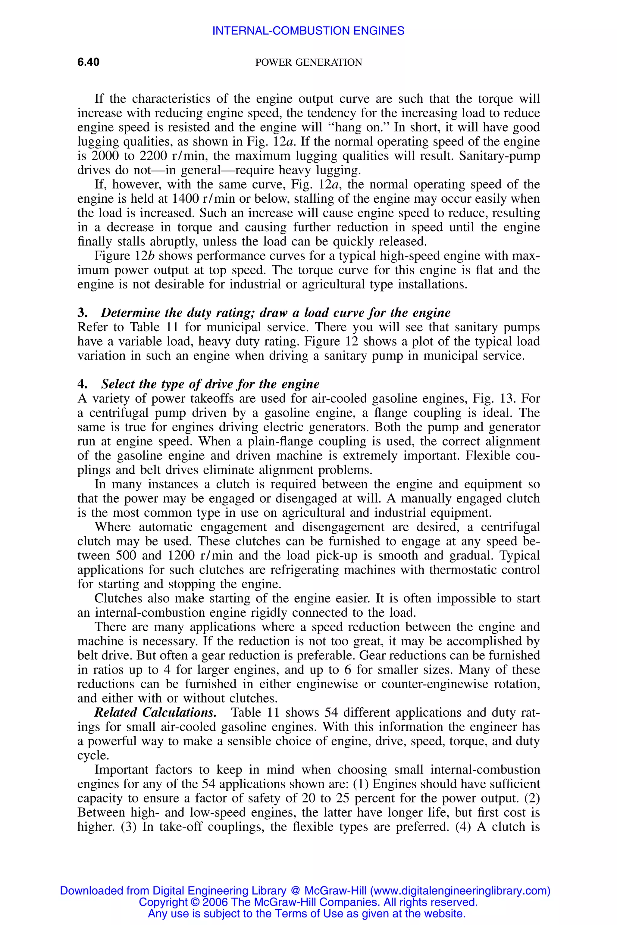 6.40 POWER GENERATION
If the characteristics of the engine output curve are such that the torque will
increase with reducing engine speed, the tendency for the increasing load to reduce
engine speed is resisted and the engine will ‘‘hang on.’’ In short, it will have good
lugging qualities, as shown in Fig. 12a. If the normal operating speed of the engine
is 2000 to 2200 r/min, the maximum lugging qualities will result. Sanitary-pump
drives do not—in general—require heavy lugging.
If, however, with the same curve, Fig. 12a, the normal operating speed of the
engine is held at 1400 r/min or below, stalling of the engine may occur easily when
the load is increased. Such an increase will cause engine speed to reduce, resulting
in a decrease in torque and causing further reduction in speed until the engine
ﬁnally stalls abruptly, unless the load can be quickly released.
Figure 12b shows performance curves for a typical high-speed engine with max-
imum power output at top speed. The torque curve for this engine is ﬂat and the
engine is not desirable for industrial or agricultural type installations.
3. Determine the duty rating; draw a load curve for the engine
Refer to Table 11 for municipal service. There you will see that sanitary pumps
have a variable load, heavy duty rating. Figure 12 shows a plot of the typical load
variation in such an engine when driving a sanitary pump in municipal service.
4. Select the type of drive for the engine
A variety of power takeoffs are used for air-cooled gasoline engines, Fig. 13. For
a centrifugal pump driven by a gasoline engine, a ﬂange coupling is ideal. The
same is true for engines driving electric generators. Both the pump and generator
run at engine speed. When a plain-ﬂange coupling is used, the correct alignment
of the gasoline engine and driven machine is extremely important. Flexible cou-
plings and belt drives eliminate alignment problems.
In many instances a clutch is required between the engine and equipment so
that the power may be engaged or disengaged at will. A manually engaged clutch
is the most common type in use on agricultural and industrial equipment.
Where automatic engagement and disengagement are desired, a centrifugal
clutch may be used. These clutches can be furnished to engage at any speed be-
tween 500 and 1200 r/min and the load pick-up is smooth and gradual. Typical
applications for such clutches are refrigerating machines with thermostatic control
for starting and stopping the engine.
Clutches also make starting of the engine easier. It is often impossible to start
an internal-combustion engine rigidly connected to the load.
There are many applications where a speed reduction between the engine and
machine is necessary. If the reduction is not too great, it may be accomplished by
belt drive. But often a gear reduction is preferable. Gear reductions can be furnished
in ratios up to 4 for larger engines, and up to 6 for smaller sizes. Many of these
reductions can be furnished in either enginewise or counter-enginewise rotation,
and either with or without clutches.
Related Calculations. Table 11 shows 54 different applications and duty rat-
ings for small air-cooled gasoline engines. With this information the engineer has
a powerful way to make a sensible choice of engine, drive, speed, torque, and duty
cycle.
Important factors to keep in mind when choosing small internal-combustion
engines for any of the 54 applications shown are: (1) Engines should have sufﬁcient
capacity to ensure a factor of safety of 20 to 25 percent for the power output. (2)
Between high- and low-speed engines, the latter have longer life, but ﬁrst cost is
higher. (3) In take-off couplings, the ﬂexible types are preferred. (4) A clutch is
Downloaded from Digital Engineering Library @ McGraw-Hill (www.digitalengineeringlibrary.com)
Copyright © 2006 The McGraw-Hill Companies. All rights reserved.
Any use is subject to the Terms of Use as given at the website.
INTERNAL-COMBUSTION ENGINES
 