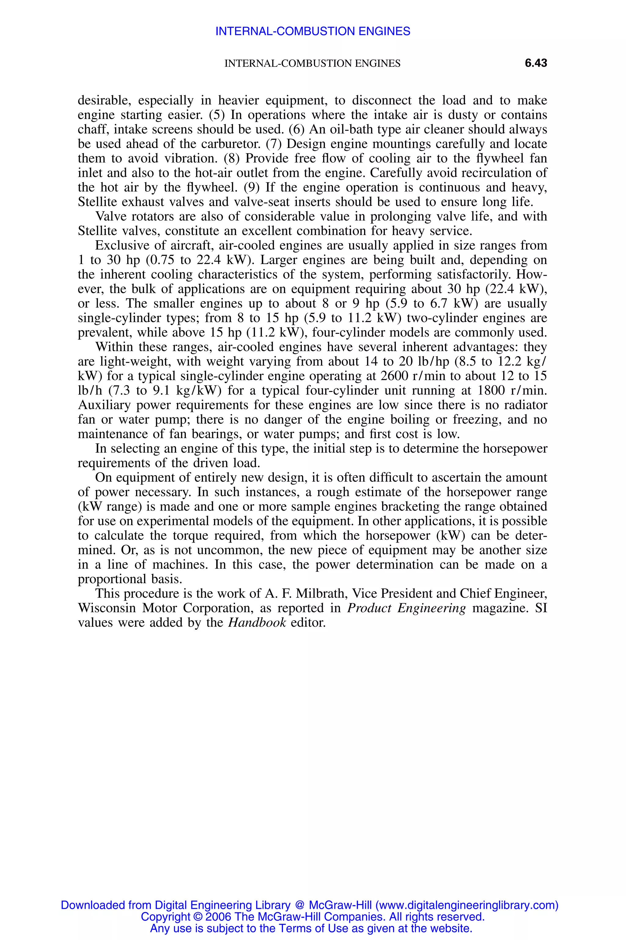 INTERNAL-COMBUSTION ENGINES 6.43
desirable, especially in heavier equipment, to disconnect the load and to make
engine starting easier. (5) In operations where the intake air is dusty or contains
chaff, intake screens should be used. (6) An oil-bath type air cleaner should always
be used ahead of the carburetor. (7) Design engine mountings carefully and locate
them to avoid vibration. (8) Provide free ﬂow of cooling air to the ﬂywheel fan
inlet and also to the hot-air outlet from the engine. Carefully avoid recirculation of
the hot air by the ﬂywheel. (9) If the engine operation is continuous and heavy,
Stellite exhaust valves and valve-seat inserts should be used to ensure long life.
Valve rotators are also of considerable value in prolonging valve life, and with
Stellite valves, constitute an excellent combination for heavy service.
Exclusive of aircraft, air-cooled engines are usually applied in size ranges from
1 to 30 hp (0.75 to 22.4 kW). Larger engines are being built and, depending on
the inherent cooling characteristics of the system, performing satisfactorily. How-
ever, the bulk of applications are on equipment requiring about 30 hp (22.4 kW),
or less. The smaller engines up to about 8 or 9 hp (5.9 to 6.7 kW) are usually
single-cylinder types; from 8 to 15 hp (5.9 to 11.2 kW) two-cylinder engines are
prevalent, while above 15 hp (11.2 kW), four-cylinder models are commonly used.
Within these ranges, air-cooled engines have several inherent advantages: they
are light-weight, with weight varying from about 14 to 20 lb/hp (8.5 to 12.2 kg/
kW) for a typical single-cylinder engine operating at 2600 r/min to about 12 to 15
lb/h (7.3 to 9.1 kg/kW) for a typical four-cylinder unit running at 1800 r/min.
Auxiliary power requirements for these engines are low since there is no radiator
fan or water pump; there is no danger of the engine boiling or freezing, and no
maintenance of fan bearings, or water pumps; and ﬁrst cost is low.
In selecting an engine of this type, the initial step is to determine the horsepower
requirements of the driven load.
On equipment of entirely new design, it is often difﬁcult to ascertain the amount
of power necessary. In such instances, a rough estimate of the horsepower range
(kW range) is made and one or more sample engines bracketing the range obtained
for use on experimental models of the equipment. In other applications, it is possible
to calculate the torque required, from which the horsepower (kW) can be deter-
mined. Or, as is not uncommon, the new piece of equipment may be another size
in a line of machines. In this case, the power determination can be made on a
proportional basis.
This procedure is the work of A. F. Milbrath, Vice President and Chief Engineer,
Wisconsin Motor Corporation, as reported in Product Engineering magazine. SI
values were added by the Handbook editor.
Downloaded from Digital Engineering Library @ McGraw-Hill (www.digitalengineeringlibrary.com)
Copyright © 2006 The McGraw-Hill Companies. All rights reserved.
Any use is subject to the Terms of Use as given at the website.
INTERNAL-COMBUSTION ENGINES
 