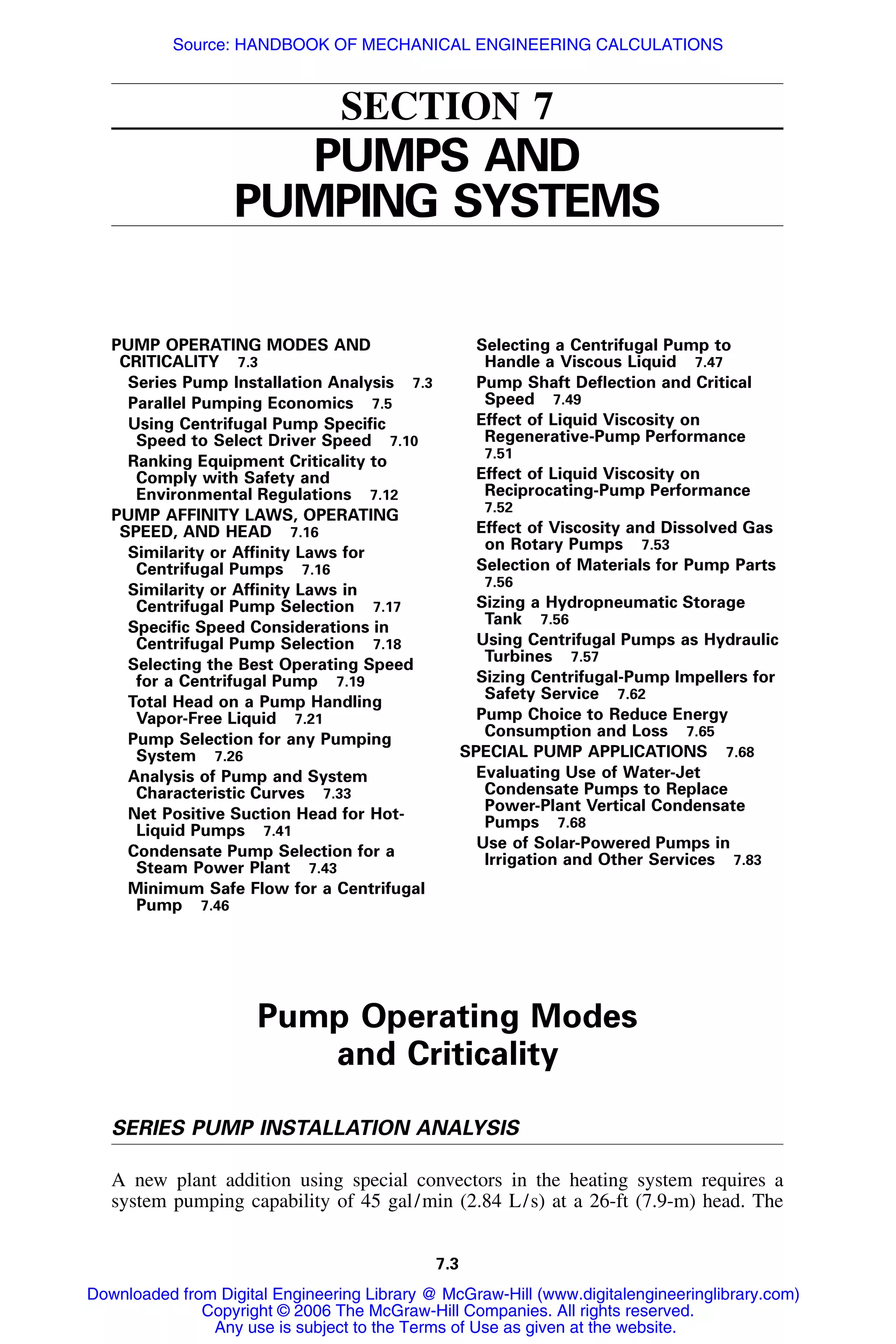7.3
SECTION 7
PUMPS AND
PUMPING SYSTEMS
PUMP OPERATING MODES AND
CRITICALITY 7.3
Series Pump Installation Analysis 7.3
Parallel Pumping Economics 7.5
Using Centrifugal Pump Speciﬁc
Speed to Select Driver Speed 7.10
Ranking Equipment Criticality to
Comply with Safety and
Environmental Regulations 7.12
PUMP AFFINITY LAWS, OPERATING
SPEED, AND HEAD 7.16
Similarity or Afﬁnity Laws for
Centrifugal Pumps 7.16
Similarity or Afﬁnity Laws in
Centrifugal Pump Selection 7.17
Speciﬁc Speed Considerations in
Centrifugal Pump Selection 7.18
Selecting the Best Operating Speed
for a Centrifugal Pump 7.19
Total Head on a Pump Handling
Vapor-Free Liquid 7.21
Pump Selection for any Pumping
System 7.26
Analysis of Pump and System
Characteristic Curves 7.33
Net Positive Suction Head for Hot-
Liquid Pumps 7.41
Condensate Pump Selection for a
Steam Power Plant 7.43
Minimum Safe Flow for a Centrifugal
Pump 7.46
Selecting a Centrifugal Pump to
Handle a Viscous Liquid 7.47
Pump Shaft Deﬂection and Critical
Speed 7.49
Effect of Liquid Viscosity on
Regenerative-Pump Performance
7.51
Effect of Liquid Viscosity on
Reciprocating-Pump Performance
7.52
Effect of Viscosity and Dissolved Gas
on Rotary Pumps 7.53
Selection of Materials for Pump Parts
7.56
Sizing a Hydropneumatic Storage
Tank 7.56
Using Centrifugal Pumps as Hydraulic
Turbines 7.57
Sizing Centrifugal-Pump Impellers for
Safety Service 7.62
Pump Choice to Reduce Energy
Consumption and Loss 7.65
SPECIAL PUMP APPLICATIONS 7.68
Evaluating Use of Water-Jet
Condensate Pumps to Replace
Power-Plant Vertical Condensate
Pumps 7.68
Use of Solar-Powered Pumps in
Irrigation and Other Services 7.83
Pump Operating Modes
and Criticality
SERIES PUMP INSTALLATION ANALYSIS
A new plant addition using special convectors in the heating system requires a
system pumping capability of 45 gal/min (2.84 L/s) at a 26-ft (7.9-m) head. The
Downloaded from Digital Engineering Library @ McGraw-Hill (www.digitalengineeringlibrary.com)
Copyright © 2006 The McGraw-Hill Companies. All rights reserved.
Any use is subject to the Terms of Use as given at the website.
Source: HANDBOOK OF MECHANICAL ENGINEERING CALCULATIONS
 