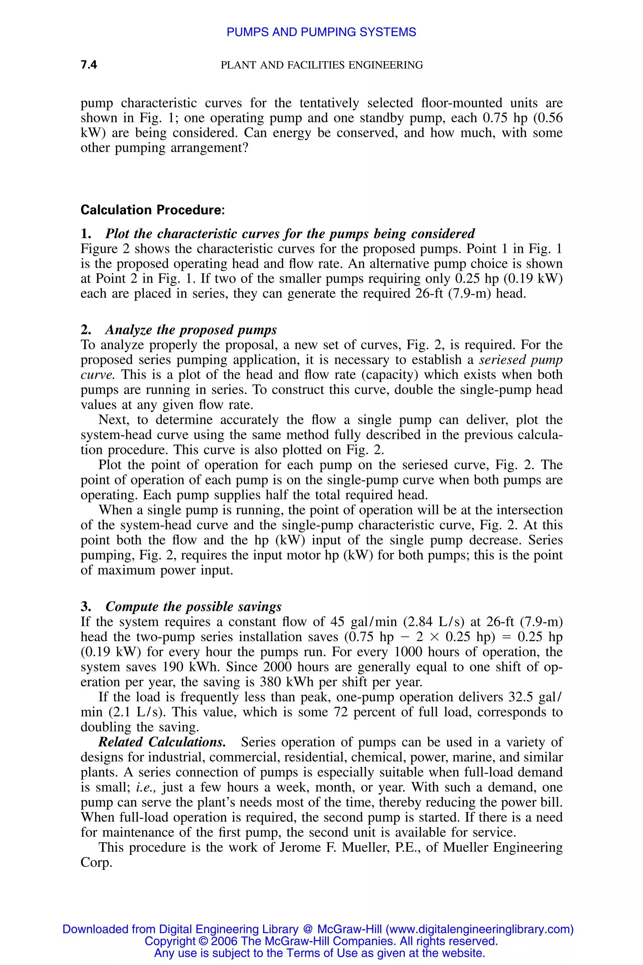 7.4 PLANT AND FACILITIES ENGINEERING
pump characteristic curves for the tentatively selected ﬂoor-mounted units are
shown in Fig. 1; one operating pump and one standby pump, each 0.75 hp (0.56
kW) are being considered. Can energy be conserved, and how much, with some
other pumping arrangement?
Calculation Procedure:
1. Plot the characteristic curves for the pumps being considered
Figure 2 shows the characteristic curves for the proposed pumps. Point 1 in Fig. 1
is the proposed operating head and ﬂow rate. An alternative pump choice is shown
at Point 2 in Fig. 1. If two of the smaller pumps requiring only 0.25 hp (0.19 kW)
each are placed in series, they can generate the required 26-ft (7.9-m) head.
2. Analyze the proposed pumps
To analyze properly the proposal, a new set of curves, Fig. 2, is required. For the
proposed series pumping application, it is necessary to establish a seriesed pump
curve. This is a plot of the head and ﬂow rate (capacity) which exists when both
pumps are running in series. To construct this curve, double the single-pump head
values at any given ﬂow rate.
Next, to determine accurately the ﬂow a single pump can deliver, plot the
system-head curve using the same method fully described in the previous calcula-
tion procedure. This curve is also plotted on Fig. 2.
Plot the point of operation for each pump on the seriesed curve, Fig. 2. The
point of operation of each pump is on the single-pump curve when both pumps are
operating. Each pump supplies half the total required head.
When a single pump is running, the point of operation will be at the intersection
of the system-head curve and the single-pump characteristic curve, Fig. 2. At this
point both the ﬂow and the hp (kW) input of the single pump decrease. Series
pumping, Fig. 2, requires the input motor hp (kW) for both pumps; this is the point
of maximum power input.
3. Compute the possible savings
If the system requires a constant ﬂow of 45 gal/min (2.84 L/s) at 26-ft (7.9-m)
head the two-pump series installation saves (0.75 hp Ϫ 2 ϫ 0.25 hp) ϭ 0.25 hp
(0.19 kW) for every hour the pumps run. For every 1000 hours of operation, the
system saves 190 kWh. Since 2000 hours are generally equal to one shift of op-
eration per year, the saving is 380 kWh per shift per year.
If the load is frequently less than peak, one-pump operation delivers 32.5 gal/
min (2.1 L/s). This value, which is some 72 percent of full load, corresponds to
doubling the saving.
Related Calculations. Series operation of pumps can be used in a variety of
designs for industrial, commercial, residential, chemical, power, marine, and similar
plants. A series connection of pumps is especially suitable when full-load demand
is small; i.e., just a few hours a week, month, or year. With such a demand, one
pump can serve the plant’s needs most of the time, thereby reducing the power bill.
When full-load operation is required, the second pump is started. If there is a need
for maintenance of the ﬁrst pump, the second unit is available for service.
This procedure is the work of Jerome F. Mueller, P.E., of Mueller Engineering
Corp.
Downloaded from Digital Engineering Library @ McGraw-Hill (www.digitalengineeringlibrary.com)
Copyright © 2006 The McGraw-Hill Companies. All rights reserved.
Any use is subject to the Terms of Use as given at the website.
PUMPS AND PUMPING SYSTEMS
 