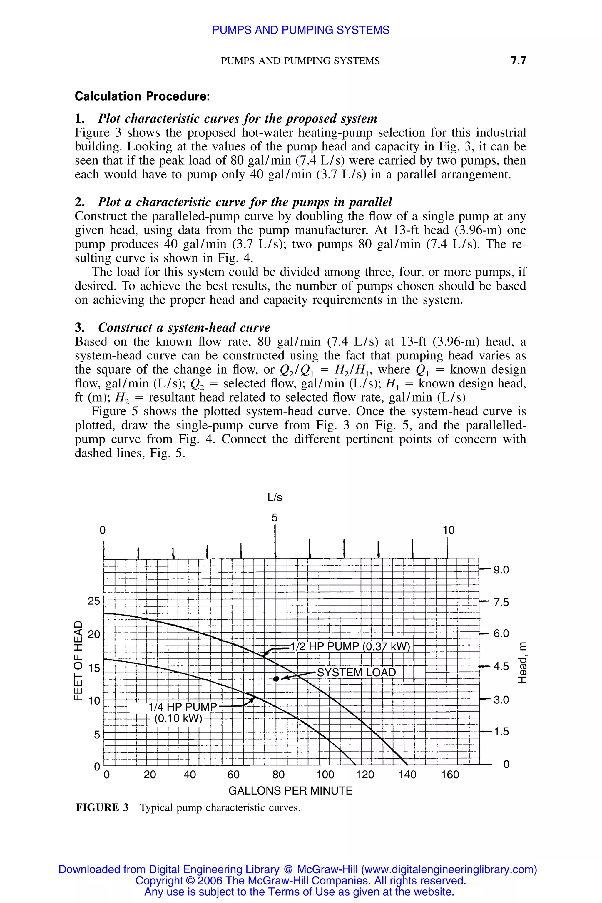 PUMPS AND PUMPING SYSTEMS 7.7
0 10
5
25
20
15
10
5
0
0 20 40 60 80 100 120 140 160
9.0
7.5
6.0
4.5
3.0
1.5
0
1/2 HP PUMP (0.37 kW)
SYSTEM LOAD
1/4 HP PUMP
(0.10 kW)
GALLONS PER MINUTE
FEETOFHEAD
Head,m
L/s
FIGURE 3 Typical pump characteristic curves.
Calculation Procedure:
1. Plot characteristic curves for the proposed system
Figure 3 shows the proposed hot-water heating-pump selection for this industrial
building. Looking at the values of the pump head and capacity in Fig. 3, it can be
seen that if the peak load of 80 gal/min (7.4 L/s) were carried by two pumps, then
each would have to pump only 40 gal/min (3.7 L/s) in a parallel arrangement.
2. Plot a characteristic curve for the pumps in parallel
Construct the paralleled-pump curve by doubling the ﬂow of a single pump at any
given head, using data from the pump manufacturer. At 13-ft head (3.96-m) one
pump produces 40 gal/min (3.7 L/s); two pumps 80 gal/min (7.4 L/s). The re-
sulting curve is shown in Fig. 4.
The load for this system could be divided among three, four, or more pumps, if
desired. To achieve the best results, the number of pumps chosen should be based
on achieving the proper head and capacity requirements in the system.
3. Construct a system-head curve
Based on the known ﬂow rate, 80 gal/min (7.4 L/s) at 13-ft (3.96-m) head, a
system-head curve can be constructed using the fact that pumping head varies as
the square of the change in ﬂow, or Q2 /Q1 ϭ H2 /H1, where Q1 ϭ known design
ﬂow, gal/min (L/s); Q2 ϭ selected ﬂow, gal/min (L/s); H1 ϭ known design head,
ft (m); H2 ϭ resultant head related to selected ﬂow rate, gal/min (L/s)
Figure 5 shows the plotted system-head curve. Once the system-head curve is
plotted, draw the single-pump curve from Fig. 3 on Fig. 5, and the parallelled-
pump curve from Fig. 4. Connect the different pertinent points of concern with
dashed lines, Fig. 5.
Downloaded from Digital Engineering Library @ McGraw-Hill (www.digitalengineeringlibrary.com)
Copyright © 2006 The McGraw-Hill Companies. All rights reserved.
Any use is subject to the Terms of Use as given at the website.
PUMPS AND PUMPING SYSTEMS
 