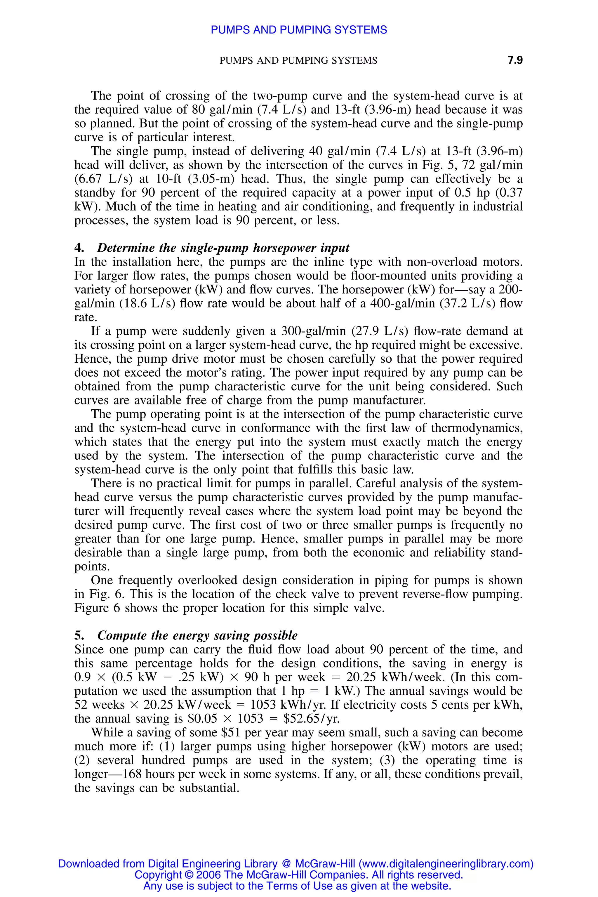 PUMPS AND PUMPING SYSTEMS 7.9
The point of crossing of the two-pump curve and the system-head curve is at
the required value of 80 gal/min (7.4 L/s) and 13-ft (3.96-m) head because it was
so planned. But the point of crossing of the system-head curve and the single-pump
curve is of particular interest.
The single pump, instead of delivering 40 gal/min (7.4 L/s) at 13-ft (3.96-m)
head will deliver, as shown by the intersection of the curves in Fig. 5, 72 gal/min
(6.67 L/s) at 10-ft (3.05-m) head. Thus, the single pump can effectively be a
standby for 90 percent of the required capacity at a power input of 0.5 hp (0.37
kW). Much of the time in heating and air conditioning, and frequently in industrial
processes, the system load is 90 percent, or less.
4. Determine the single-pump horsepower input
In the installation here, the pumps are the inline type with non-overload motors.
For larger ﬂow rates, the pumps chosen would be ﬂoor-mounted units providing a
variety of horsepower (kW) and ﬂow curves. The horsepower (kW) for—say a 200-
gal/min (18.6 L/s) ﬂow rate would be about half of a 400-gal/min (37.2 L/s) ﬂow
rate.
If a pump were suddenly given a 300-gal/min (27.9 L/s) ﬂow-rate demand at
its crossing point on a larger system-head curve, the hp required might be excessive.
Hence, the pump drive motor must be chosen carefully so that the power required
does not exceed the motor’s rating. The power input required by any pump can be
obtained from the pump characteristic curve for the unit being considered. Such
curves are available free of charge from the pump manufacturer.
The pump operating point is at the intersection of the pump characteristic curve
and the system-head curve in conformance with the ﬁrst law of thermodynamics,
which states that the energy put into the system must exactly match the energy
used by the system. The intersection of the pump characteristic curve and the
system-head curve is the only point that fulﬁlls this basic law.
There is no practical limit for pumps in parallel. Careful analysis of the system-
head curve versus the pump characteristic curves provided by the pump manufac-
turer will frequently reveal cases where the system load point may be beyond the
desired pump curve. The ﬁrst cost of two or three smaller pumps is frequently no
greater than for one large pump. Hence, smaller pumps in parallel may be more
desirable than a single large pump, from both the economic and reliability stand-
points.
One frequently overlooked design consideration in piping for pumps is shown
in Fig. 6. This is the location of the check valve to prevent reverse-ﬂow pumping.
Figure 6 shows the proper location for this simple valve.
5. Compute the energy saving possible
Since one pump can carry the ﬂuid ﬂow load about 90 percent of the time, and
this same percentage holds for the design conditions, the saving in energy is
0.9 ϫ (0.5 kW Ϫ .25 kW) ϫ 90 h per week ϭ 20.25 kWh/week. (In this com-
putation we used the assumption that 1 hp ϭ 1 kW.) The annual savings would be
52 weeks ϫ 20.25 kW/week ϭ 1053 kWh/yr. If electricity costs 5 cents per kWh,
the annual saving is $0.05 ϫ 1053 ϭ $52.65/yr.
While a saving of some $51 per year may seem small, such a saving can become
much more if: (1) larger pumps using higher horsepower (kW) motors are used;
(2) several hundred pumps are used in the system; (3) the operating time is
longer—168 hours per week in some systems. If any, or all, these conditions prevail,
the savings can be substantial.
Downloaded from Digital Engineering Library @ McGraw-Hill (www.digitalengineeringlibrary.com)
Copyright © 2006 The McGraw-Hill Companies. All rights reserved.
Any use is subject to the Terms of Use as given at the website.
PUMPS AND PUMPING SYSTEMS
 