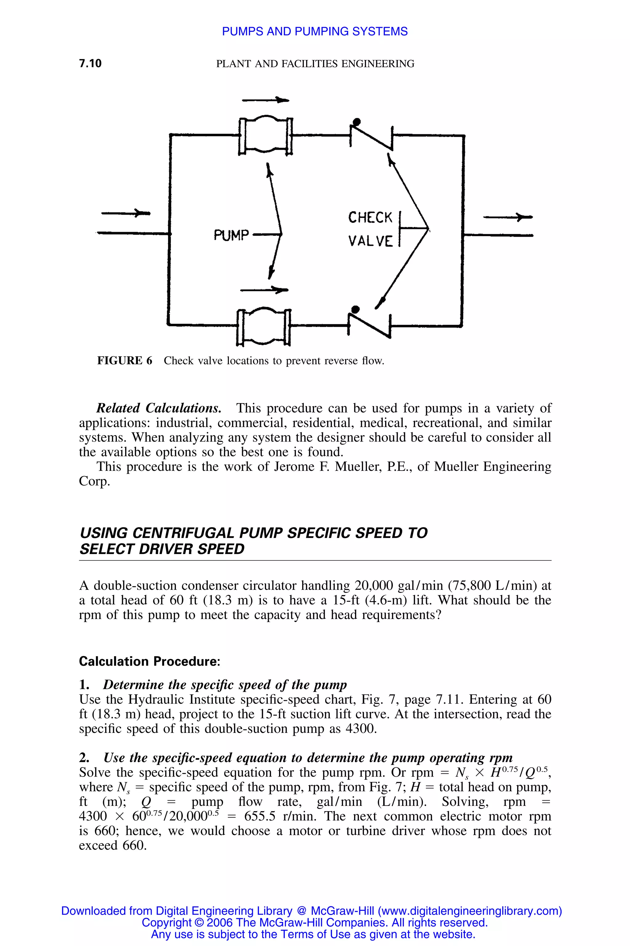 7.10 PLANT AND FACILITIES ENGINEERING
FIGURE 6 Check valve locations to prevent reverse ﬂow.
Related Calculations. This procedure can be used for pumps in a variety of
applications: industrial, commercial, residential, medical, recreational, and similar
systems. When analyzing any system the designer should be careful to consider all
the available options so the best one is found.
This procedure is the work of Jerome F. Mueller, P.E., of Mueller Engineering
Corp.
USING CENTRIFUGAL PUMP SPECIFIC SPEED TO
SELECT DRIVER SPEED
A double-suction condenser circulator handling 20,000 gal/min (75,800 L/min) at
a total head of 60 ft (18.3 m) is to have a 15-ft (4.6-m) lift. What should be the
rpm of this pump to meet the capacity and head requirements?
Calculation Procedure:
1. Determine the speciﬁc speed of the pump
Use the Hydraulic Institute speciﬁc-speed chart, Fig. 7, page 7.11. Entering at 60
ft (18.3 m) head, project to the 15-ft suction lift curve. At the intersection, read the
speciﬁc speed of this double-suction pump as 4300.
2. Use the speciﬁc-speed equation to determine the pump operating rpm
Solve the speciﬁc-speed equation for the pump rpm. Or rpm ϭ Ns ϫ 0.75 0.5
H /Q ,
where Ns ϭ speciﬁc speed of the pump, rpm, from Fig. 7; H ϭ total head on pump,
ft (m); Q ϭ pump ﬂow rate, gal/min (L/min). Solving, rpm ϭ
4300 ϫ ϭ 655.5 r/min. The next common electric motor rpm0.75 0.5
60 /20,000
is 660; hence, we would choose a motor or turbine driver whose rpm does not
exceed 660.
Downloaded from Digital Engineering Library @ McGraw-Hill (www.digitalengineeringlibrary.com)
Copyright © 2006 The McGraw-Hill Companies. All rights reserved.
Any use is subject to the Terms of Use as given at the website.
PUMPS AND PUMPING SYSTEMS
 