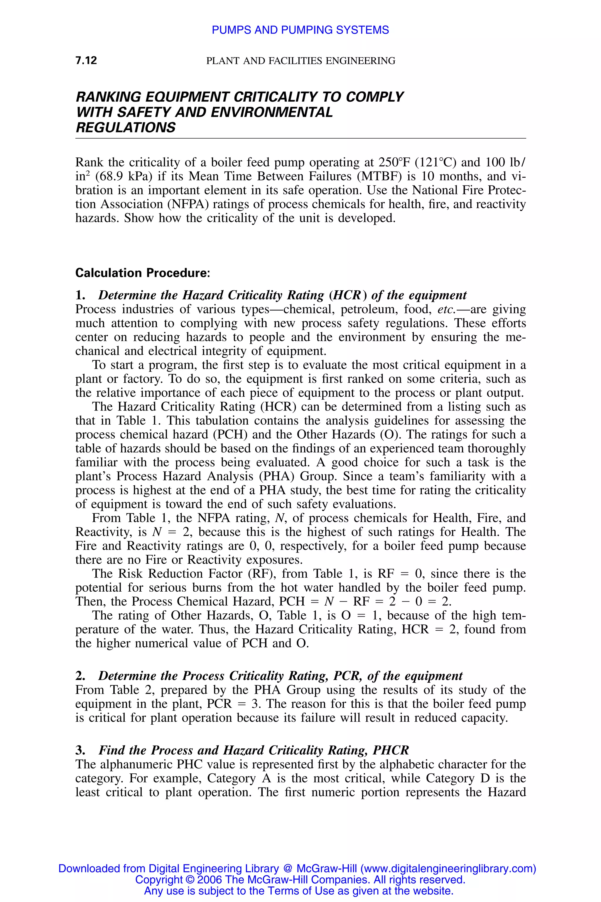 7.12 PLANT AND FACILITIES ENGINEERING
RANKING EQUIPMENT CRITICALITY TO COMPLY
WITH SAFETY AND ENVIRONMENTAL
REGULATIONS
Rank the criticality of a boiler feed pump operating at 250ЊF (121ЊC) and 100 lb/
in2
(68.9 kPa) if its Mean Time Between Failures (MTBF) is 10 months, and vi-
bration is an important element in its safe operation. Use the National Fire Protec-
tion Association (NFPA) ratings of process chemicals for health, ﬁre, and reactivity
hazards. Show how the criticality of the unit is developed.
Calculation Procedure:
1. Determine the Hazard Criticality Rating (HCR) of the equipment
Process industries of various types—chemical, petroleum, food, etc.—are giving
much attention to complying with new process safety regulations. These efforts
center on reducing hazards to people and the environment by ensuring the me-
chanical and electrical integrity of equipment.
To start a program, the ﬁrst step is to evaluate the most critical equipment in a
plant or factory. To do so, the equipment is ﬁrst ranked on some criteria, such as
the relative importance of each piece of equipment to the process or plant output.
The Hazard Criticality Rating (HCR) can be determined from a listing such as
that in Table 1. This tabulation contains the analysis guidelines for assessing the
process chemical hazard (PCH) and the Other Hazards (O). The ratings for such a
table of hazards should be based on the ﬁndings of an experienced team thoroughly
familiar with the process being evaluated. A good choice for such a task is the
plant’s Process Hazard Analysis (PHA) Group. Since a team’s familiarity with a
process is highest at the end of a PHA study, the best time for rating the criticality
of equipment is toward the end of such safety evaluations.
From Table 1, the NFPA rating, N, of process chemicals for Health, Fire, and
Reactivity, is N ϭ 2, because this is the highest of such ratings for Health. The
Fire and Reactivity ratings are 0, 0, respectively, for a boiler feed pump because
there are no Fire or Reactivity exposures.
The Risk Reduction Factor (RF), from Table 1, is RF ϭ 0, since there is the
potential for serious burns from the hot water handled by the boiler feed pump.
Then, the Process Chemical Hazard, PCH ϭ N Ϫ RF ϭ 2 Ϫ 0 ϭ 2.
The rating of Other Hazards, O, Table 1, is O ϭ 1, because of the high tem-
perature of the water. Thus, the Hazard Criticality Rating, HCR ϭ 2, found from
the higher numerical value of PCH and O.
2. Determine the Process Criticality Rating, PCR, of the equipment
From Table 2, prepared by the PHA Group using the results of its study of the
equipment in the plant, PCR ϭ 3. The reason for this is that the boiler feed pump
is critical for plant operation because its failure will result in reduced capacity.
3. Find the Process and Hazard Criticality Rating, PHCR
The alphanumeric PHC value is represented ﬁrst by the alphabetic character for the
category. For example, Category A is the most critical, while Category D is the
least critical to plant operation. The ﬁrst numeric portion represents the Hazard
Downloaded from Digital Engineering Library @ McGraw-Hill (www.digitalengineeringlibrary.com)
Copyright © 2006 The McGraw-Hill Companies. All rights reserved.
Any use is subject to the Terms of Use as given at the website.
PUMPS AND PUMPING SYSTEMS
 