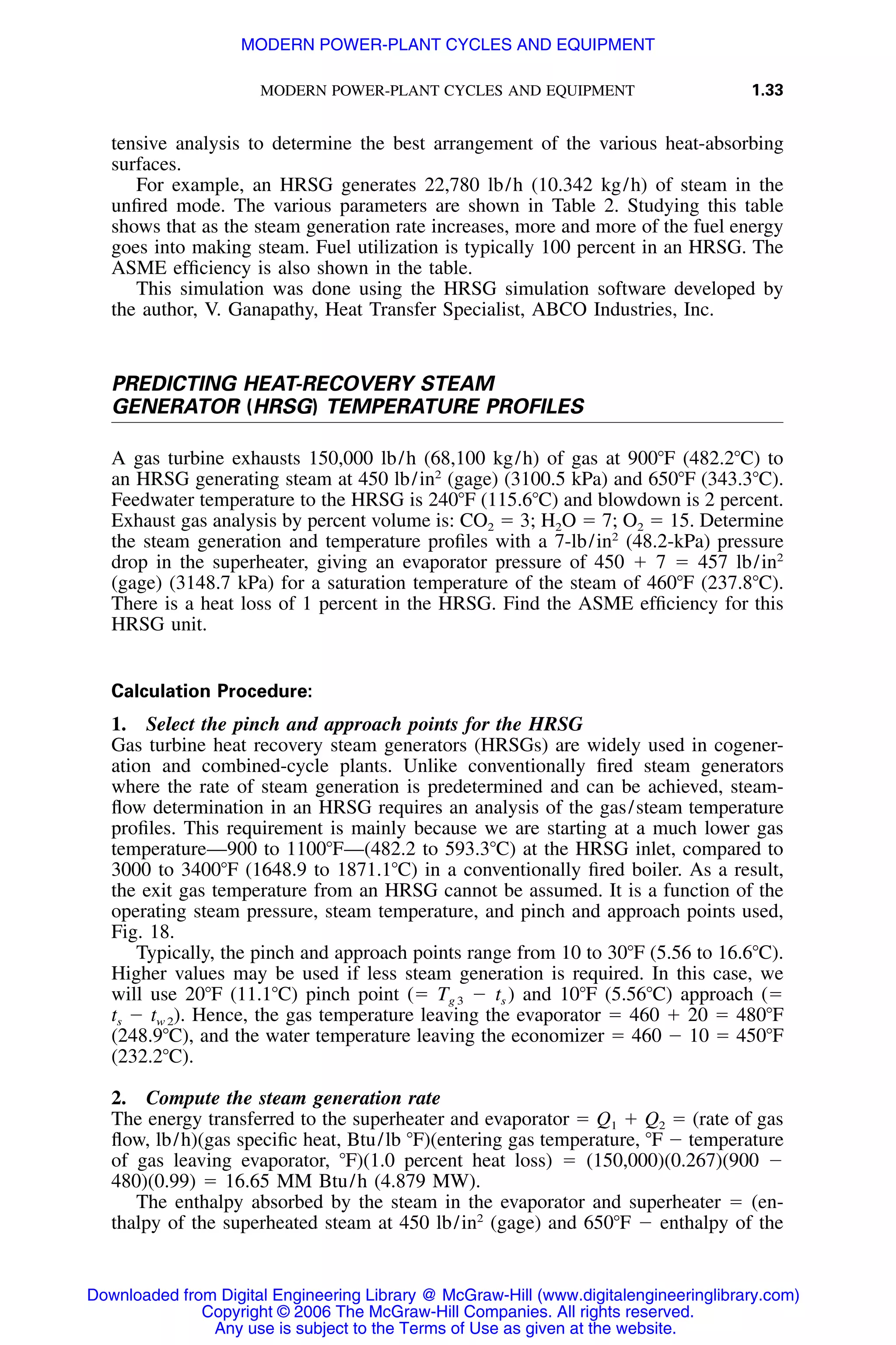 MODERN POWER-PLANT CYCLES AND EQUIPMENT 1.33
tensive analysis to determine the best arrangement of the various heat-absorbing
surfaces.
For example, an HRSG generates 22,780 lb/h (10.342 kg/h) of steam in the
unﬁred mode. The various parameters are shown in Table 2. Studying this table
shows that as the steam generation rate increases, more and more of the fuel energy
goes into making steam. Fuel utilization is typically 100 percent in an HRSG. The
ASME efﬁciency is also shown in the table.
This simulation was done using the HRSG simulation software developed by
the author, V. Ganapathy, Heat Transfer Specialist, ABCO Industries, Inc.
PREDICTING HEAT-RECOVERY STEAM
GENERATOR (HRSG) TEMPERATURE PROFILES
A gas turbine exhausts 150,000 lb/h (68,100 kg/h) of gas at 900ЊF (482.2ЊC) to
an HRSG generating steam at 450 lb/in2
(gage) (3100.5 kPa) and 650ЊF (343.3ЊC).
Feedwater temperature to the HRSG is 240ЊF (115.6ЊC) and blowdown is 2 percent.
Exhaust gas analysis by percent volume is: CO2 ϭ 3; H2O ϭ 7; O2 ϭ 15. Determine
the steam generation and temperature proﬁles with a 7-lb/in2
(48.2-kPa) pressure
drop in the superheater, giving an evaporator pressure of 450 ϩ 7 ϭ 457 lb/in2
(gage) (3148.7 kPa) for a saturation temperature of the steam of 460ЊF (237.8ЊC).
There is a heat loss of 1 percent in the HRSG. Find the ASME efﬁciency for this
HRSG unit.
Calculation Procedure:
1. Select the pinch and approach points for the HRSG
Gas turbine heat recovery steam generators (HRSGs) are widely used in cogener-
ation and combined-cycle plants. Unlike conventionally ﬁred steam generators
where the rate of steam generation is predetermined and can be achieved, steam-
ﬂow determination in an HRSG requires an analysis of the gas/steam temperature
proﬁles. This requirement is mainly because we are starting at a much lower gas
temperature—900 to 1100ЊF—(482.2 to 593.3ЊC) at the HRSG inlet, compared to
3000 to 3400ЊF (1648.9 to 1871.1ЊC) in a conventionally ﬁred boiler. As a result,
the exit gas temperature from an HRSG cannot be assumed. It is a function of the
operating steam pressure, steam temperature, and pinch and approach points used,
Fig. 18.
Typically, the pinch and approach points range from 10 to 30ЊF (5.56 to 16.6ЊC).
Higher values may be used if less steam generation is required. In this case, we
will use 20ЊF (11.1ЊC) pinch point (ϭ Tg 3 Ϫ ts ) and 10ЊF (5.56ЊC) approach (ϭ
ts Ϫ tw 2). Hence, the gas temperature leaving the evaporator ϭ 460 ϩ 20 ϭ 480ЊF
(248.9ЊC), and the water temperature leaving the economizer ϭ 460 Ϫ 10 ϭ 450ЊF
(232.2ЊC).
2. Compute the steam generation rate
The energy transferred to the superheater and evaporator ϭ Q1 ϩ Q2 ϭ (rate of gas
ﬂow, lb/h)(gas speciﬁc heat, Btu/lb ЊF)(entering gas temperature, ЊF Ϫ temperature
of gas leaving evaporator, ЊF)(1.0 percent heat loss) ϭ (150,000)(0.267)(900 Ϫ
480)(0.99) ϭ 16.65 MM Btu/h (4.879 MW).
The enthalpy absorbed by the steam in the evaporator and superheater ϭ (en-
thalpy of the superheated steam at 450 lb/in2
(gage) and 650ЊF Ϫ enthalpy of the
Downloaded from Digital Engineering Library @ McGraw-Hill (www.digitalengineeringlibrary.com)
Copyright © 2006 The McGraw-Hill Companies. All rights reserved.
Any use is subject to the Terms of Use as given at the website.
MODERN POWER-PLANT CYCLES AND EQUIPMENT
 