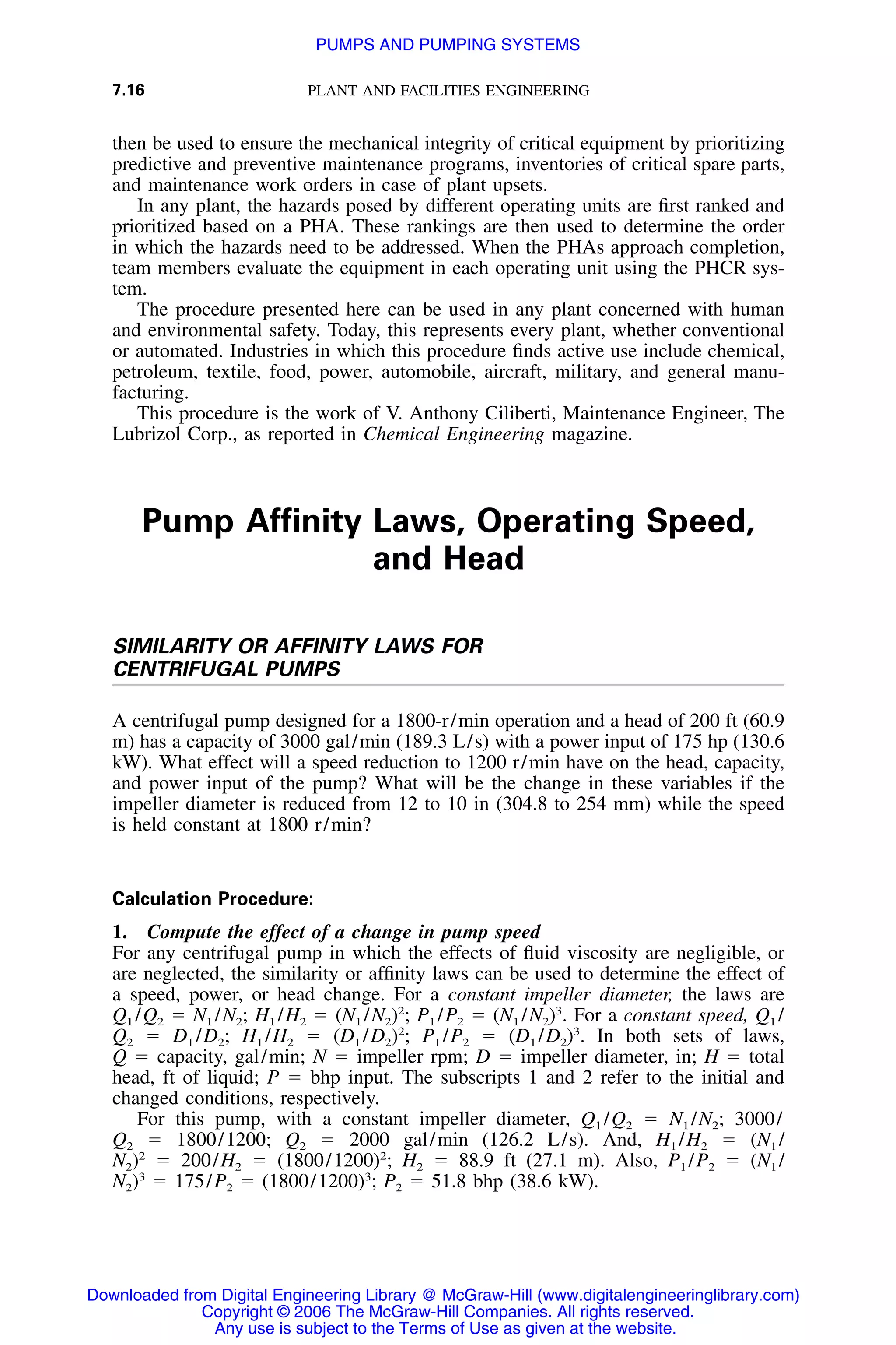 7.16 PLANT AND FACILITIES ENGINEERING
then be used to ensure the mechanical integrity of critical equipment by prioritizing
predictive and preventive maintenance programs, inventories of critical spare parts,
and maintenance work orders in case of plant upsets.
In any plant, the hazards posed by different operating units are ﬁrst ranked and
prioritized based on a PHA. These rankings are then used to determine the order
in which the hazards need to be addressed. When the PHAs approach completion,
team members evaluate the equipment in each operating unit using the PHCR sys-
tem.
The procedure presented here can be used in any plant concerned with human
and environmental safety. Today, this represents every plant, whether conventional
or automated. Industries in which this procedure ﬁnds active use include chemical,
petroleum, textile, food, power, automobile, aircraft, military, and general manu-
facturing.
This procedure is the work of V. Anthony Ciliberti, Maintenance Engineer, The
Lubrizol Corp., as reported in Chemical Engineering magazine.
Pump Afﬁnity Laws, Operating Speed,
and Head
SIMILARITY OR AFFINITY LAWS FOR
CENTRIFUGAL PUMPS
A centrifugal pump designed for a 1800-r/min operation and a head of 200 ft (60.9
m) has a capacity of 3000 gal/min (189.3 L/s) with a power input of 175 hp (130.6
kW). What effect will a speed reduction to 1200 r/min have on the head, capacity,
and power input of the pump? What will be the change in these variables if the
impeller diameter is reduced from 12 to 10 in (304.8 to 254 mm) while the speed
is held constant at 1800 r/min?
Calculation Procedure:
1. Compute the effect of a change in pump speed
For any centrifugal pump in which the effects of ﬂuid viscosity are negligible, or
are neglected, the similarity or afﬁnity laws can be used to determine the effect of
a speed, power, or head change. For a constant impeller diameter, the laws are
Q1 /Q2 ϭ N1 /N2; H1 /H2 ϭ (N1 /N2)2
; P1 /P2 ϭ (N1 /N2)3
. For a constant speed, Q1 /
Q2 ϭ D1 /D2; H1 /H2 ϭ (D1 /D2)2
; P1 /P2 ϭ (D1 /D2)3
. In both sets of laws,
Q ϭ capacity, gal/min; N ϭ impeller rpm; D ϭ impeller diameter, in; H ϭ total
head, ft of liquid; P ϭ bhp input. The subscripts 1 and 2 refer to the initial and
changed conditions, respectively.
For this pump, with a constant impeller diameter, Q1 /Q2 ϭ N1 /N2; 3000/
Q2 ϭ 1800/1200; Q2 ϭ 2000 gal/min (126.2 L/s). And, H1 /H2 ϭ (N1 /
N2)2
ϭ 200/H2 ϭ (1800/1200)2
; H2 ϭ 88.9 ft (27.1 m). Also, P1 /P2 ϭ (N1 /
N2)3
ϭ 175/P2 ϭ (1800/1200)3
; P2 ϭ 51.8 bhp (38.6 kW).
Downloaded from Digital Engineering Library @ McGraw-Hill (www.digitalengineeringlibrary.com)
Copyright © 2006 The McGraw-Hill Companies. All rights reserved.
Any use is subject to the Terms of Use as given at the website.
PUMPS AND PUMPING SYSTEMS
 