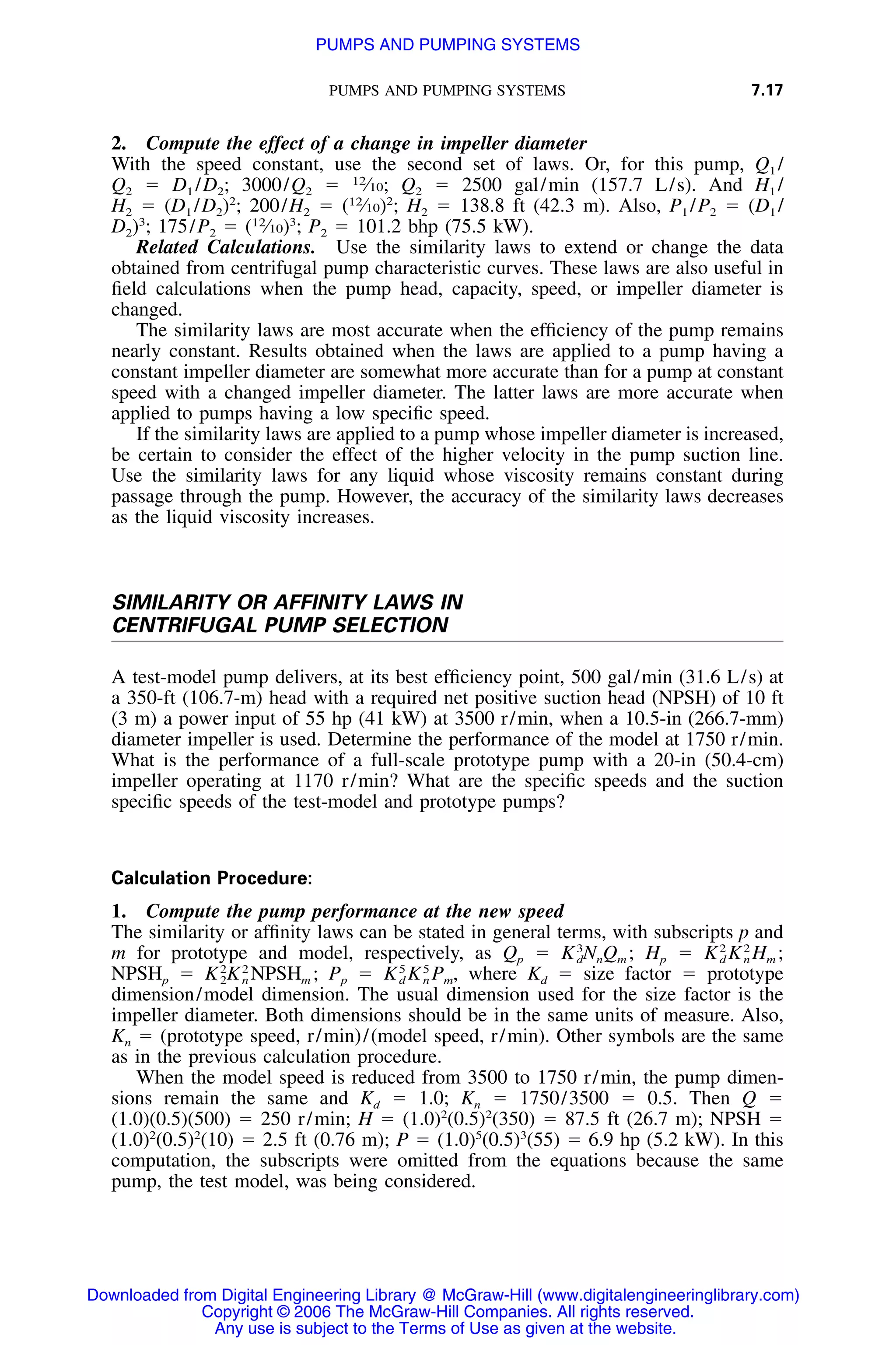 PUMPS AND PUMPING SYSTEMS 7.17
2. Compute the effect of a change in impeller diameter
With the speed constant, use the second set of laws. Or, for this pump, Q1 /
Q2 ϭ D1 /D2; 3000/Q2 ϭ 12
⁄10; Q2 ϭ 2500 gal/min (157.7 L/s). And H1 /
H2 ϭ (D1 /D2)2
; 200/H2 ϭ (12
⁄10)2
; H2 ϭ 138.8 ft (42.3 m). Also, P1 /P2 ϭ (D1 /
D2)3
; 175/P2 ϭ (12
⁄10)3
; P2 ϭ 101.2 bhp (75.5 kW).
Related Calculations. Use the similarity laws to extend or change the data
obtained from centrifugal pump characteristic curves. These laws are also useful in
ﬁeld calculations when the pump head, capacity, speed, or impeller diameter is
changed.
The similarity laws are most accurate when the efﬁciency of the pump remains
nearly constant. Results obtained when the laws are applied to a pump having a
constant impeller diameter are somewhat more accurate than for a pump at constant
speed with a changed impeller diameter. The latter laws are more accurate when
applied to pumps having a low speciﬁc speed.
If the similarity laws are applied to a pump whose impeller diameter is increased,
be certain to consider the effect of the higher velocity in the pump suction line.
Use the similarity laws for any liquid whose viscosity remains constant during
passage through the pump. However, the accuracy of the similarity laws decreases
as the liquid viscosity increases.
SIMILARITY OR AFFINITY LAWS IN
CENTRIFUGAL PUMP SELECTION
A test-model pump delivers, at its best efﬁciency point, 500 gal/min (31.6 L/s) at
a 350-ft (106.7-m) head with a required net positive suction head (NPSH) of 10 ft
(3 m) a power input of 55 hp (41 kW) at 3500 r/min, when a 10.5-in (266.7-mm)
diameter impeller is used. Determine the performance of the model at 1750 r/min.
What is the performance of a full-scale prototype pump with a 20-in (50.4-cm)
impeller operating at 1170 r/min? What are the speciﬁc speeds and the suction
speciﬁc speeds of the test-model and prototype pumps?
Calculation Procedure:
1. Compute the pump performance at the new speed
The similarity or afﬁnity laws can be stated in general terms, with subscripts p and
m for prototype and model, respectively, as Qp ϭ Hp ϭ3 2 2
K N Q ; K K H ;d n m d n m
NPSHp ϭ Pp ϭ where Kd ϭ size factor ϭ prototype2 2 5 5
K K NPSH ; K K P ,2 n m d n m
dimension/model dimension. The usual dimension used for the size factor is the
impeller diameter. Both dimensions should be in the same units of measure. Also,
Kn ϭ (prototype speed, r/min)/(model speed, r/min). Other symbols are the same
as in the previous calculation procedure.
When the model speed is reduced from 3500 to 1750 r/min, the pump dimen-
sions remain the same and Kd ϭ 1.0; Kn ϭ 1750/3500 ϭ 0.5. Then Q ϭ
(1.0)(0.5)(500) ϭ 250 r/min; H ϭ (1.0)2
(0.5)2
(350) ϭ 87.5 ft (26.7 m); NPSH ϭ
(1.0)2
(0.5)2
(10) ϭ 2.5 ft (0.76 m); P ϭ (1.0)5
(0.5)3
(55) ϭ 6.9 hp (5.2 kW). In this
computation, the subscripts were omitted from the equations because the same
pump, the test model, was being considered.
Downloaded from Digital Engineering Library @ McGraw-Hill (www.digitalengineeringlibrary.com)
Copyright © 2006 The McGraw-Hill Companies. All rights reserved.
Any use is subject to the Terms of Use as given at the website.
PUMPS AND PUMPING SYSTEMS
 