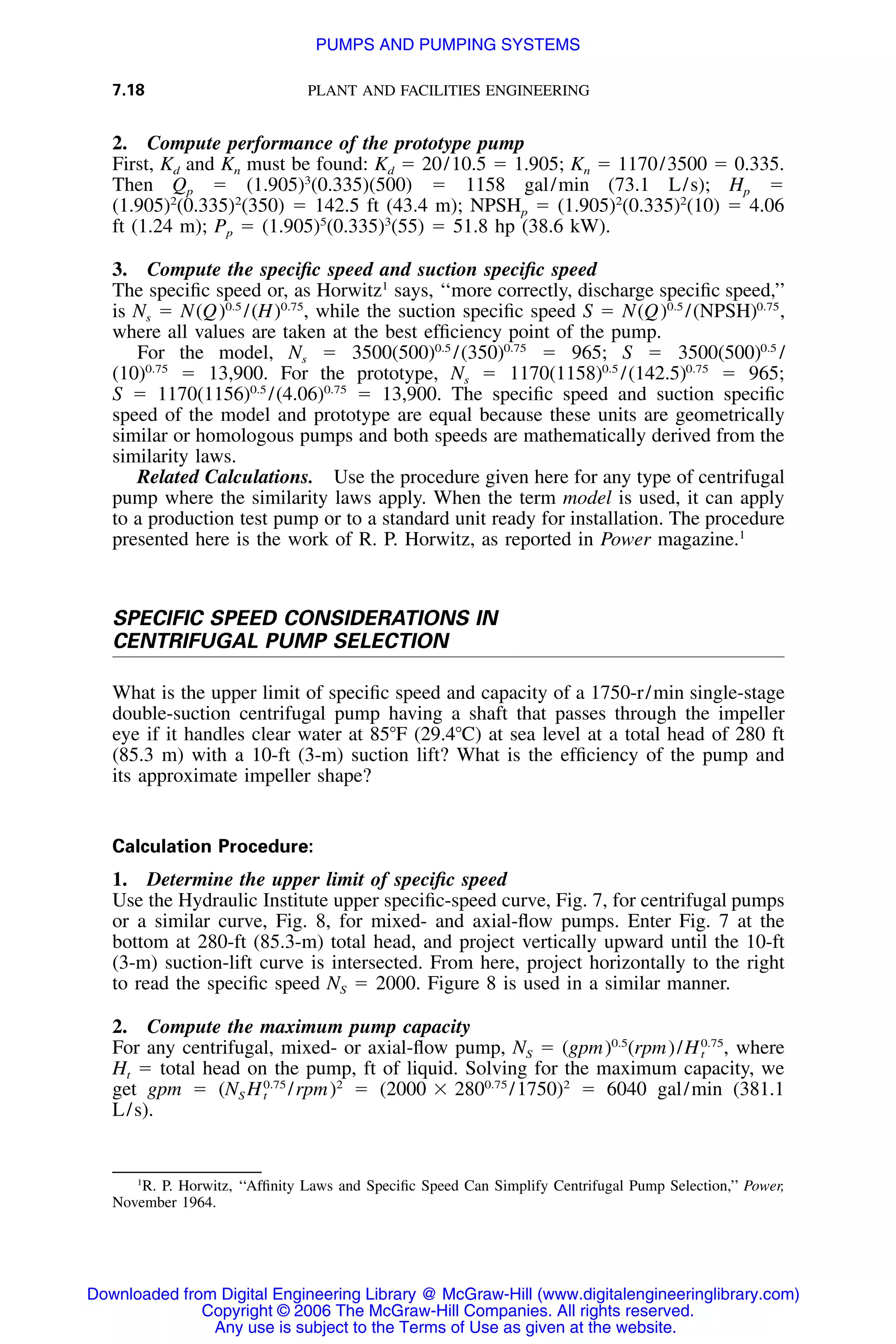 7.18 PLANT AND FACILITIES ENGINEERING
2. Compute performance of the prototype pump
First, Kd and Kn must be found: Kd ϭ 20/10.5 ϭ 1.905; Kn ϭ 1170/3500 ϭ 0.335.
Then Qp ϭ (1.905)3
(0.335)(500) ϭ 1158 gal/min (73.1 L/s); Hp ϭ
(1.905)2
(0.335)2
(350) ϭ 142.5 ft (43.4 m); NPSHp ϭ (1.905)2
(0.335)2
(10) ϭ 4.06
ft (1.24 m); Pp ϭ (1.905)5
(0.335)3
(55) ϭ 51.8 hp (38.6 kW).
3. Compute the speciﬁc speed and suction speciﬁc speed
The speciﬁc speed or, as Horwitz1
says, ‘‘more correctly, discharge speciﬁc speed,’’
is Ns ϭ N while the suction speciﬁc speed S ϭ0.5 0.75 0.5 0.75
(Q) /(H) , N(Q) /(NPSH) ,
where all values are taken at the best efﬁciency point of the pump.
For the model, Ns ϭ ϭ 965; S ϭ0.5 0.75 0.5
3500(500) /(350) 3500(500) /
ϭ 13,900. For the prototype, Ns ϭ ϭ 965;0.75 0.5 0.75
(10) 1170(1158) /(142.5)
S ϭ ϭ 13,900. The speciﬁc speed and suction speciﬁc0.5 0.75
1170(1156) /(4.06)
speed of the model and prototype are equal because these units are geometrically
similar or homologous pumps and both speeds are mathematically derived from the
similarity laws.
Related Calculations. Use the procedure given here for any type of centrifugal
pump where the similarity laws apply. When the term model is used, it can apply
to a production test pump or to a standard unit ready for installation. The procedure
presented here is the work of R. P. Horwitz, as reported in Power magazine.1
SPECIFIC SPEED CONSIDERATIONS IN
CENTRIFUGAL PUMP SELECTION
What is the upper limit of speciﬁc speed and capacity of a 1750-r/min single-stage
double-suction centrifugal pump having a shaft that passes through the impeller
eye if it handles clear water at 85ЊF (29.4ЊC) at sea level at a total head of 280 ft
(85.3 m) with a 10-ft (3-m) suction lift? What is the efﬁciency of the pump and
its approximate impeller shape?
Calculation Procedure:
1. Determine the upper limit of speciﬁc speed
Use the Hydraulic Institute upper speciﬁc-speed curve, Fig. 7, for centrifugal pumps
or a similar curve, Fig. 8, for mixed- and axial-ﬂow pumps. Enter Fig. 7 at the
bottom at 280-ft (85.3-m) total head, and project vertically upward until the 10-ft
(3-m) suction-lift curve is intersected. From here, project horizontally to the right
to read the speciﬁc speed NS ϭ 2000. Figure 8 is used in a similar manner.
2. Compute the maximum pump capacity
For any centrifugal, mixed- or axial-ﬂow pump, NS ϭ where0.5 0.75
(gpm) (rpm)/H ,t
Ht ϭ total head on the pump, ft of liquid. Solving for the maximum capacity, we
get gpm ϭ /rpm)2
ϭ /1750)2
ϭ 6040 gal/min (381.10.75 0.75
(N H (2000 ϫ 280S t
L/s).
1
R. P. Horwitz, ‘‘Afﬁnity Laws and Speciﬁc Speed Can Simplify Centrifugal Pump Selection,’’ Power,
November 1964.
Downloaded from Digital Engineering Library @ McGraw-Hill (www.digitalengineeringlibrary.com)
Copyright © 2006 The McGraw-Hill Companies. All rights reserved.
Any use is subject to the Terms of Use as given at the website.
PUMPS AND PUMPING SYSTEMS
 