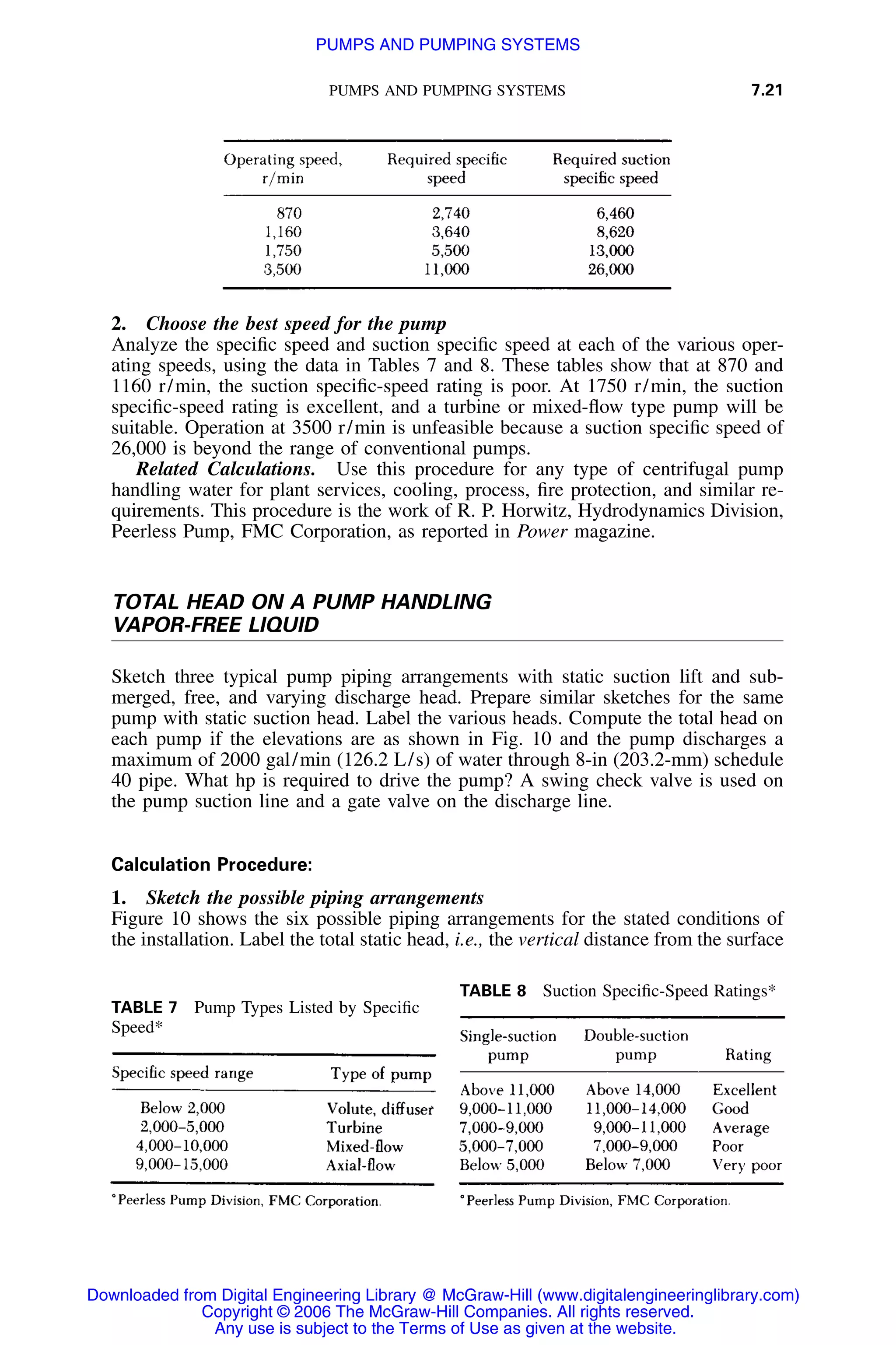 PUMPS AND PUMPING SYSTEMS 7.21
TABLE 7 Pump Types Listed by Speciﬁc
Speed*
TABLE 8 Suction Speciﬁc-Speed Ratings*
2. Choose the best speed for the pump
Analyze the speciﬁc speed and suction speciﬁc speed at each of the various oper-
ating speeds, using the data in Tables 7 and 8. These tables show that at 870 and
1160 r/min, the suction speciﬁc-speed rating is poor. At 1750 r/min, the suction
speciﬁc-speed rating is excellent, and a turbine or mixed-ﬂow type pump will be
suitable. Operation at 3500 r/min is unfeasible because a suction speciﬁc speed of
26,000 is beyond the range of conventional pumps.
Related Calculations. Use this procedure for any type of centrifugal pump
handling water for plant services, cooling, process, ﬁre protection, and similar re-
quirements. This procedure is the work of R. P. Horwitz, Hydrodynamics Division,
Peerless Pump, FMC Corporation, as reported in Power magazine.
TOTAL HEAD ON A PUMP HANDLING
VAPOR-FREE LIQUID
Sketch three typical pump piping arrangements with static suction lift and sub-
merged, free, and varying discharge head. Prepare similar sketches for the same
pump with static suction head. Label the various heads. Compute the total head on
each pump if the elevations are as shown in Fig. 10 and the pump discharges a
maximum of 2000 gal/min (126.2 L/s) of water through 8-in (203.2-mm) schedule
40 pipe. What hp is required to drive the pump? A swing check valve is used on
the pump suction line and a gate valve on the discharge line.
Calculation Procedure:
1. Sketch the possible piping arrangements
Figure 10 shows the six possible piping arrangements for the stated conditions of
the installation. Label the total static head, i.e., the vertical distance from the surface
Downloaded from Digital Engineering Library @ McGraw-Hill (www.digitalengineeringlibrary.com)
Copyright © 2006 The McGraw-Hill Companies. All rights reserved.
Any use is subject to the Terms of Use as given at the website.
PUMPS AND PUMPING SYSTEMS
 