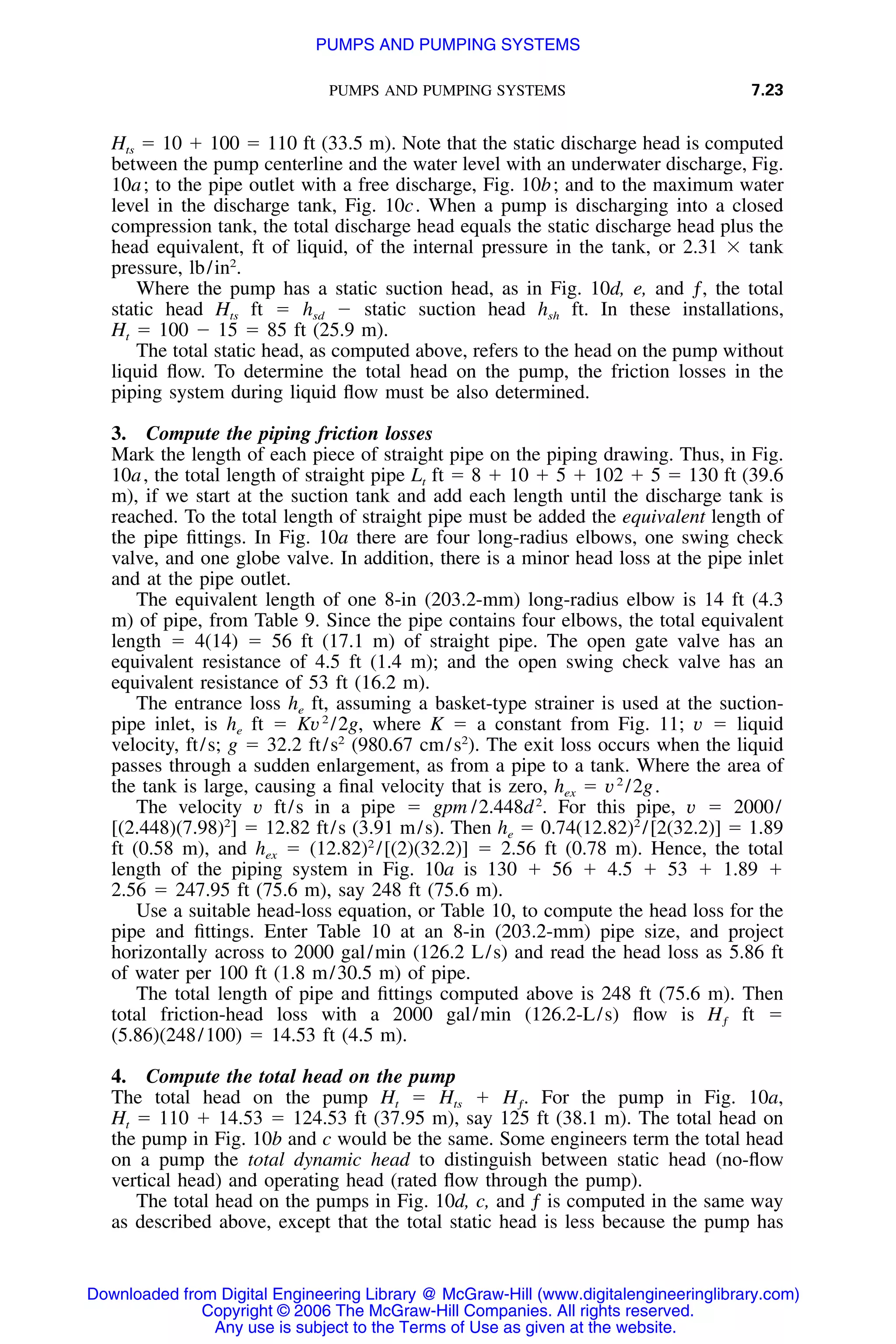 PUMPS AND PUMPING SYSTEMS 7.23
Hts ϭ 10 ϩ 100 ϭ 110 ft (33.5 m). Note that the static discharge head is computed
between the pump centerline and the water level with an underwater discharge, Fig.
10a; to the pipe outlet with a free discharge, Fig. 10b; and to the maximum water
level in the discharge tank, Fig. 10c. When a pump is discharging into a closed
compression tank, the total discharge head equals the static discharge head plus the
head equivalent, ft of liquid, of the internal pressure in the tank, or 2.31 ϫ tank
pressure, lb/in2
.
Where the pump has a static suction head, as in Fig. 10d, e, and ƒ, the total
static head Hts ft ϭ hsd Ϫ static suction head hsh ft. In these installations,
Ht ϭ 100 Ϫ 15 ϭ 85 ft (25.9 m).
The total static head, as computed above, refers to the head on the pump without
liquid ﬂow. To determine the total head on the pump, the friction losses in the
piping system during liquid ﬂow must be also determined.
3. Compute the piping friction losses
Mark the length of each piece of straight pipe on the piping drawing. Thus, in Fig.
10a, the total length of straight pipe Lt ft ϭ 8 ϩ 10 ϩ 5 ϩ 102 ϩ 5 ϭ 130 ft (39.6
m), if we start at the suction tank and add each length until the discharge tank is
reached. To the total length of straight pipe must be added the equivalent length of
the pipe ﬁttings. In Fig. 10a there are four long-radius elbows, one swing check
valve, and one globe valve. In addition, there is a minor head loss at the pipe inlet
and at the pipe outlet.
The equivalent length of one 8-in (203.2-mm) long-radius elbow is 14 ft (4.3
m) of pipe, from Table 9. Since the pipe contains four elbows, the total equivalent
length ϭ 4(14) ϭ 56 ft (17.1 m) of straight pipe. The open gate valve has an
equivalent resistance of 4.5 ft (1.4 m); and the open swing check valve has an
equivalent resistance of 53 ft (16.2 m).
The entrance loss he ft, assuming a basket-type strainer is used at the suction-
pipe inlet, is he ft ϭ Kv2
/2g, where K ϭ a constant from Fig. 11; v ϭ liquid
velocity, ft/s; g ϭ 32.2 ft/s2
(980.67 cm/s2
). The exit loss occurs when the liquid
passes through a sudden enlargement, as from a pipe to a tank. Where the area of
the tank is large, causing a ﬁnal velocity that is zero, hex ϭ v2
/2g.
The velocity v ft/s in a pipe ϭ gpm /2.448d2
. For this pipe, v ϭ 2000/
[(2.448)(7.98)2
] ϭ 12.82 ft/s (3.91 m/s). Then he ϭ 0.74(12.82)2
/[2(32.2)] ϭ 1.89
ft (0.58 m), and hex ϭ (12.82)2
/[(2)(32.2)] ϭ 2.56 ft (0.78 m). Hence, the total
length of the piping system in Fig. 10a is 130 ϩ 56 ϩ 4.5 ϩ 53 ϩ 1.89 ϩ
2.56 ϭ 247.95 ft (75.6 m), say 248 ft (75.6 m).
Use a suitable head-loss equation, or Table 10, to compute the head loss for the
pipe and ﬁttings. Enter Table 10 at an 8-in (203.2-mm) pipe size, and project
horizontally across to 2000 gal/min (126.2 L/s) and read the head loss as 5.86 ft
of water per 100 ft (1.8 m/30.5 m) of pipe.
The total length of pipe and ﬁttings computed above is 248 ft (75.6 m). Then
total friction-head loss with a 2000 gal/min (126.2-L/s) ﬂow is ft ϭHƒ
(5.86)(248/100) ϭ 14.53 ft (4.5 m).
4. Compute the total head on the pump
The total head on the pump Ht ϭ Hts ϩ For the pump in Fig. 10a,H .ƒ
Ht ϭ 110 ϩ 14.53 ϭ 124.53 ft (37.95 m), say 125 ft (38.1 m). The total head on
the pump in Fig. 10b and c would be the same. Some engineers term the total head
on a pump the total dynamic head to distinguish between static head (no-ﬂow
vertical head) and operating head (rated ﬂow through the pump).
The total head on the pumps in Fig. 10d, c, and ƒ is computed in the same way
as described above, except that the total static head is less because the pump has
Downloaded from Digital Engineering Library @ McGraw-Hill (www.digitalengineeringlibrary.com)
Copyright © 2006 The McGraw-Hill Companies. All rights reserved.
Any use is subject to the Terms of Use as given at the website.
PUMPS AND PUMPING SYSTEMS
 
