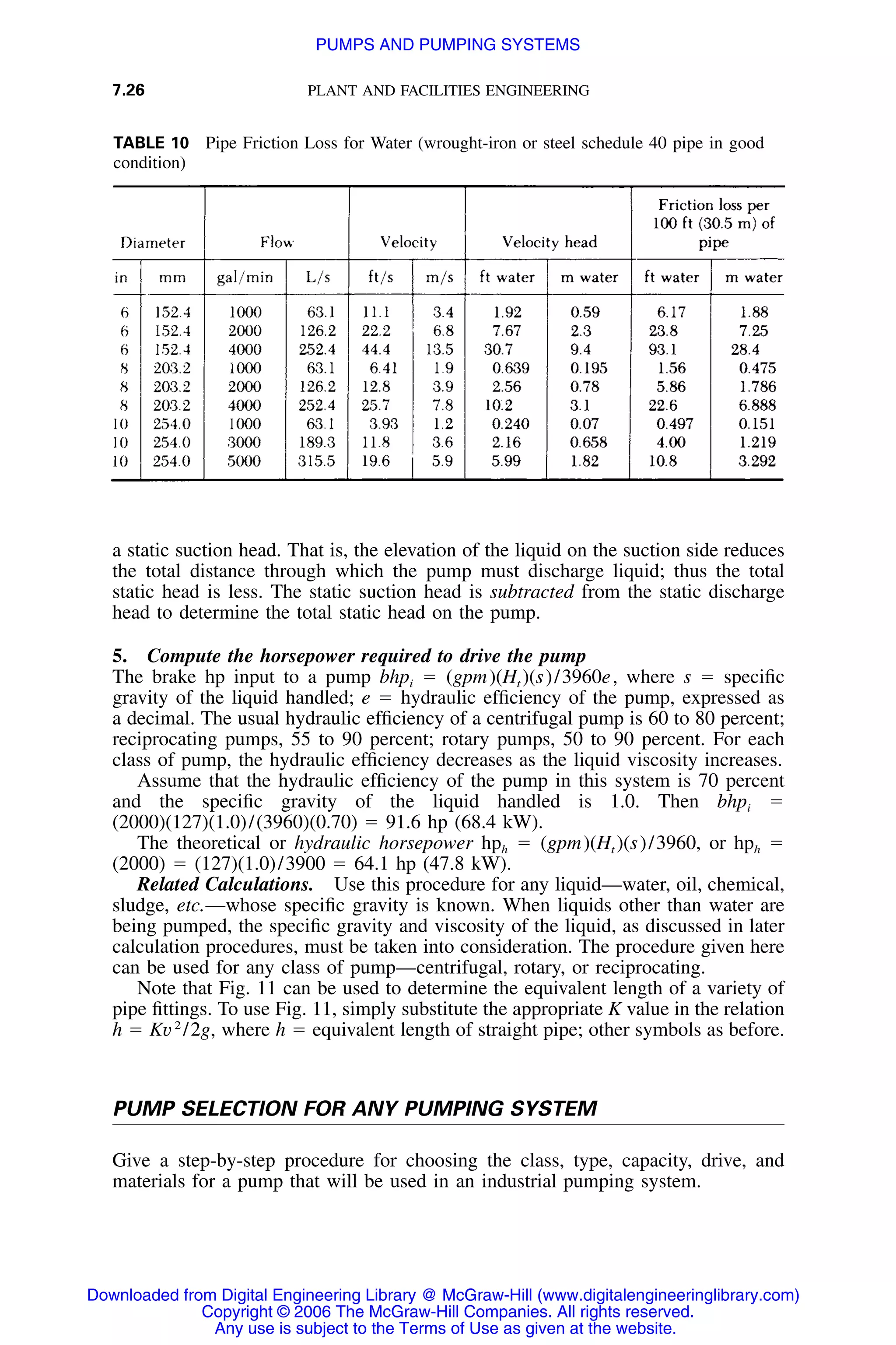 7.26 PLANT AND FACILITIES ENGINEERING
TABLE 10 Pipe Friction Loss for Water (wrought-iron or steel schedule 40 pipe in good
condition)
a static suction head. That is, the elevation of the liquid on the suction side reduces
the total distance through which the pump must discharge liquid; thus the total
static head is less. The static suction head is subtracted from the static discharge
head to determine the total static head on the pump.
5. Compute the horsepower required to drive the pump
The brake hp input to a pump bhpi ϭ (gpm)(Ht )(s)/3960e, where s ϭ speciﬁc
gravity of the liquid handled; e ϭ hydraulic efﬁciency of the pump, expressed as
a decimal. The usual hydraulic efﬁciency of a centrifugal pump is 60 to 80 percent;
reciprocating pumps, 55 to 90 percent; rotary pumps, 50 to 90 percent. For each
class of pump, the hydraulic efﬁciency decreases as the liquid viscosity increases.
Assume that the hydraulic efﬁciency of the pump in this system is 70 percent
and the speciﬁc gravity of the liquid handled is 1.0. Then bhpi ϭ
(2000)(127)(1.0)/(3960)(0.70) ϭ 91.6 hp (68.4 kW).
The theoretical or hydraulic horsepower hph ϭ (gpm)(Ht )(s)/3960, or hph ϭ
(2000) ϭ (127)(1.0)/3900 ϭ 64.1 hp (47.8 kW).
Related Calculations. Use this procedure for any liquid—water, oil, chemical,
sludge, etc.—whose speciﬁc gravity is known. When liquids other than water are
being pumped, the speciﬁc gravity and viscosity of the liquid, as discussed in later
calculation procedures, must be taken into consideration. The procedure given here
can be used for any class of pump—centrifugal, rotary, or reciprocating.
Note that Fig. 11 can be used to determine the equivalent length of a variety of
pipe ﬁttings. To use Fig. 11, simply substitute the appropriate K value in the relation
h ϭ Kv2
/2g, where h ϭ equivalent length of straight pipe; other symbols as before.
PUMP SELECTION FOR ANY PUMPING SYSTEM
Give a step-by-step procedure for choosing the class, type, capacity, drive, and
materials for a pump that will be used in an industrial pumping system.
Downloaded from Digital Engineering Library @ McGraw-Hill (www.digitalengineeringlibrary.com)
Copyright © 2006 The McGraw-Hill Companies. All rights reserved.
Any use is subject to the Terms of Use as given at the website.
PUMPS AND PUMPING SYSTEMS
 