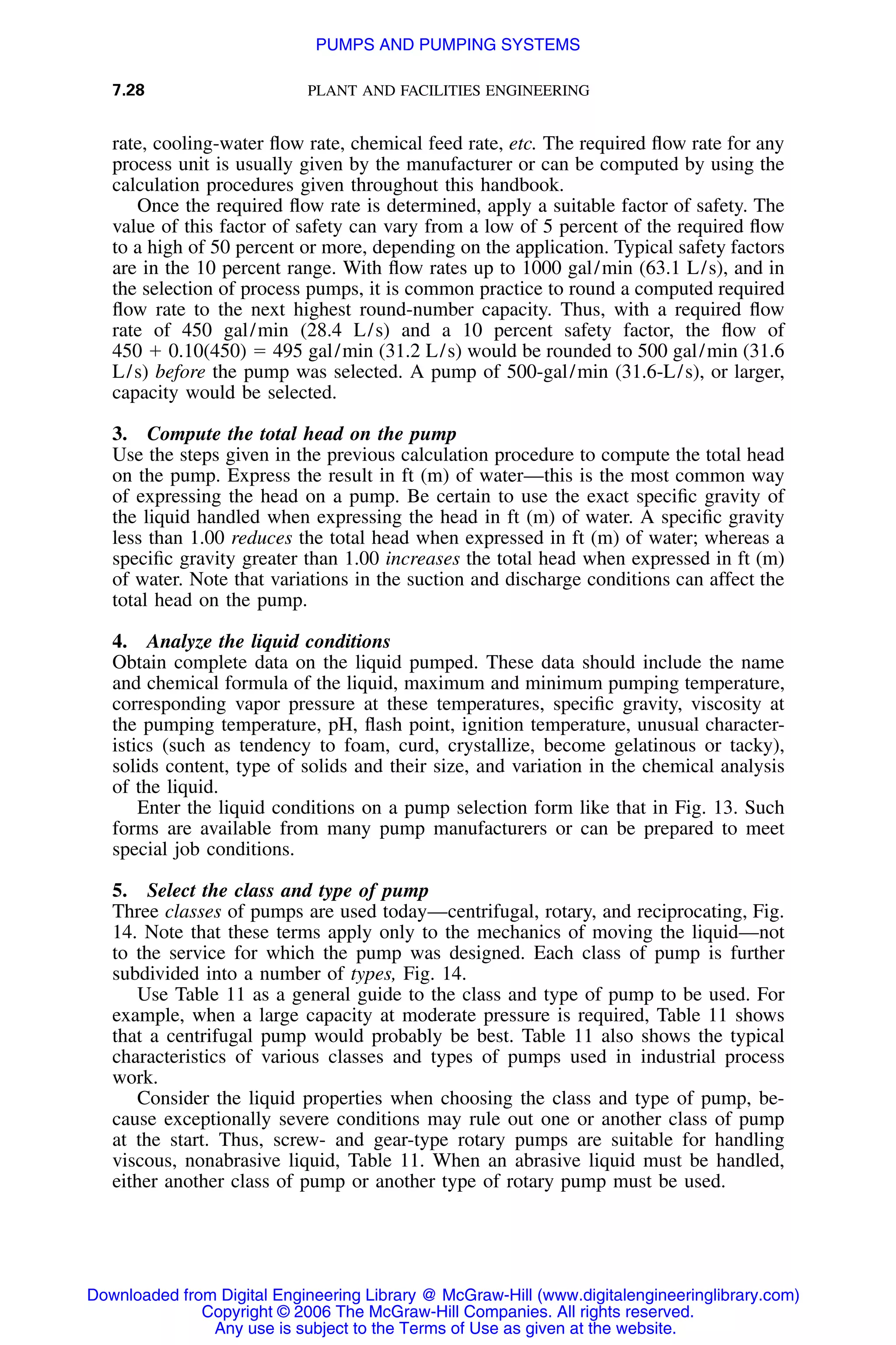 7.28 PLANT AND FACILITIES ENGINEERING
rate, cooling-water ﬂow rate, chemical feed rate, etc. The required ﬂow rate for any
process unit is usually given by the manufacturer or can be computed by using the
calculation procedures given throughout this handbook.
Once the required ﬂow rate is determined, apply a suitable factor of safety. The
value of this factor of safety can vary from a low of 5 percent of the required ﬂow
to a high of 50 percent or more, depending on the application. Typical safety factors
are in the 10 percent range. With ﬂow rates up to 1000 gal/min (63.1 L/s), and in
the selection of process pumps, it is common practice to round a computed required
ﬂow rate to the next highest round-number capacity. Thus, with a required ﬂow
rate of 450 gal/min (28.4 L/s) and a 10 percent safety factor, the ﬂow of
450 ϩ 0.10(450) ϭ 495 gal/min (31.2 L/s) would be rounded to 500 gal/min (31.6
L/s) before the pump was selected. A pump of 500-gal/min (31.6-L/s), or larger,
capacity would be selected.
3. Compute the total head on the pump
Use the steps given in the previous calculation procedure to compute the total head
on the pump. Express the result in ft (m) of water—this is the most common way
of expressing the head on a pump. Be certain to use the exact speciﬁc gravity of
the liquid handled when expressing the head in ft (m) of water. A speciﬁc gravity
less than 1.00 reduces the total head when expressed in ft (m) of water; whereas a
speciﬁc gravity greater than 1.00 increases the total head when expressed in ft (m)
of water. Note that variations in the suction and discharge conditions can affect the
total head on the pump.
4. Analyze the liquid conditions
Obtain complete data on the liquid pumped. These data should include the name
and chemical formula of the liquid, maximum and minimum pumping temperature,
corresponding vapor pressure at these temperatures, speciﬁc gravity, viscosity at
the pumping temperature, pH, ﬂash point, ignition temperature, unusual character-
istics (such as tendency to foam, curd, crystallize, become gelatinous or tacky),
solids content, type of solids and their size, and variation in the chemical analysis
of the liquid.
Enter the liquid conditions on a pump selection form like that in Fig. 13. Such
forms are available from many pump manufacturers or can be prepared to meet
special job conditions.
5. Select the class and type of pump
Three classes of pumps are used today—centrifugal, rotary, and reciprocating, Fig.
14. Note that these terms apply only to the mechanics of moving the liquid—not
to the service for which the pump was designed. Each class of pump is further
subdivided into a number of types, Fig. 14.
Use Table 11 as a general guide to the class and type of pump to be used. For
example, when a large capacity at moderate pressure is required, Table 11 shows
that a centrifugal pump would probably be best. Table 11 also shows the typical
characteristics of various classes and types of pumps used in industrial process
work.
Consider the liquid properties when choosing the class and type of pump, be-
cause exceptionally severe conditions may rule out one or another class of pump
at the start. Thus, screw- and gear-type rotary pumps are suitable for handling
viscous, nonabrasive liquid, Table 11. When an abrasive liquid must be handled,
either another class of pump or another type of rotary pump must be used.
Downloaded from Digital Engineering Library @ McGraw-Hill (www.digitalengineeringlibrary.com)
Copyright © 2006 The McGraw-Hill Companies. All rights reserved.
Any use is subject to the Terms of Use as given at the website.
PUMPS AND PUMPING SYSTEMS
 