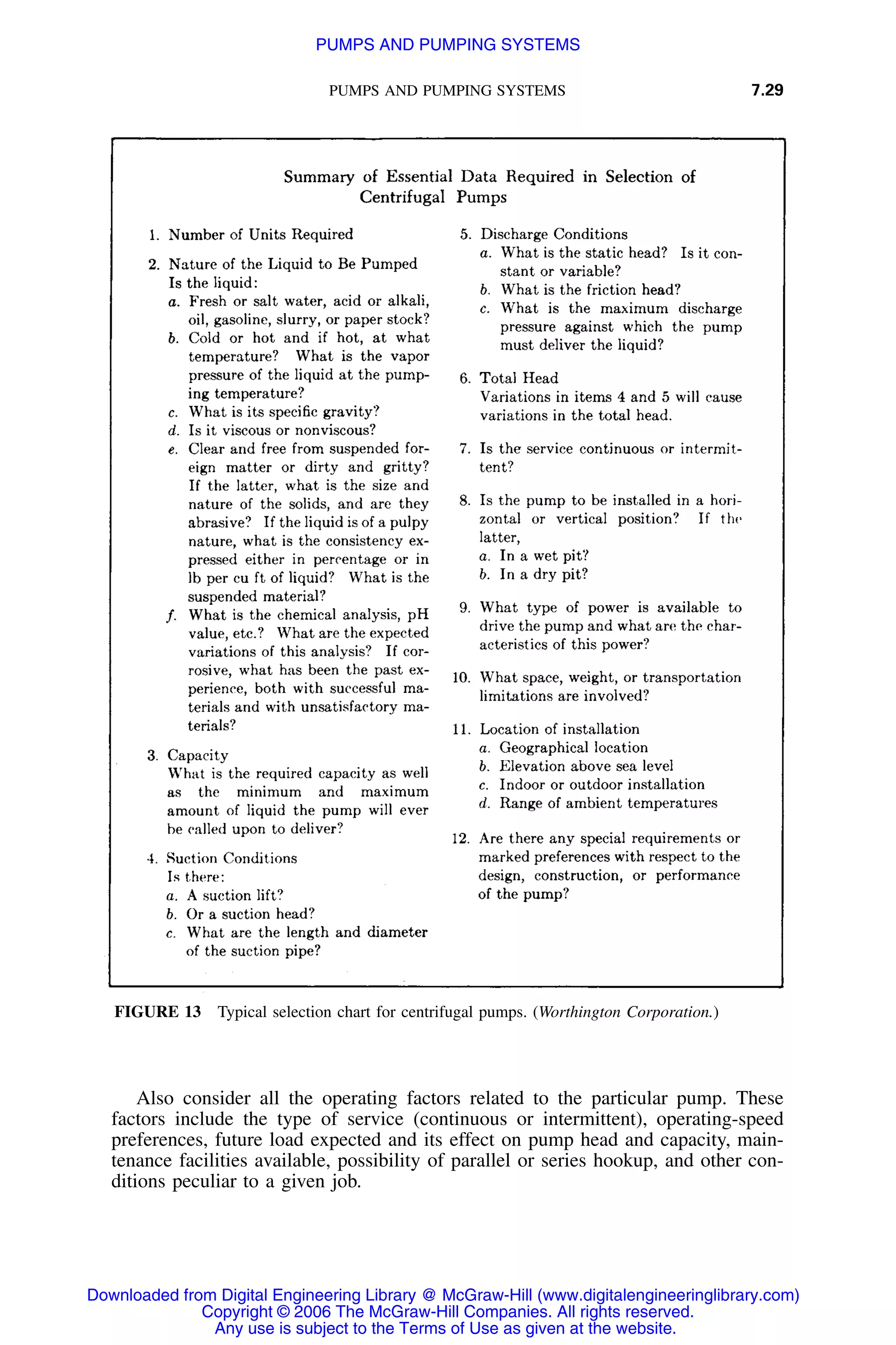 PUMPS AND PUMPING SYSTEMS 7.29
FIGURE 13 Typical selection chart for centrifugal pumps. (Worthington Corporation.)
Also consider all the operating factors related to the particular pump. These
factors include the type of service (continuous or intermittent), operating-speed
preferences, future load expected and its effect on pump head and capacity, main-
tenance facilities available, possibility of parallel or series hookup, and other con-
ditions peculiar to a given job.
Downloaded from Digital Engineering Library @ McGraw-Hill (www.digitalengineeringlibrary.com)
Copyright © 2006 The McGraw-Hill Companies. All rights reserved.
Any use is subject to the Terms of Use as given at the website.
PUMPS AND PUMPING SYSTEMS
 