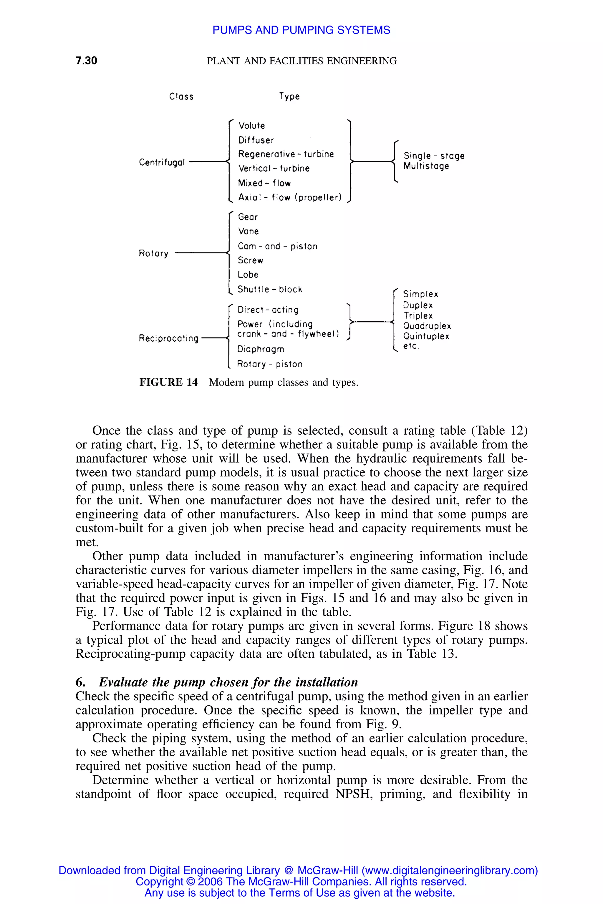 7.30 PLANT AND FACILITIES ENGINEERING
FIGURE 14 Modern pump classes and types.
Once the class and type of pump is selected, consult a rating table (Table 12)
or rating chart, Fig. 15, to determine whether a suitable pump is available from the
manufacturer whose unit will be used. When the hydraulic requirements fall be-
tween two standard pump models, it is usual practice to choose the next larger size
of pump, unless there is some reason why an exact head and capacity are required
for the unit. When one manufacturer does not have the desired unit, refer to the
engineering data of other manufacturers. Also keep in mind that some pumps are
custom-built for a given job when precise head and capacity requirements must be
met.
Other pump data included in manufacturer’s engineering information include
characteristic curves for various diameter impellers in the same casing, Fig. 16, and
variable-speed head-capacity curves for an impeller of given diameter, Fig. 17. Note
that the required power input is given in Figs. 15 and 16 and may also be given in
Fig. 17. Use of Table 12 is explained in the table.
Performance data for rotary pumps are given in several forms. Figure 18 shows
a typical plot of the head and capacity ranges of different types of rotary pumps.
Reciprocating-pump capacity data are often tabulated, as in Table 13.
6. Evaluate the pump chosen for the installation
Check the speciﬁc speed of a centrifugal pump, using the method given in an earlier
calculation procedure. Once the speciﬁc speed is known, the impeller type and
approximate operating efﬁciency can be found from Fig. 9.
Check the piping system, using the method of an earlier calculation procedure,
to see whether the available net positive suction head equals, or is greater than, the
required net positive suction head of the pump.
Determine whether a vertical or horizontal pump is more desirable. From the
standpoint of ﬂoor space occupied, required NPSH, priming, and ﬂexibility in
Downloaded from Digital Engineering Library @ McGraw-Hill (www.digitalengineeringlibrary.com)
Copyright © 2006 The McGraw-Hill Companies. All rights reserved.
Any use is subject to the Terms of Use as given at the website.
PUMPS AND PUMPING SYSTEMS
 