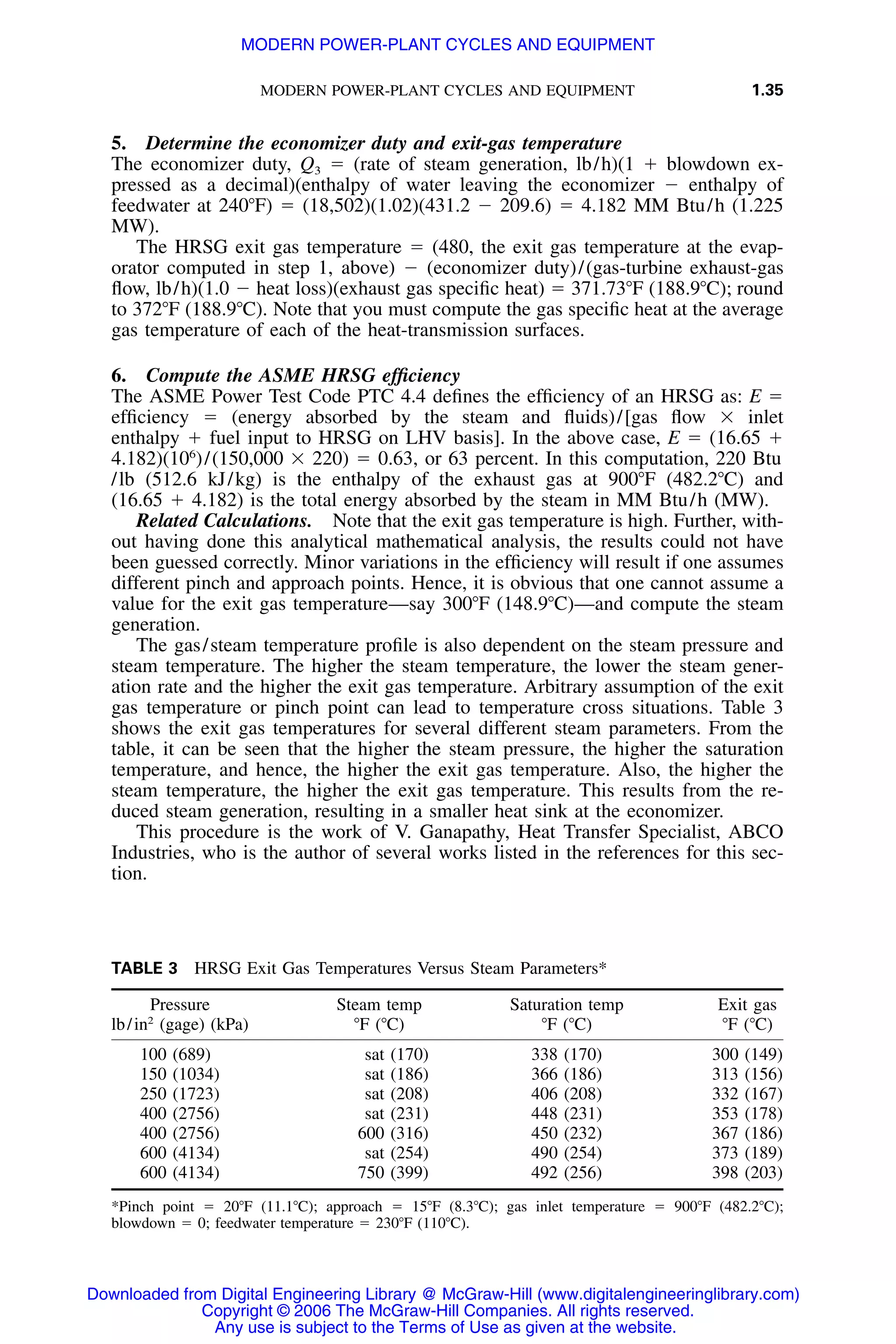 MODERN POWER-PLANT CYCLES AND EQUIPMENT 1.35
TABLE 3 HRSG Exit Gas Temperatures Versus Steam Parameters*
Pressure
lb/in2
(gage) (kPa)
Steam temp
ЊF (ЊC)
Saturation temp
ЊF (ЊC)
Exit gas
ЊF (ЊC)
100 (689) sat (170) 338 (170) 300 (149)
150 (1034) sat (186) 366 (186) 313 (156)
250 (1723) sat (208) 406 (208) 332 (167)
400 (2756) sat (231) 448 (231) 353 (178)
400 (2756) 600 (316) 450 (232) 367 (186)
600 (4134) sat (254) 490 (254) 373 (189)
600 (4134) 750 (399) 492 (256) 398 (203)
*Pinch point ϭ 20ЊF (11.1ЊC); approach ϭ 15ЊF (8.3ЊC); gas inlet temperature ϭ 900ЊF (482.2ЊC);
blowdown ϭ 0; feedwater temperature ϭ 230ЊF (110ЊC).
5. Determine the economizer duty and exit-gas temperature
The economizer duty, Q3 ϭ (rate of steam generation, lb/h)(1 ϩ blowdown ex-
pressed as a decimal)(enthalpy of water leaving the economizer Ϫ enthalpy of
feedwater at 240ЊF) ϭ (18,502)(1.02)(431.2 Ϫ 209.6) ϭ 4.182 MM Btu/h (1.225
MW).
The HRSG exit gas temperature ϭ (480, the exit gas temperature at the evap-
orator computed in step 1, above) Ϫ (economizer duty)/(gas-turbine exhaust-gas
ﬂow, lb/h)(1.0 Ϫ heat loss)(exhaust gas speciﬁc heat) ϭ 371.73ЊF (188.9ЊC); round
to 372ЊF (188.9ЊC). Note that you must compute the gas speciﬁc heat at the average
gas temperature of each of the heat-transmission surfaces.
6. Compute the ASME HRSG efﬁciency
The ASME Power Test Code PTC 4.4 deﬁnes the efﬁciency of an HRSG as: E ϭ
efﬁciency ϭ (energy absorbed by the steam and ﬂuids)/[gas ﬂow ϫ inlet
enthalpy ϩ fuel input to HRSG on LHV basis]. In the above case, E ϭ (16.65 ϩ
4.182)(106
)/(150,000 ϫ 220) ϭ 0.63, or 63 percent. In this computation, 220 Btu
/lb (512.6 kJ/kg) is the enthalpy of the exhaust gas at 900ЊF (482.2ЊC) and
(16.65 ϩ 4.182) is the total energy absorbed by the steam in MM Btu/h (MW).
Related Calculations. Note that the exit gas temperature is high. Further, with-
out having done this analytical mathematical analysis, the results could not have
been guessed correctly. Minor variations in the efﬁciency will result if one assumes
different pinch and approach points. Hence, it is obvious that one cannot assume a
value for the exit gas temperature—say 300ЊF (148.9ЊC)—and compute the steam
generation.
The gas/steam temperature proﬁle is also dependent on the steam pressure and
steam temperature. The higher the steam temperature, the lower the steam gener-
ation rate and the higher the exit gas temperature. Arbitrary assumption of the exit
gas temperature or pinch point can lead to temperature cross situations. Table 3
shows the exit gas temperatures for several different steam parameters. From the
table, it can be seen that the higher the steam pressure, the higher the saturation
temperature, and hence, the higher the exit gas temperature. Also, the higher the
steam temperature, the higher the exit gas temperature. This results from the re-
duced steam generation, resulting in a smaller heat sink at the economizer.
This procedure is the work of V. Ganapathy, Heat Transfer Specialist, ABCO
Industries, who is the author of several works listed in the references for this sec-
tion.
Downloaded from Digital Engineering Library @ McGraw-Hill (www.digitalengineeringlibrary.com)
Copyright © 2006 The McGraw-Hill Companies. All rights reserved.
Any use is subject to the Terms of Use as given at the website.
MODERN POWER-PLANT CYCLES AND EQUIPMENT
 