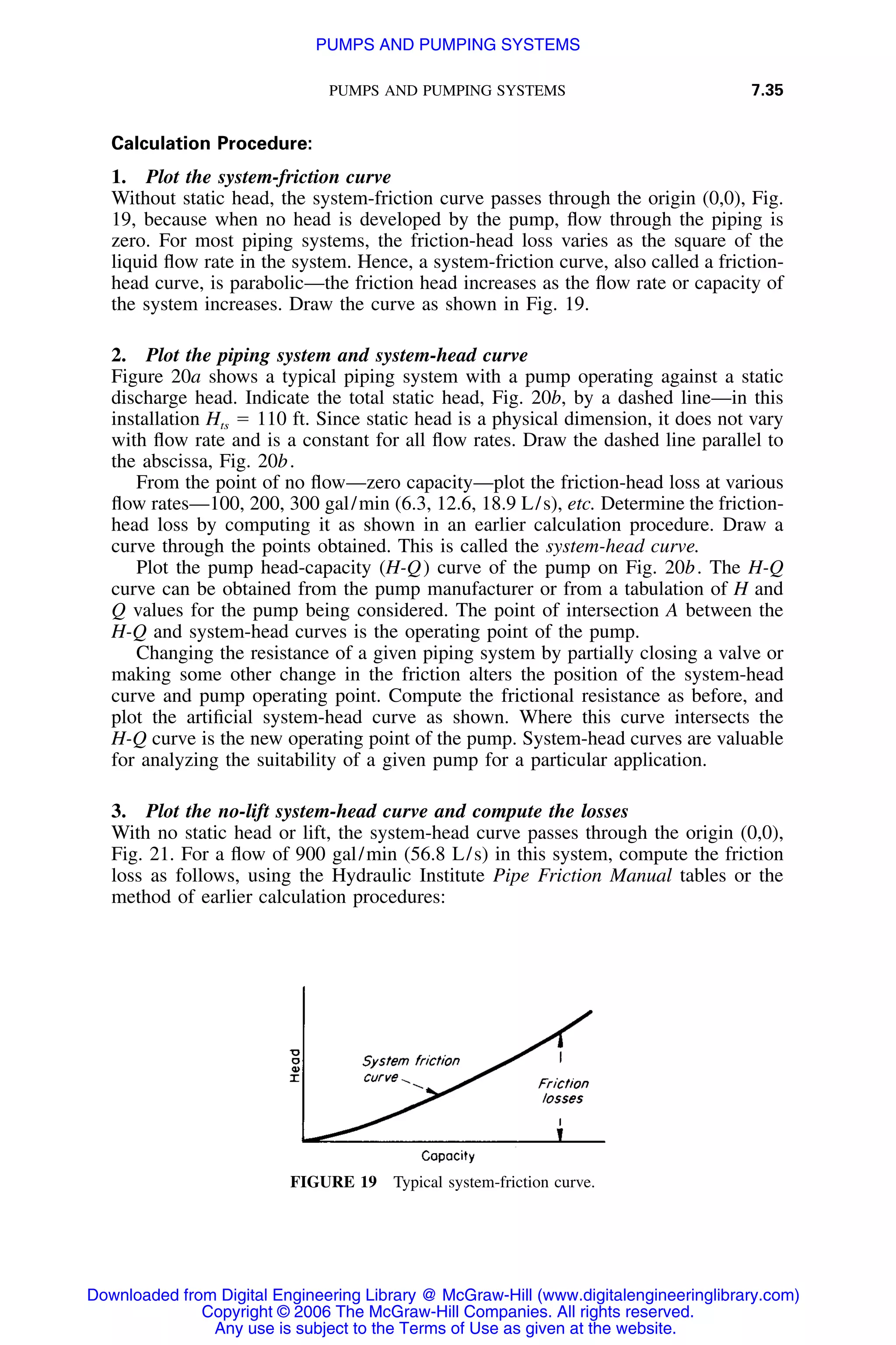 PUMPS AND PUMPING SYSTEMS 7.35
FIGURE 19 Typical system-friction curve.
Calculation Procedure:
1. Plot the system-friction curve
Without static head, the system-friction curve passes through the origin (0,0), Fig.
19, because when no head is developed by the pump, ﬂow through the piping is
zero. For most piping systems, the friction-head loss varies as the square of the
liquid ﬂow rate in the system. Hence, a system-friction curve, also called a friction-
head curve, is parabolic—the friction head increases as the ﬂow rate or capacity of
the system increases. Draw the curve as shown in Fig. 19.
2. Plot the piping system and system-head curve
Figure 20a shows a typical piping system with a pump operating against a static
discharge head. Indicate the total static head, Fig. 20b, by a dashed line—in this
installation Hts ϭ 110 ft. Since static head is a physical dimension, it does not vary
with ﬂow rate and is a constant for all ﬂow rates. Draw the dashed line parallel to
the abscissa, Fig. 20b.
From the point of no ﬂow—zero capacity—plot the friction-head loss at various
ﬂow rates—100, 200, 300 gal/min (6.3, 12.6, 18.9 L/s), etc. Determine the friction-
head loss by computing it as shown in an earlier calculation procedure. Draw a
curve through the points obtained. This is called the system-head curve.
Plot the pump head-capacity (H-Q) curve of the pump on Fig. 20b. The H-Q
curve can be obtained from the pump manufacturer or from a tabulation of H and
Q values for the pump being considered. The point of intersection A between the
H-Q and system-head curves is the operating point of the pump.
Changing the resistance of a given piping system by partially closing a valve or
making some other change in the friction alters the position of the system-head
curve and pump operating point. Compute the frictional resistance as before, and
plot the artiﬁcial system-head curve as shown. Where this curve intersects the
H-Q curve is the new operating point of the pump. System-head curves are valuable
for analyzing the suitability of a given pump for a particular application.
3. Plot the no-lift system-head curve and compute the losses
With no static head or lift, the system-head curve passes through the origin (0,0),
Fig. 21. For a ﬂow of 900 gal/min (56.8 L/s) in this system, compute the friction
loss as follows, using the Hydraulic Institute Pipe Friction Manual tables or the
method of earlier calculation procedures:
Downloaded from Digital Engineering Library @ McGraw-Hill (www.digitalengineeringlibrary.com)
Copyright © 2006 The McGraw-Hill Companies. All rights reserved.
Any use is subject to the Terms of Use as given at the website.
PUMPS AND PUMPING SYSTEMS
 