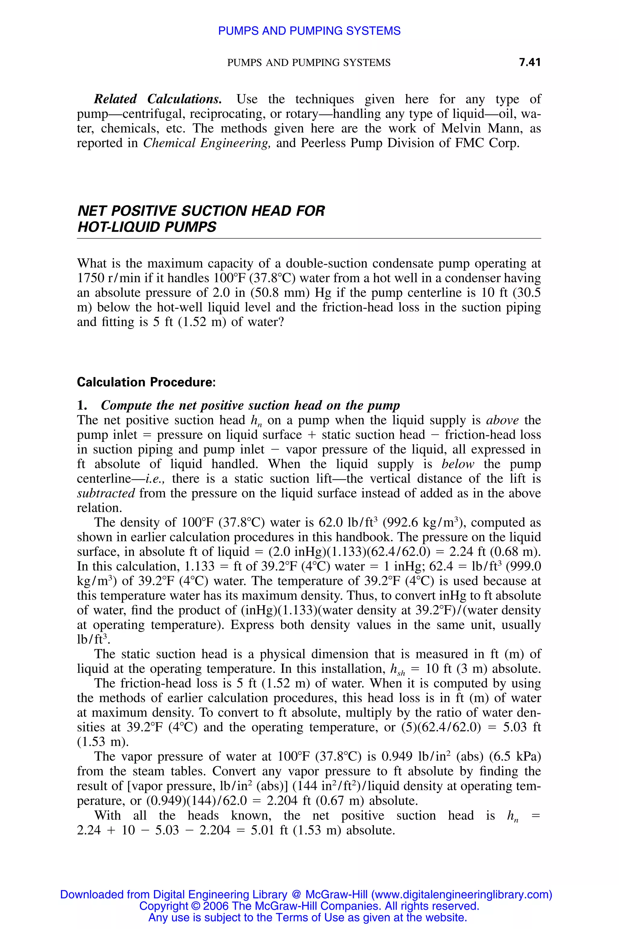 PUMPS AND PUMPING SYSTEMS 7.41
Related Calculations. Use the techniques given here for any type of
pump—centrifugal, reciprocating, or rotary—handling any type of liquid—oil, wa-
ter, chemicals, etc. The methods given here are the work of Melvin Mann, as
reported in Chemical Engineering, and Peerless Pump Division of FMC Corp.
NET POSITIVE SUCTION HEAD FOR
HOT-LIQUID PUMPS
What is the maximum capacity of a double-suction condensate pump operating at
1750 r/min if it handles 100ЊF (37.8ЊC) water from a hot well in a condenser having
an absolute pressure of 2.0 in (50.8 mm) Hg if the pump centerline is 10 ft (30.5
m) below the hot-well liquid level and the friction-head loss in the suction piping
and ﬁtting is 5 ft (1.52 m) of water?
Calculation Procedure:
1. Compute the net positive suction head on the pump
The net positive suction head hn on a pump when the liquid supply is above the
pump inlet ϭ pressure on liquid surface ϩ static suction head Ϫ friction-head loss
in suction piping and pump inlet Ϫ vapor pressure of the liquid, all expressed in
ft absolute of liquid handled. When the liquid supply is below the pump
centerline—i.e., there is a static suction lift—the vertical distance of the lift is
subtracted from the pressure on the liquid surface instead of added as in the above
relation.
The density of 100ЊF (37.8ЊC) water is 62.0 lb/ft3
(992.6 kg/m3
), computed as
shown in earlier calculation procedures in this handbook. The pressure on the liquid
surface, in absolute ft of liquid ϭ (2.0 inHg)(1.133)(62.4/62.0) ϭ 2.24 ft (0.68 m).
In this calculation, 1.133 ϭ ft of 39.2ЊF (4ЊC) water ϭ 1 inHg; 62.4 ϭ lb/ft3
(999.0
kg/m3
) of 39.2ЊF (4ЊC) water. The temperature of 39.2ЊF (4ЊC) is used because at
this temperature water has its maximum density. Thus, to convert inHg to ft absolute
of water, ﬁnd the product of (inHg)(1.133)(water density at 39.2ЊF)/(water density
at operating temperature). Express both density values in the same unit, usually
lb/ft3
.
The static suction head is a physical dimension that is measured in ft (m) of
liquid at the operating temperature. In this installation, hsh ϭ 10 ft (3 m) absolute.
The friction-head loss is 5 ft (1.52 m) of water. When it is computed by using
the methods of earlier calculation procedures, this head loss is in ft (m) of water
at maximum density. To convert to ft absolute, multiply by the ratio of water den-
sities at 39.2ЊF (4ЊC) and the operating temperature, or (5)(62.4/62.0) ϭ 5.03 ft
(1.53 m).
The vapor pressure of water at 100ЊF (37.8ЊC) is 0.949 lb/in2
(abs) (6.5 kPa)
from the steam tables. Convert any vapor pressure to ft absolute by ﬁnding the
result of [vapor pressure, lb/in2
(abs)] (144 in2
/ft2
)/liquid density at operating tem-
perature, or (0.949)(144)/62.0 ϭ 2.204 ft (0.67 m) absolute.
With all the heads known, the net positive suction head is hn ϭ
2.24 ϩ 10 Ϫ 5.03 Ϫ 2.204 ϭ 5.01 ft (1.53 m) absolute.
Downloaded from Digital Engineering Library @ McGraw-Hill (www.digitalengineeringlibrary.com)
Copyright © 2006 The McGraw-Hill Companies. All rights reserved.
Any use is subject to the Terms of Use as given at the website.
PUMPS AND PUMPING SYSTEMS
 
