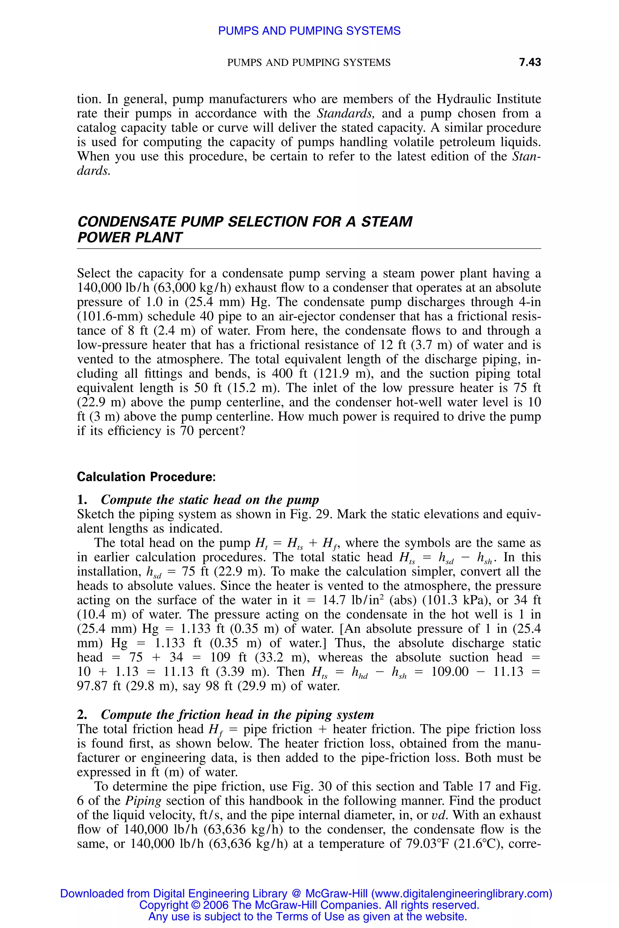 PUMPS AND PUMPING SYSTEMS 7.43
tion. In general, pump manufacturers who are members of the Hydraulic Institute
rate their pumps in accordance with the Standards, and a pump chosen from a
catalog capacity table or curve will deliver the stated capacity. A similar procedure
is used for computing the capacity of pumps handling volatile petroleum liquids.
When you use this procedure, be certain to refer to the latest edition of the Stan-
dards.
CONDENSATE PUMP SELECTION FOR A STEAM
POWER PLANT
Select the capacity for a condensate pump serving a steam power plant having a
140,000 lb/h (63,000 kg/h) exhaust ﬂow to a condenser that operates at an absolute
pressure of 1.0 in (25.4 mm) Hg. The condensate pump discharges through 4-in
(101.6-mm) schedule 40 pipe to an air-ejector condenser that has a frictional resis-
tance of 8 ft (2.4 m) of water. From here, the condensate ﬂows to and through a
low-pressure heater that has a frictional resistance of 12 ft (3.7 m) of water and is
vented to the atmosphere. The total equivalent length of the discharge piping, in-
cluding all ﬁttings and bends, is 400 ft (121.9 m), and the suction piping total
equivalent length is 50 ft (15.2 m). The inlet of the low pressure heater is 75 ft
(22.9 m) above the pump centerline, and the condenser hot-well water level is 10
ft (3 m) above the pump centerline. How much power is required to drive the pump
if its efﬁciency is 70 percent?
Calculation Procedure:
1. Compute the static head on the pump
Sketch the piping system as shown in Fig. 29. Mark the static elevations and equiv-
alent lengths as indicated.
The total head on the pump Ht ϭ Hts ϩ where the symbols are the same asH ,ƒ
in earlier calculation procedures. The total static head Hts ϭ hsd Ϫ hsh . In this
installation, hsd ϭ 75 ft (22.9 m). To make the calculation simpler, convert all the
heads to absolute values. Since the heater is vented to the atmosphere, the pressure
acting on the surface of the water in it ϭ 14.7 lb/in2
(abs) (101.3 kPa), or 34 ft
(10.4 m) of water. The pressure acting on the condensate in the hot well is 1 in
(25.4 mm) Hg ϭ 1.133 ft (0.35 m) of water. [An absolute pressure of 1 in (25.4
mm) Hg ϭ 1.133 ft (0.35 m) of water.] Thus, the absolute discharge static
head ϭ 75 ϩ 34 ϭ 109 ft (33.2 m), whereas the absolute suction head ϭ
10 ϩ 1.13 ϭ 11.13 ft (3.39 m). Then Hts ϭ hhd Ϫ hsh ϭ 109.00 Ϫ 11.13 ϭ
97.87 ft (29.8 m), say 98 ft (29.9 m) of water.
2. Compute the friction head in the piping system
The total friction head ϭ pipe friction ϩ heater friction. The pipe friction lossHƒ
is found ﬁrst, as shown below. The heater friction loss, obtained from the manu-
facturer or engineering data, is then added to the pipe-friction loss. Both must be
expressed in ft (m) of water.
To determine the pipe friction, use Fig. 30 of this section and Table 17 and Fig.
6 of the Piping section of this handbook in the following manner. Find the product
of the liquid velocity, ft/s, and the pipe internal diameter, in, or vd. With an exhaust
ﬂow of 140,000 lb/h (63,636 kg/h) to the condenser, the condensate ﬂow is the
same, or 140,000 lb/h (63,636 kg/h) at a temperature of 79.03ЊF (21.6ЊC), corre-
Downloaded from Digital Engineering Library @ McGraw-Hill (www.digitalengineeringlibrary.com)
Copyright © 2006 The McGraw-Hill Companies. All rights reserved.
Any use is subject to the Terms of Use as given at the website.
PUMPS AND PUMPING SYSTEMS
 