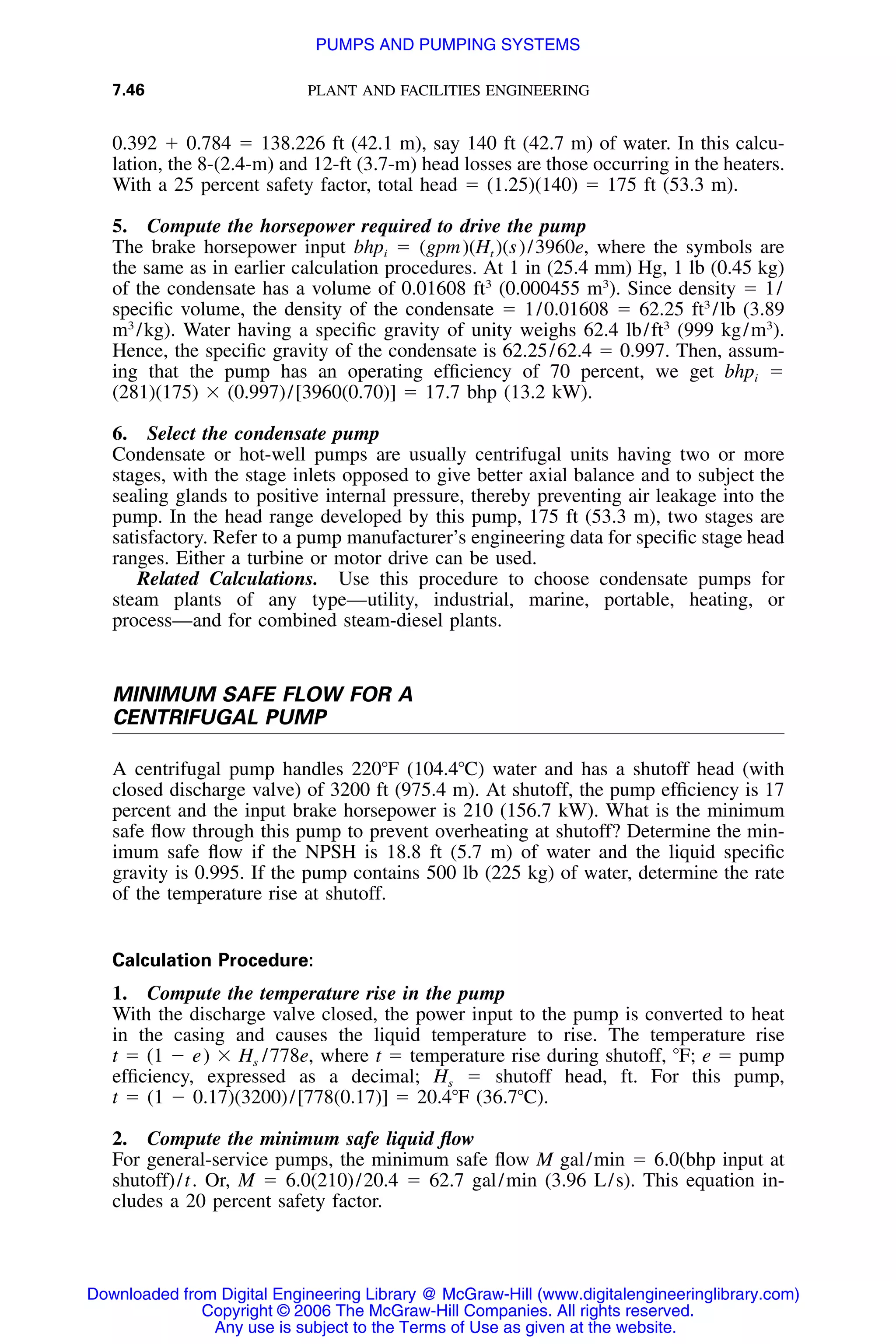 7.46 PLANT AND FACILITIES ENGINEERING
0.392 ϩ 0.784 ϭ 138.226 ft (42.1 m), say 140 ft (42.7 m) of water. In this calcu-
lation, the 8-(2.4-m) and 12-ft (3.7-m) head losses are those occurring in the heaters.
With a 25 percent safety factor, total head ϭ (1.25)(140) ϭ 175 ft (53.3 m).
5. Compute the horsepower required to drive the pump
The brake horsepower input bhpi ϭ (gpm)(Ht )(s)/3960e, where the symbols are
the same as in earlier calculation procedures. At 1 in (25.4 mm) Hg, 1 lb (0.45 kg)
of the condensate has a volume of 0.01608 ft3
(0.000455 m3
). Since density ϭ 1/
speciﬁc volume, the density of the condensate ϭ 1/0.01608 ϭ 62.25 ft3
/lb (3.89
m3
/kg). Water having a speciﬁc gravity of unity weighs 62.4 lb/ft3
(999 kg/m3
).
Hence, the speciﬁc gravity of the condensate is 62.25/62.4 ϭ 0.997. Then, assum-
ing that the pump has an operating efﬁciency of 70 percent, we get bhpi ϭ
(281)(175) ϫ (0.997)/[3960(0.70)] ϭ 17.7 bhp (13.2 kW).
6. Select the condensate pump
Condensate or hot-well pumps are usually centrifugal units having two or more
stages, with the stage inlets opposed to give better axial balance and to subject the
sealing glands to positive internal pressure, thereby preventing air leakage into the
pump. In the head range developed by this pump, 175 ft (53.3 m), two stages are
satisfactory. Refer to a pump manufacturer’s engineering data for speciﬁc stage head
ranges. Either a turbine or motor drive can be used.
Related Calculations. Use this procedure to choose condensate pumps for
steam plants of any type—utility, industrial, marine, portable, heating, or
process—and for combined steam-diesel plants.
MINIMUM SAFE FLOW FOR A
CENTRIFUGAL PUMP
A centrifugal pump handles 220ЊF (104.4ЊC) water and has a shutoff head (with
closed discharge valve) of 3200 ft (975.4 m). At shutoff, the pump efﬁciency is 17
percent and the input brake horsepower is 210 (156.7 kW). What is the minimum
safe ﬂow through this pump to prevent overheating at shutoff? Determine the min-
imum safe ﬂow if the NPSH is 18.8 ft (5.7 m) of water and the liquid speciﬁc
gravity is 0.995. If the pump contains 500 lb (225 kg) of water, determine the rate
of the temperature rise at shutoff.
Calculation Procedure:
1. Compute the temperature rise in the pump
With the discharge valve closed, the power input to the pump is converted to heat
in the casing and causes the liquid temperature to rise. The temperature rise
t ϭ (1 Ϫ e) ϫ Hs /778e, where t ϭ temperature rise during shutoff, ЊF; e ϭ pump
efﬁciency, expressed as a decimal; Hs ϭ shutoff head, ft. For this pump,
t ϭ (1 Ϫ 0.17)(3200)/[778(0.17)] ϭ 20.4ЊF (36.7ЊC).
2. Compute the minimum safe liquid ﬂow
For general-service pumps, the minimum safe ﬂow M gal/min ϭ 6.0(bhp input at
shutoff)/t. Or, M ϭ 6.0(210)/20.4 ϭ 62.7 gal/min (3.96 L/s). This equation in-
cludes a 20 percent safety factor.
Downloaded from Digital Engineering Library @ McGraw-Hill (www.digitalengineeringlibrary.com)
Copyright © 2006 The McGraw-Hill Companies. All rights reserved.
Any use is subject to the Terms of Use as given at the website.
PUMPS AND PUMPING SYSTEMS
 