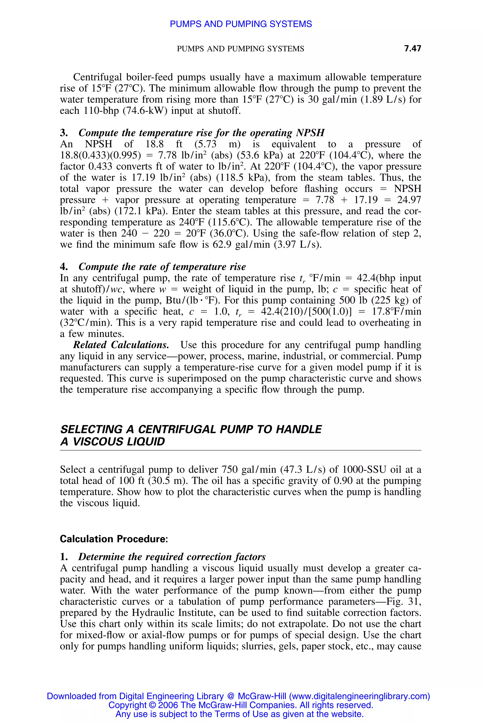 PUMPS AND PUMPING SYSTEMS 7.47
Centrifugal boiler-feed pumps usually have a maximum allowable temperature
rise of 15ЊF (27ЊC). The minimum allowable ﬂow through the pump to prevent the
water temperature from rising more than 15ЊF (27ЊC) is 30 gal/min (1.89 L/s) for
each 110-bhp (74.6-kW) input at shutoff.
3. Compute the temperature rise for the operating NPSH
An NPSH of 18.8 ft (5.73 m) is equivalent to a pressure of
18.8(0.433)(0.995) ϭ 7.78 lb/in2
(abs) (53.6 kPa) at 220ЊF (104.4ЊC), where the
factor 0.433 converts ft of water to lb/in2
. At 220ЊF (104.4ЊC), the vapor pressure
of the water is 17.19 lb/in2
(abs) (118.5 kPa), from the steam tables. Thus, the
total vapor pressure the water can develop before ﬂashing occurs ϭ NPSH
pressure ϩ vapor pressure at operating temperature ϭ 7.78 ϩ 17.19 ϭ 24.97
lb/in2
(abs) (172.1 kPa). Enter the steam tables at this pressure, and read the cor-
responding temperature as 240ЊF (115.6ЊC). The allowable temperature rise of the
water is then 240 Ϫ 220 ϭ 20ЊF (36.0ЊC). Using the safe-ﬂow relation of step 2,
we ﬁnd the minimum safe ﬂow is 62.9 gal/min (3.97 L/s).
4. Compute the rate of temperature rise
In any centrifugal pump, the rate of temperature rise tr ЊF/min ϭ 42.4(bhp input
at shutoff)/wc, where w ϭ weight of liquid in the pump, lb; c ϭ speciﬁc heat of
the liquid in the pump, Btu/(lb ⅐ ЊF). For this pump containing 500 lb (225 kg) of
water with a speciﬁc heat, c ϭ 1.0, tr ϭ 42.4(210)/[500(1.0)] ϭ 17.8ЊF/min
(32ЊC/min). This is a very rapid temperature rise and could lead to overheating in
a few minutes.
Related Calculations. Use this procedure for any centrifugal pump handling
any liquid in any service—power, process, marine, industrial, or commercial. Pump
manufacturers can supply a temperature-rise curve for a given model pump if it is
requested. This curve is superimposed on the pump characteristic curve and shows
the temperature rise accompanying a speciﬁc ﬂow through the pump.
SELECTING A CENTRIFUGAL PUMP TO HANDLE
A VISCOUS LIQUID
Select a centrifugal pump to deliver 750 gal/min (47.3 L/s) of 1000-SSU oil at a
total head of 100 ft (30.5 m). The oil has a speciﬁc gravity of 0.90 at the pumping
temperature. Show how to plot the characteristic curves when the pump is handling
the viscous liquid.
Calculation Procedure:
1. Determine the required correction factors
A centrifugal pump handling a viscous liquid usually must develop a greater ca-
pacity and head, and it requires a larger power input than the same pump handling
water. With the water performance of the pump known—from either the pump
characteristic curves or a tabulation of pump performance parameters—Fig. 31,
prepared by the Hydraulic Institute, can be used to ﬁnd suitable correction factors.
Use this chart only within its scale limits; do not extrapolate. Do not use the chart
for mixed-ﬂow or axial-ﬂow pumps or for pumps of special design. Use the chart
only for pumps handling uniform liquids; slurries, gels, paper stock, etc., may cause
Downloaded from Digital Engineering Library @ McGraw-Hill (www.digitalengineeringlibrary.com)
Copyright © 2006 The McGraw-Hill Companies. All rights reserved.
Any use is subject to the Terms of Use as given at the website.
PUMPS AND PUMPING SYSTEMS
 