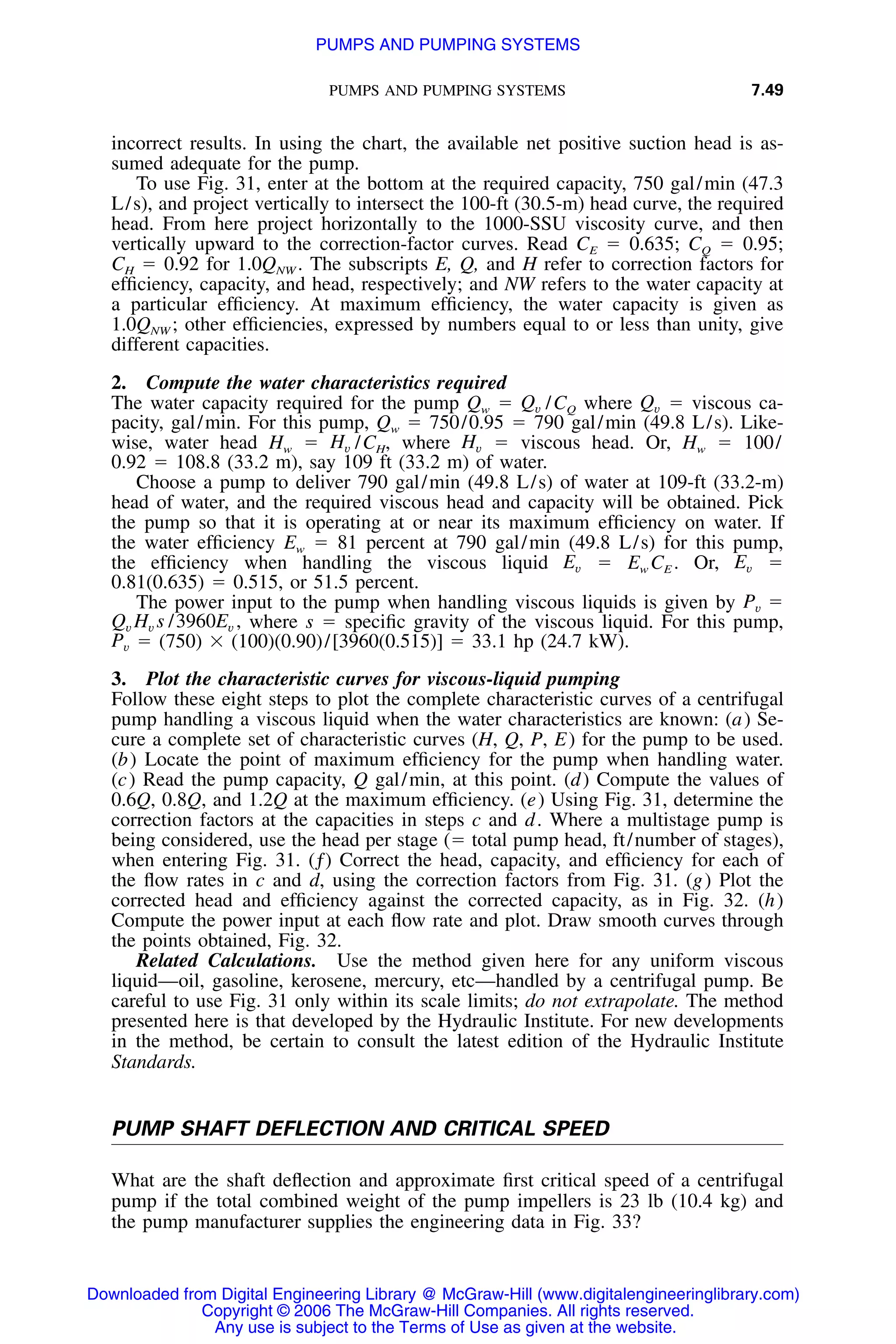 PUMPS AND PUMPING SYSTEMS 7.49
incorrect results. In using the chart, the available net positive suction head is as-
sumed adequate for the pump.
To use Fig. 31, enter at the bottom at the required capacity, 750 gal/min (47.3
L/s), and project vertically to intersect the 100-ft (30.5-m) head curve, the required
head. From here project horizontally to the 1000-SSU viscosity curve, and then
vertically upward to the correction-factor curves. Read CE ϭ 0.635; CQ ϭ 0.95;
CH ϭ 0.92 for 1.0QNW . The subscripts E, Q, and H refer to correction factors for
efﬁciency, capacity, and head, respectively; and NW refers to the water capacity at
a particular efﬁciency. At maximum efﬁciency, the water capacity is given as
1.0QNW ; other efﬁciencies, expressed by numbers equal to or less than unity, give
different capacities.
2. Compute the water characteristics required
The water capacity required for the pump Qw ϭ /CQ where ϭ viscous ca-Q Qv v
pacity, gal/min. For this pump, Qw ϭ 750/0.95 ϭ 790 gal/min (49.8 L/s). Like-
wise, water head Hw ϭ /CH, where ϭ viscous head. Or, Hw ϭ 100/H Hv v
0.92 ϭ 108.8 (33.2 m), say 109 ft (33.2 m) of water.
Choose a pump to deliver 790 gal/min (49.8 L/s) of water at 109-ft (33.2-m)
head of water, and the required viscous head and capacity will be obtained. Pick
the pump so that it is operating at or near its maximum efﬁciency on water. If
the water efﬁciency Ew ϭ 81 percent at 790 gal/min (49.8 L/s) for this pump,
the efﬁciency when handling the viscous liquid ϭ Ew CE . Or, ϭE Ev v
0.81(0.635) ϭ 0.515, or 51.5 percent.
The power input to the pump when handling viscous liquids is given by P ϭv
where s ϭ speciﬁc gravity of the viscous liquid. For this pump,Q H s /3960E ,v v v
ϭ (750) ϫ (100)(0.90)/[3960(0.515)] ϭ 33.1 hp (24.7 kW).Pv
3. Plot the characteristic curves for viscous-liquid pumping
Follow these eight steps to plot the complete characteristic curves of a centrifugal
pump handling a viscous liquid when the water characteristics are known: (a) Se-
cure a complete set of characteristic curves (H, Q, P, E) for the pump to be used.
(b) Locate the point of maximum efﬁciency for the pump when handling water.
(c) Read the pump capacity, Q gal/min, at this point. (d) Compute the values of
0.6Q, 0.8Q, and 1.2Q at the maximum efﬁciency. (e) Using Fig. 31, determine the
correction factors at the capacities in steps c and d. Where a multistage pump is
being considered, use the head per stage (ϭ total pump head, ft/number of stages),
when entering Fig. 31. (ƒ) Correct the head, capacity, and efﬁciency for each of
the ﬂow rates in c and d, using the correction factors from Fig. 31. (g) Plot the
corrected head and efﬁciency against the corrected capacity, as in Fig. 32. (h)
Compute the power input at each ﬂow rate and plot. Draw smooth curves through
the points obtained, Fig. 32.
Related Calculations. Use the method given here for any uniform viscous
liquid—oil, gasoline, kerosene, mercury, etc—handled by a centrifugal pump. Be
careful to use Fig. 31 only within its scale limits; do not extrapolate. The method
presented here is that developed by the Hydraulic Institute. For new developments
in the method, be certain to consult the latest edition of the Hydraulic Institute
Standards.
PUMP SHAFT DEFLECTION AND CRITICAL SPEED
What are the shaft deﬂection and approximate ﬁrst critical speed of a centrifugal
pump if the total combined weight of the pump impellers is 23 lb (10.4 kg) and
the pump manufacturer supplies the engineering data in Fig. 33?
Downloaded from Digital Engineering Library @ McGraw-Hill (www.digitalengineeringlibrary.com)
Copyright © 2006 The McGraw-Hill Companies. All rights reserved.
Any use is subject to the Terms of Use as given at the website.
PUMPS AND PUMPING SYSTEMS
 