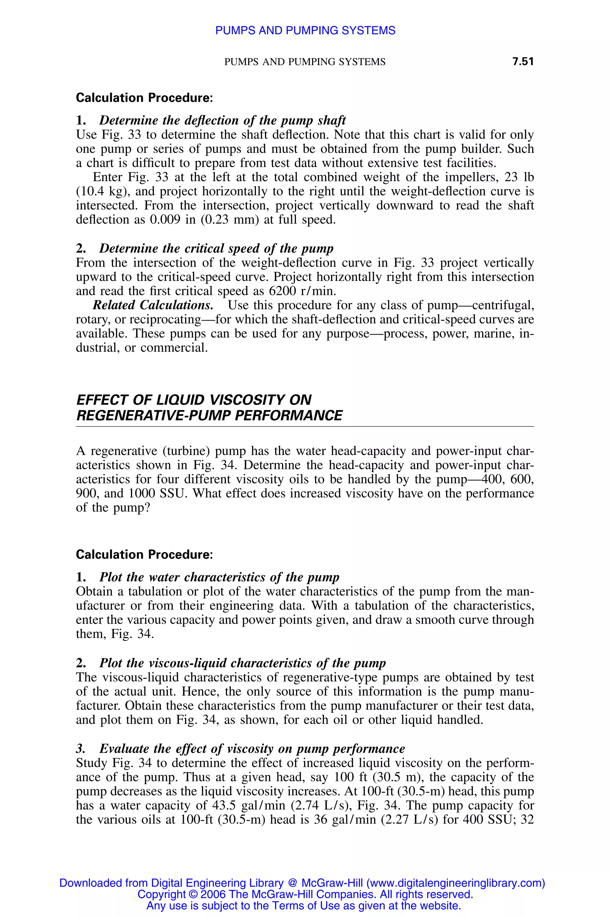 PUMPS AND PUMPING SYSTEMS 7.51
Calculation Procedure:
1. Determine the deﬂection of the pump shaft
Use Fig. 33 to determine the shaft deﬂection. Note that this chart is valid for only
one pump or series of pumps and must be obtained from the pump builder. Such
a chart is difﬁcult to prepare from test data without extensive test facilities.
Enter Fig. 33 at the left at the total combined weight of the impellers, 23 lb
(10.4 kg), and project horizontally to the right until the weight-deﬂection curve is
intersected. From the intersection, project vertically downward to read the shaft
deﬂection as 0.009 in (0.23 mm) at full speed.
2. Determine the critical speed of the pump
From the intersection of the weight-deﬂection curve in Fig. 33 project vertically
upward to the critical-speed curve. Project horizontally right from this intersection
and read the ﬁrst critical speed as 6200 r/min.
Related Calculations. Use this procedure for any class of pump—centrifugal,
rotary, or reciprocating—for which the shaft-deﬂection and critical-speed curves are
available. These pumps can be used for any purpose—process, power, marine, in-
dustrial, or commercial.
EFFECT OF LIQUID VISCOSITY ON
REGENERATIVE-PUMP PERFORMANCE
A regenerative (turbine) pump has the water head-capacity and power-input char-
acteristics shown in Fig. 34. Determine the head-capacity and power-input char-
acteristics for four different viscosity oils to be handled by the pump—400, 600,
900, and 1000 SSU. What effect does increased viscosity have on the performance
of the pump?
Calculation Procedure:
1. Plot the water characteristics of the pump
Obtain a tabulation or plot of the water characteristics of the pump from the man-
ufacturer or from their engineering data. With a tabulation of the characteristics,
enter the various capacity and power points given, and draw a smooth curve through
them, Fig. 34.
2. Plot the viscous-liquid characteristics of the pump
The viscous-liquid characteristics of regenerative-type pumps are obtained by test
of the actual unit. Hence, the only source of this information is the pump manu-
facturer. Obtain these characteristics from the pump manufacturer or their test data,
and plot them on Fig. 34, as shown, for each oil or other liquid handled.
3. Evaluate the effect of viscosity on pump performance
Study Fig. 34 to determine the effect of increased liquid viscosity on the perform-
ance of the pump. Thus at a given head, say 100 ft (30.5 m), the capacity of the
pump decreases as the liquid viscosity increases. At 100-ft (30.5-m) head, this pump
has a water capacity of 43.5 gal/min (2.74 L/s), Fig. 34. The pump capacity for
the various oils at 100-ft (30.5-m) head is 36 gal/min (2.27 L/s) for 400 SSU; 32
Downloaded from Digital Engineering Library @ McGraw-Hill (www.digitalengineeringlibrary.com)
Copyright © 2006 The McGraw-Hill Companies. All rights reserved.
Any use is subject to the Terms of Use as given at the website.
PUMPS AND PUMPING SYSTEMS
 