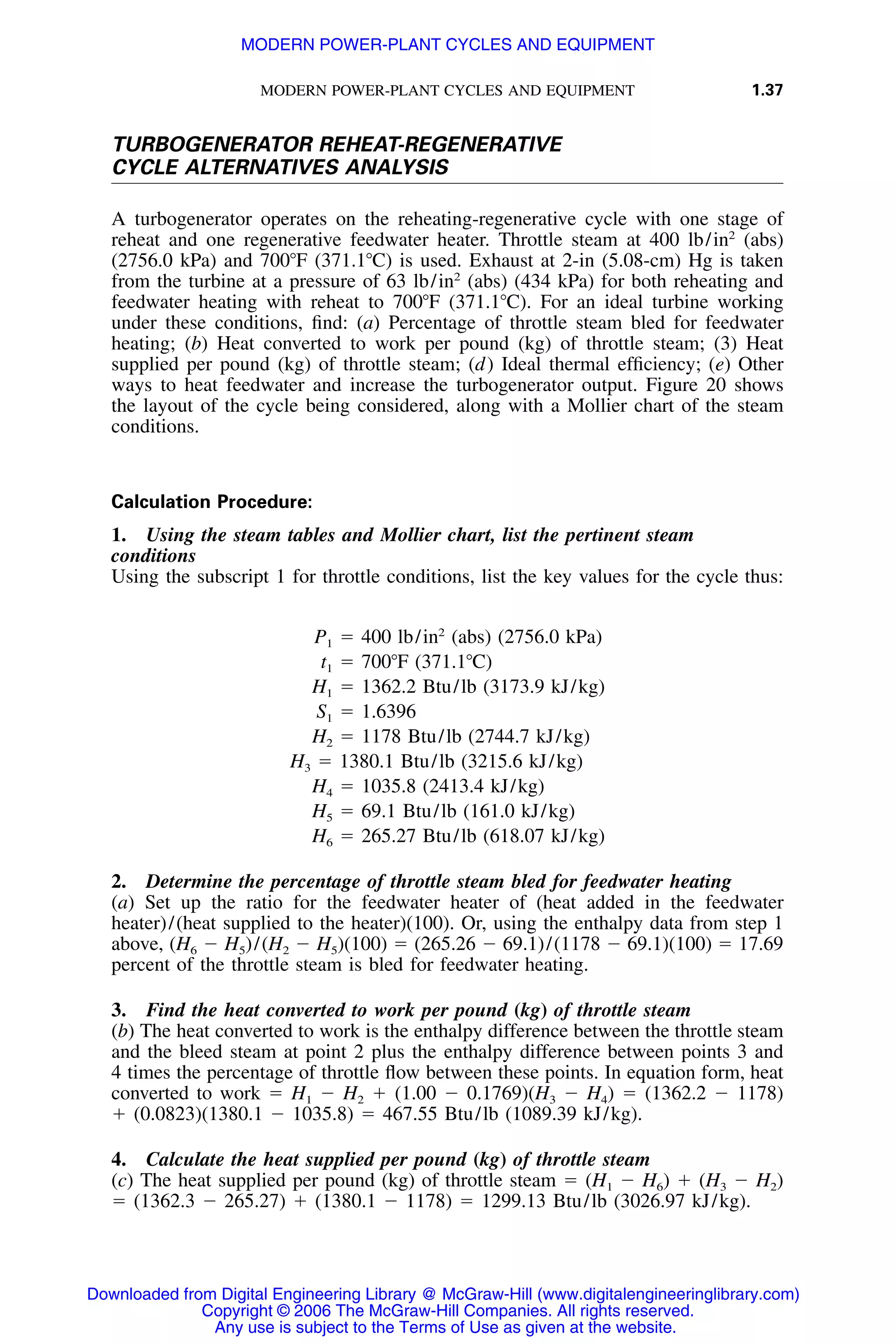 MODERN POWER-PLANT CYCLES AND EQUIPMENT 1.37
TURBOGENERATOR REHEAT-REGENERATIVE
CYCLE ALTERNATIVES ANALYSIS
A turbogenerator operates on the reheating-regenerative cycle with one stage of
reheat and one regenerative feedwater heater. Throttle steam at 400 lb/in2
(abs)
(2756.0 kPa) and 700ЊF (371.1ЊC) is used. Exhaust at 2-in (5.08-cm) Hg is taken
from the turbine at a pressure of 63 lb/in2
(abs) (434 kPa) for both reheating and
feedwater heating with reheat to 700ЊF (371.1ЊC). For an ideal turbine working
under these conditions, ﬁnd: (a) Percentage of throttle steam bled for feedwater
heating; (b) Heat converted to work per pound (kg) of throttle steam; (3) Heat
supplied per pound (kg) of throttle steam; (d) Ideal thermal efﬁciency; (e) Other
ways to heat feedwater and increase the turbogenerator output. Figure 20 shows
the layout of the cycle being considered, along with a Mollier chart of the steam
conditions.
Calculation Procedure:
1. Using the steam tables and Mollier chart, list the pertinent steam
conditions
Using the subscript 1 for throttle conditions, list the key values for the cycle thus:
2
P ϭ 400 lb/in (abs) (2756.0 kPa)1
t ϭ 700ЊF (371.1ЊC)1
H ϭ 1362.2 Btu/lb (3173.9 kJ/kg)1
S ϭ 1.63961
H ϭ 1178 Btu/lb (2744.7 kJ/kg)2
H ϭ 1380.1 Btu/lb (3215.6 kJ/kg)3
H ϭ 1035.8 (2413.4 kJ/kg)4
H ϭ 69.1 Btu/lb (161.0 kJ/kg)5
H ϭ 265.27 Btu/lb (618.07 kJ/kg)6
2. Determine the percentage of throttle steam bled for feedwater heating
(a) Set up the ratio for the feedwater heater of (heat added in the feedwater
heater)/(heat supplied to the heater)(100). Or, using the enthalpy data from step 1
above, (H6 Ϫ H5)/(H2 Ϫ H5)(100) ϭ (265.26 Ϫ 69.1)/(1178 Ϫ 69.1)(100) ϭ 17.69
percent of the throttle steam is bled for feedwater heating.
3. Find the heat converted to work per pound (kg) of throttle steam
(b) The heat converted to work is the enthalpy difference between the throttle steam
and the bleed steam at point 2 plus the enthalpy difference between points 3 and
4 times the percentage of throttle ﬂow between these points. In equation form, heat
converted to work ϭ H1 Ϫ H2 ϩ (1.00 Ϫ 0.1769)(H3 Ϫ H4) ϭ (1362.2 Ϫ 1178)
ϩ (0.0823)(1380.1 Ϫ 1035.8) ϭ 467.55 Btu/lb (1089.39 kJ/kg).
4. Calculate the heat supplied per pound (kg) of throttle steam
(c) The heat supplied per pound (kg) of throttle steam ϭ (H1 Ϫ H6) ϩ (H3 Ϫ H2)
ϭ (1362.3 Ϫ 265.27) ϩ (1380.1 Ϫ 1178) ϭ 1299.13 Btu/lb (3026.97 kJ/kg).
Downloaded from Digital Engineering Library @ McGraw-Hill (www.digitalengineeringlibrary.com)
Copyright © 2006 The McGraw-Hill Companies. All rights reserved.
Any use is subject to the Terms of Use as given at the website.
MODERN POWER-PLANT CYCLES AND EQUIPMENT
 