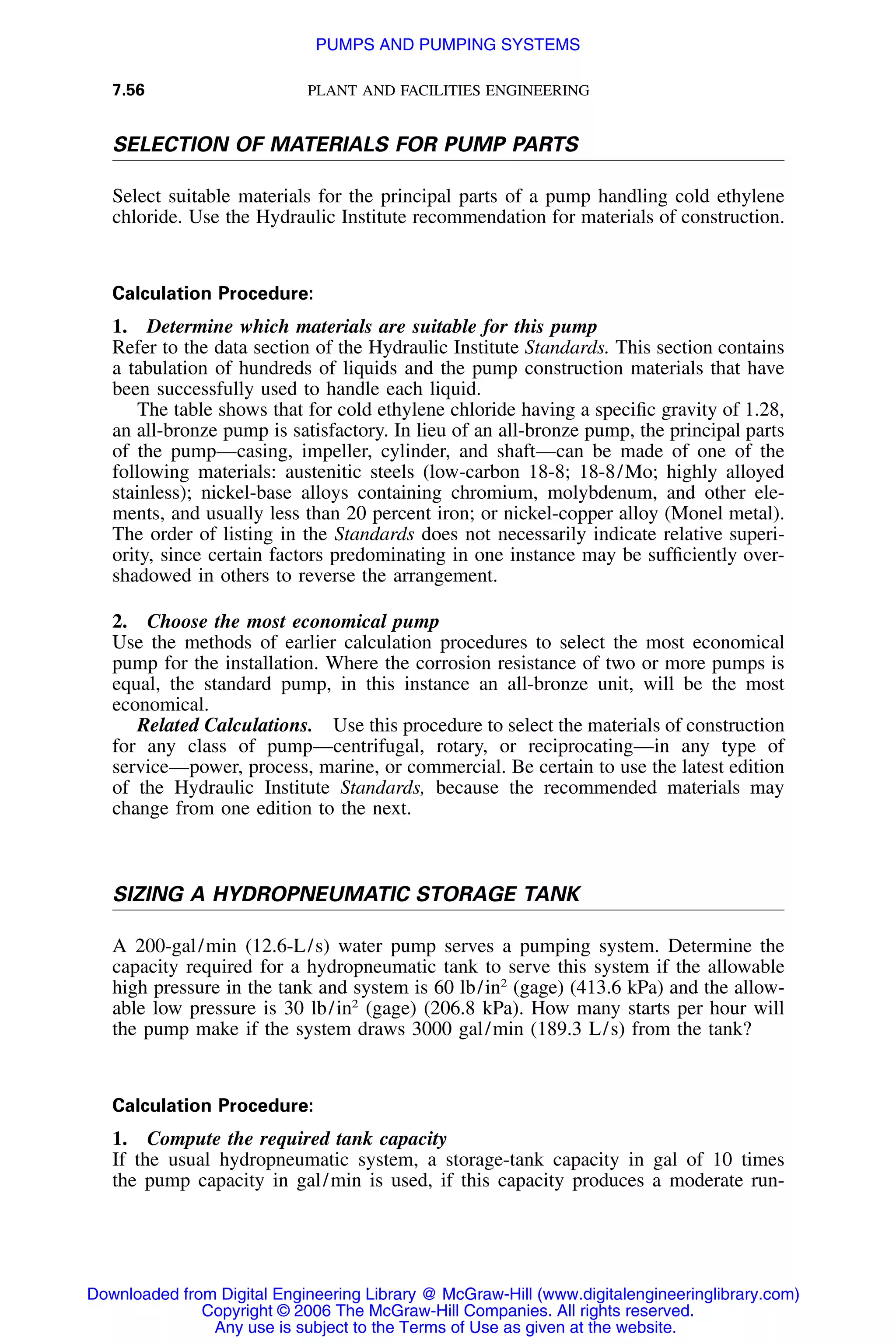 7.56 PLANT AND FACILITIES ENGINEERING
SELECTION OF MATERIALS FOR PUMP PARTS
Select suitable materials for the principal parts of a pump handling cold ethylene
chloride. Use the Hydraulic Institute recommendation for materials of construction.
Calculation Procedure:
1. Determine which materials are suitable for this pump
Refer to the data section of the Hydraulic Institute Standards. This section contains
a tabulation of hundreds of liquids and the pump construction materials that have
been successfully used to handle each liquid.
The table shows that for cold ethylene chloride having a speciﬁc gravity of 1.28,
an all-bronze pump is satisfactory. In lieu of an all-bronze pump, the principal parts
of the pump—casing, impeller, cylinder, and shaft—can be made of one of the
following materials: austenitic steels (low-carbon 18-8; 18-8/Mo; highly alloyed
stainless); nickel-base alloys containing chromium, molybdenum, and other ele-
ments, and usually less than 20 percent iron; or nickel-copper alloy (Monel metal).
The order of listing in the Standards does not necessarily indicate relative superi-
ority, since certain factors predominating in one instance may be sufﬁciently over-
shadowed in others to reverse the arrangement.
2. Choose the most economical pump
Use the methods of earlier calculation procedures to select the most economical
pump for the installation. Where the corrosion resistance of two or more pumps is
equal, the standard pump, in this instance an all-bronze unit, will be the most
economical.
Related Calculations. Use this procedure to select the materials of construction
for any class of pump—centrifugal, rotary, or reciprocating—in any type of
service—power, process, marine, or commercial. Be certain to use the latest edition
of the Hydraulic Institute Standards, because the recommended materials may
change from one edition to the next.
SIZING A HYDROPNEUMATIC STORAGE TANK
A 200-gal/min (12.6-L/s) water pump serves a pumping system. Determine the
capacity required for a hydropneumatic tank to serve this system if the allowable
high pressure in the tank and system is 60 lb/in2
(gage) (413.6 kPa) and the allow-
able low pressure is 30 lb/in2
(gage) (206.8 kPa). How many starts per hour will
the pump make if the system draws 3000 gal/min (189.3 L/s) from the tank?
Calculation Procedure:
1. Compute the required tank capacity
If the usual hydropneumatic system, a storage-tank capacity in gal of 10 times
the pump capacity in gal/min is used, if this capacity produces a moderate run-
Downloaded from Digital Engineering Library @ McGraw-Hill (www.digitalengineeringlibrary.com)
Copyright © 2006 The McGraw-Hill Companies. All rights reserved.
Any use is subject to the Terms of Use as given at the website.
PUMPS AND PUMPING SYSTEMS
 