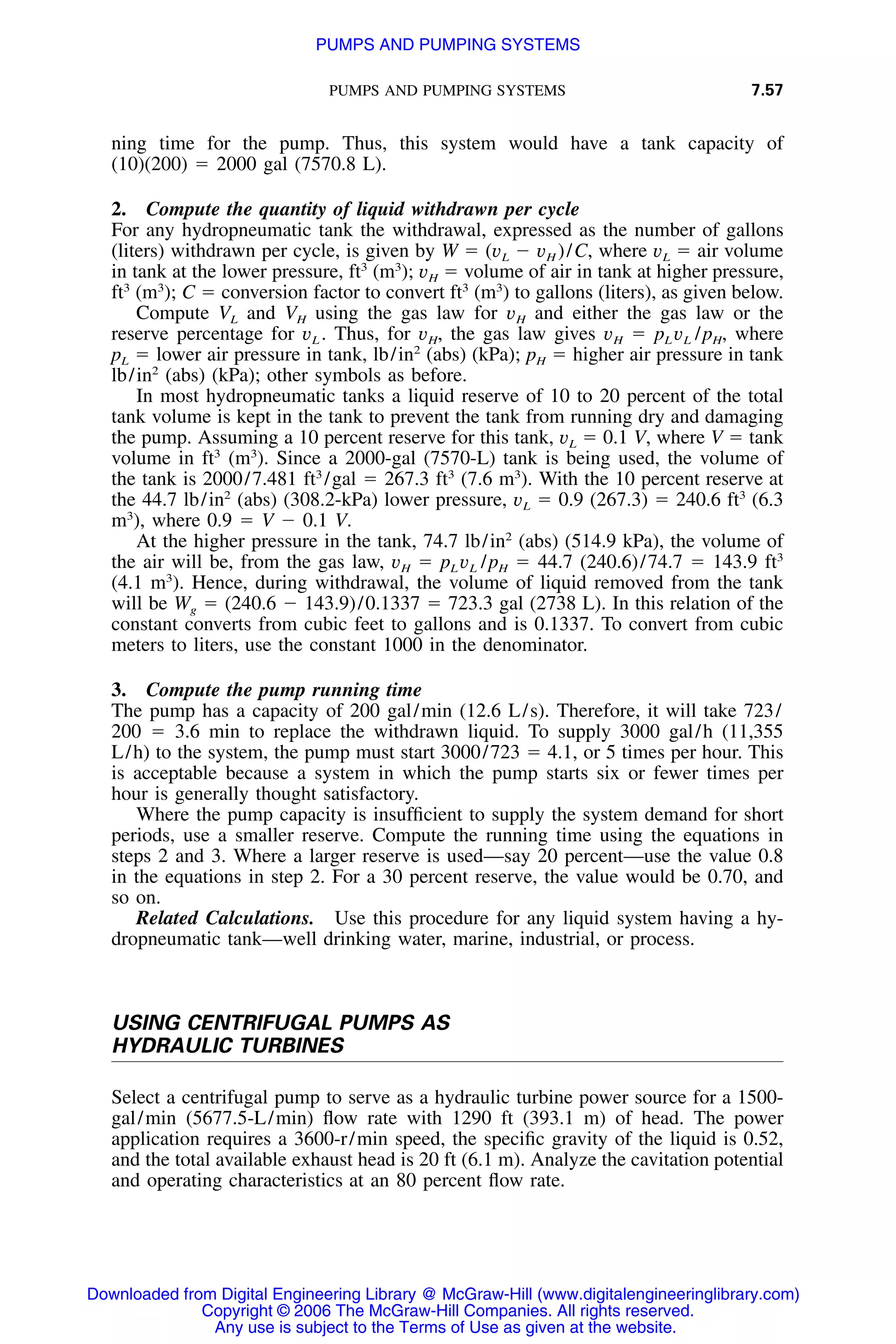 PUMPS AND PUMPING SYSTEMS 7.57
ning time for the pump. Thus, this system would have a tank capacity of
(10)(200) ϭ 2000 gal (7570.8 L).
2. Compute the quantity of liquid withdrawn per cycle
For any hydropneumatic tank the withdrawal, expressed as the number of gallons
(liters) withdrawn per cycle, is given by W ϭ (vL Ϫ vH )/C, where vL ϭ air volume
in tank at the lower pressure, ft3
(m3
); vH ϭ volume of air in tank at higher pressure,
ft3
(m3
); C ϭ conversion factor to convert ft3
(m3
) to gallons (liters), as given below.
Compute VL and VH using the gas law for vH and either the gas law or the
reserve percentage for vL . Thus, for vH, the gas law gives vH ϭ pL vL /pH, where
pL ϭ lower air pressure in tank, lb/in2
(abs) (kPa); pH ϭ higher air pressure in tank
lb/in2
(abs) (kPa); other symbols as before.
In most hydropneumatic tanks a liquid reserve of 10 to 20 percent of the total
tank volume is kept in the tank to prevent the tank from running dry and damaging
the pump. Assuming a 10 percent reserve for this tank, vL ϭ 0.1 V, where V ϭ tank
volume in ft3
(m3
). Since a 2000-gal (7570-L) tank is being used, the volume of
the tank is 2000/7.481 ft3
/gal ϭ 267.3 ft3
(7.6 m3
). With the 10 percent reserve at
the 44.7 lb/in2
(abs) (308.2-kPa) lower pressure, vL ϭ 0.9 (267.3) ϭ 240.6 ft3
(6.3
m3
), where 0.9 ϭ V Ϫ 0.1 V.
At the higher pressure in the tank, 74.7 lb/in2
(abs) (514.9 kPa), the volume of
the air will be, from the gas law, vH ϭ pL vL /pH ϭ 44.7 (240.6)/74.7 ϭ 143.9 ft3
(4.1 m3
). Hence, during withdrawal, the volume of liquid removed from the tank
will be Wg ϭ (240.6 Ϫ 143.9)/0.1337 ϭ 723.3 gal (2738 L). In this relation of the
constant converts from cubic feet to gallons and is 0.1337. To convert from cubic
meters to liters, use the constant 1000 in the denominator.
3. Compute the pump running time
The pump has a capacity of 200 gal/min (12.6 L/s). Therefore, it will take 723/
200 ϭ 3.6 min to replace the withdrawn liquid. To supply 3000 gal/h (11,355
L/h) to the system, the pump must start 3000/723 ϭ 4.1, or 5 times per hour. This
is acceptable because a system in which the pump starts six or fewer times per
hour is generally thought satisfactory.
Where the pump capacity is insufﬁcient to supply the system demand for short
periods, use a smaller reserve. Compute the running time using the equations in
steps 2 and 3. Where a larger reserve is used—say 20 percent—use the value 0.8
in the equations in step 2. For a 30 percent reserve, the value would be 0.70, and
so on.
Related Calculations. Use this procedure for any liquid system having a hy-
dropneumatic tank—well drinking water, marine, industrial, or process.
USING CENTRIFUGAL PUMPS AS
HYDRAULIC TURBINES
Select a centrifugal pump to serve as a hydraulic turbine power source for a 1500-
gal/min (5677.5-L/min) ﬂow rate with 1290 ft (393.1 m) of head. The power
application requires a 3600-r/min speed, the speciﬁc gravity of the liquid is 0.52,
and the total available exhaust head is 20 ft (6.1 m). Analyze the cavitation potential
and operating characteristics at an 80 percent ﬂow rate.
Downloaded from Digital Engineering Library @ McGraw-Hill (www.digitalengineeringlibrary.com)
Copyright © 2006 The McGraw-Hill Companies. All rights reserved.
Any use is subject to the Terms of Use as given at the website.
PUMPS AND PUMPING SYSTEMS
 
