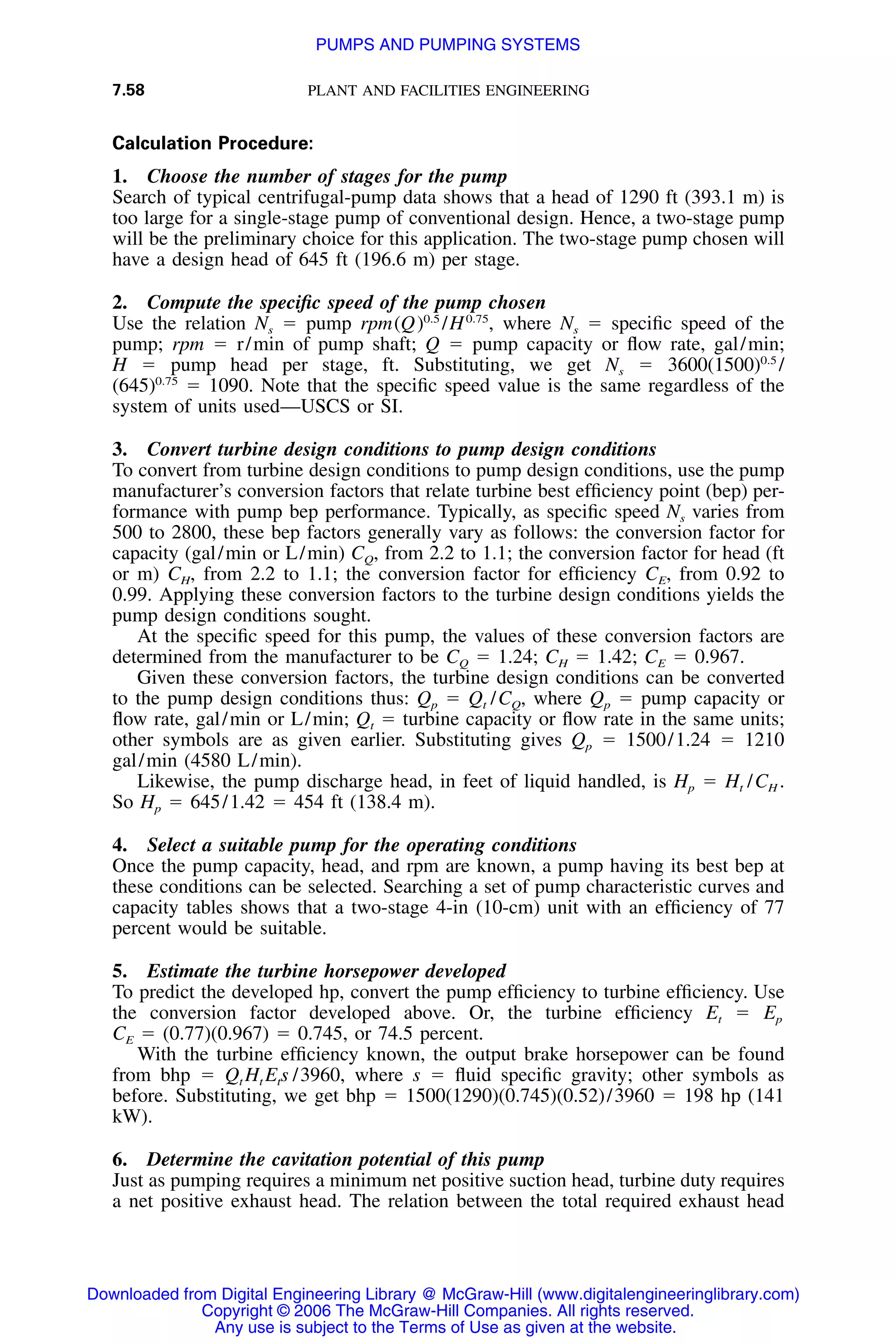 7.58 PLANT AND FACILITIES ENGINEERING
Calculation Procedure:
1. Choose the number of stages for the pump
Search of typical centrifugal-pump data shows that a head of 1290 ft (393.1 m) is
too large for a single-stage pump of conventional design. Hence, a two-stage pump
will be the preliminary choice for this application. The two-stage pump chosen will
have a design head of 645 ft (196.6 m) per stage.
2. Compute the speciﬁc speed of the pump chosen
Use the relation Ns ϭ pump rpm where Ns ϭ speciﬁc speed of the0.5 0.75
(Q) /H ,
pump; rpm ϭ r/min of pump shaft; Q ϭ pump capacity or ﬂow rate, gal/min;
H ϭ pump head per stage, ft. Substituting, we get Ns ϭ 0.5
3600(1500) /
ϭ 1090. Note that the speciﬁc speed value is the same regardless of the0.75
(645)
system of units used—USCS or SI.
3. Convert turbine design conditions to pump design conditions
To convert from turbine design conditions to pump design conditions, use the pump
manufacturer’s conversion factors that relate turbine best efﬁciency point (bep) per-
formance with pump bep performance. Typically, as speciﬁc speed Ns varies from
500 to 2800, these bep factors generally vary as follows: the conversion factor for
capacity (gal/min or L/min) CQ, from 2.2 to 1.1; the conversion factor for head (ft
or m) CH, from 2.2 to 1.1; the conversion factor for efﬁciency CE, from 0.92 to
0.99. Applying these conversion factors to the turbine design conditions yields the
pump design conditions sought.
At the speciﬁc speed for this pump, the values of these conversion factors are
determined from the manufacturer to be CQ ϭ 1.24; CH ϭ 1.42; CE ϭ 0.967.
Given these conversion factors, the turbine design conditions can be converted
to the pump design conditions thus: Qp ϭ Qt /CQ, where Qp ϭ pump capacity or
ﬂow rate, gal/min or L/min; Qt ϭ turbine capacity or ﬂow rate in the same units;
other symbols are as given earlier. Substituting gives Qp ϭ 1500/1.24 ϭ 1210
gal/min (4580 L/min).
Likewise, the pump discharge head, in feet of liquid handled, is Hp ϭ Ht /CH .
So Hp ϭ 645/1.42 ϭ 454 ft (138.4 m).
4. Select a suitable pump for the operating conditions
Once the pump capacity, head, and rpm are known, a pump having its best bep at
these conditions can be selected. Searching a set of pump characteristic curves and
capacity tables shows that a two-stage 4-in (10-cm) unit with an efﬁciency of 77
percent would be suitable.
5. Estimate the turbine horsepower developed
To predict the developed hp, convert the pump efﬁciency to turbine efﬁciency. Use
the conversion factor developed above. Or, the turbine efﬁciency Et ϭ Ep
CE ϭ (0.77)(0.967) ϭ 0.745, or 74.5 percent.
With the turbine efﬁciency known, the output brake horsepower can be found
from bhp ϭ Qt Ht Ets /3960, where s ϭ ﬂuid speciﬁc gravity; other symbols as
before. Substituting, we get bhp ϭ 1500(1290)(0.745)(0.52)/3960 ϭ 198 hp (141
kW).
6. Determine the cavitation potential of this pump
Just as pumping requires a minimum net positive suction head, turbine duty requires
a net positive exhaust head. The relation between the total required exhaust head
Downloaded from Digital Engineering Library @ McGraw-Hill (www.digitalengineeringlibrary.com)
Copyright © 2006 The McGraw-Hill Companies. All rights reserved.
Any use is subject to the Terms of Use as given at the website.
PUMPS AND PUMPING SYSTEMS
 