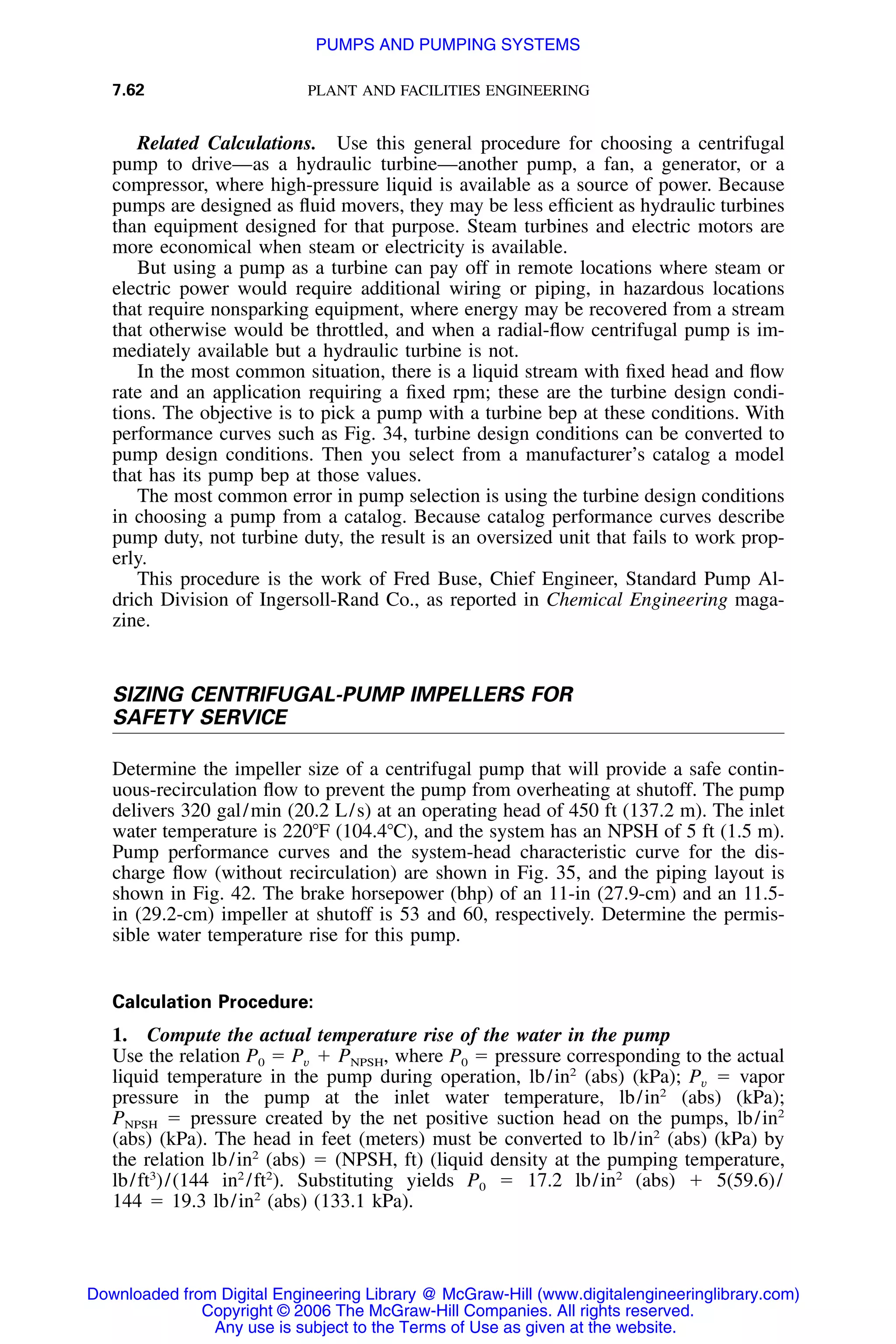7.62 PLANT AND FACILITIES ENGINEERING
Related Calculations. Use this general procedure for choosing a centrifugal
pump to drive—as a hydraulic turbine—another pump, a fan, a generator, or a
compressor, where high-pressure liquid is available as a source of power. Because
pumps are designed as ﬂuid movers, they may be less efﬁcient as hydraulic turbines
than equipment designed for that purpose. Steam turbines and electric motors are
more economical when steam or electricity is available.
But using a pump as a turbine can pay off in remote locations where steam or
electric power would require additional wiring or piping, in hazardous locations
that require nonsparking equipment, where energy may be recovered from a stream
that otherwise would be throttled, and when a radial-ﬂow centrifugal pump is im-
mediately available but a hydraulic turbine is not.
In the most common situation, there is a liquid stream with ﬁxed head and ﬂow
rate and an application requiring a ﬁxed rpm; these are the turbine design condi-
tions. The objective is to pick a pump with a turbine bep at these conditions. With
performance curves such as Fig. 34, turbine design conditions can be converted to
pump design conditions. Then you select from a manufacturer’s catalog a model
that has its pump bep at those values.
The most common error in pump selection is using the turbine design conditions
in choosing a pump from a catalog. Because catalog performance curves describe
pump duty, not turbine duty, the result is an oversized unit that fails to work prop-
erly.
This procedure is the work of Fred Buse, Chief Engineer, Standard Pump Al-
drich Division of Ingersoll-Rand Co., as reported in Chemical Engineering maga-
zine.
SIZING CENTRIFUGAL-PUMP IMPELLERS FOR
SAFETY SERVICE
Determine the impeller size of a centrifugal pump that will provide a safe contin-
uous-recirculation ﬂow to prevent the pump from overheating at shutoff. The pump
delivers 320 gal/min (20.2 L/s) at an operating head of 450 ft (137.2 m). The inlet
water temperature is 220ЊF (104.4ЊC), and the system has an NPSH of 5 ft (1.5 m).
Pump performance curves and the system-head characteristic curve for the dis-
charge ﬂow (without recirculation) are shown in Fig. 35, and the piping layout is
shown in Fig. 42. The brake horsepower (bhp) of an 11-in (27.9-cm) and an 11.5-
in (29.2-cm) impeller at shutoff is 53 and 60, respectively. Determine the permis-
sible water temperature rise for this pump.
Calculation Procedure:
1. Compute the actual temperature rise of the water in the pump
Use the relation P0 ϭ where P0 ϭ pressure corresponding to the actualP ϩ P ,v NPSH
liquid temperature in the pump during operation, lb/in2
(abs) (kPa); ϭ vaporPv
pressure in the pump at the inlet water temperature, lb/in2
(abs) (kPa);
ϭ pressure created by the net positive suction head on the pumps, lb/in2
PNPSH
(abs) (kPa). The head in feet (meters) must be converted to lb/in2
(abs) (kPa) by
the relation lb/in2
(abs) ϭ (NPSH, ft) (liquid density at the pumping temperature,
lb/ft3
)/(144 in2
/ft2
). Substituting yields P0 ϭ 17.2 lb/in2
(abs) ϩ 5(59.6)/
144 ϭ 19.3 lb/in2
(abs) (133.1 kPa).
Downloaded from Digital Engineering Library @ McGraw-Hill (www.digitalengineeringlibrary.com)
Copyright © 2006 The McGraw-Hill Companies. All rights reserved.
Any use is subject to the Terms of Use as given at the website.
PUMPS AND PUMPING SYSTEMS
 