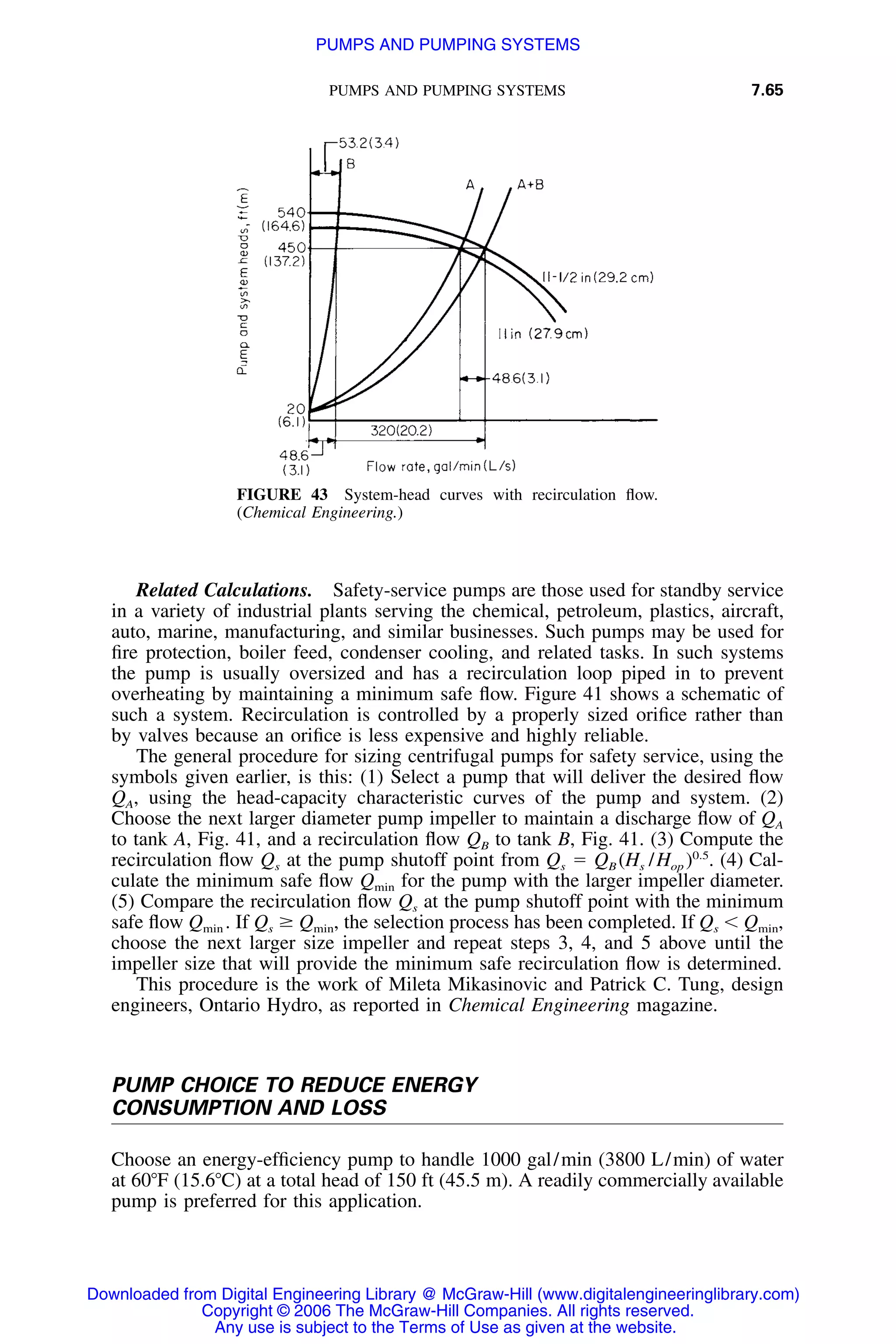 PUMPS AND PUMPING SYSTEMS 7.65
FIGURE 43 System-head curves with recirculation ﬂow.
(Chemical Engineering.)
Related Calculations. Safety-service pumps are those used for standby service
in a variety of industrial plants serving the chemical, petroleum, plastics, aircraft,
auto, marine, manufacturing, and similar businesses. Such pumps may be used for
ﬁre protection, boiler feed, condenser cooling, and related tasks. In such systems
the pump is usually oversized and has a recirculation loop piped in to prevent
overheating by maintaining a minimum safe ﬂow. Figure 41 shows a schematic of
such a system. Recirculation is controlled by a properly sized oriﬁce rather than
by valves because an oriﬁce is less expensive and highly reliable.
The general procedure for sizing centrifugal pumps for safety service, using the
symbols given earlier, is this: (1) Select a pump that will deliver the desired ﬂow
QA, using the head-capacity characteristic curves of the pump and system. (2)
Choose the next larger diameter pump impeller to maintain a discharge ﬂow of QA
to tank A, Fig. 41, and a recirculation ﬂow QB to tank B, Fig. 41. (3) Compute the
recirculation ﬂow Qs at the pump shutoff point from Qs ϭ QB (Hs /Hop )0.5
. (4) Cal-
culate the minimum safe ﬂow Qmin for the pump with the larger impeller diameter.
(5) Compare the recirculation ﬂow Qs at the pump shutoff point with the minimum
safe ﬂow Qmin . If Qs Ն Qmin, the selection process has been completed. If Qs Ͻ Qmin,
choose the next larger size impeller and repeat steps 3, 4, and 5 above until the
impeller size that will provide the minimum safe recirculation ﬂow is determined.
This procedure is the work of Mileta Mikasinovic and Patrick C. Tung, design
engineers, Ontario Hydro, as reported in Chemical Engineering magazine.
PUMP CHOICE TO REDUCE ENERGY
CONSUMPTION AND LOSS
Choose an energy-efﬁciency pump to handle 1000 gal/min (3800 L/min) of water
at 60ЊF (15.6ЊC) at a total head of 150 ft (45.5 m). A readily commercially available
pump is preferred for this application.
Downloaded from Digital Engineering Library @ McGraw-Hill (www.digitalengineeringlibrary.com)
Copyright © 2006 The McGraw-Hill Companies. All rights reserved.
Any use is subject to the Terms of Use as given at the website.
PUMPS AND PUMPING SYSTEMS
 