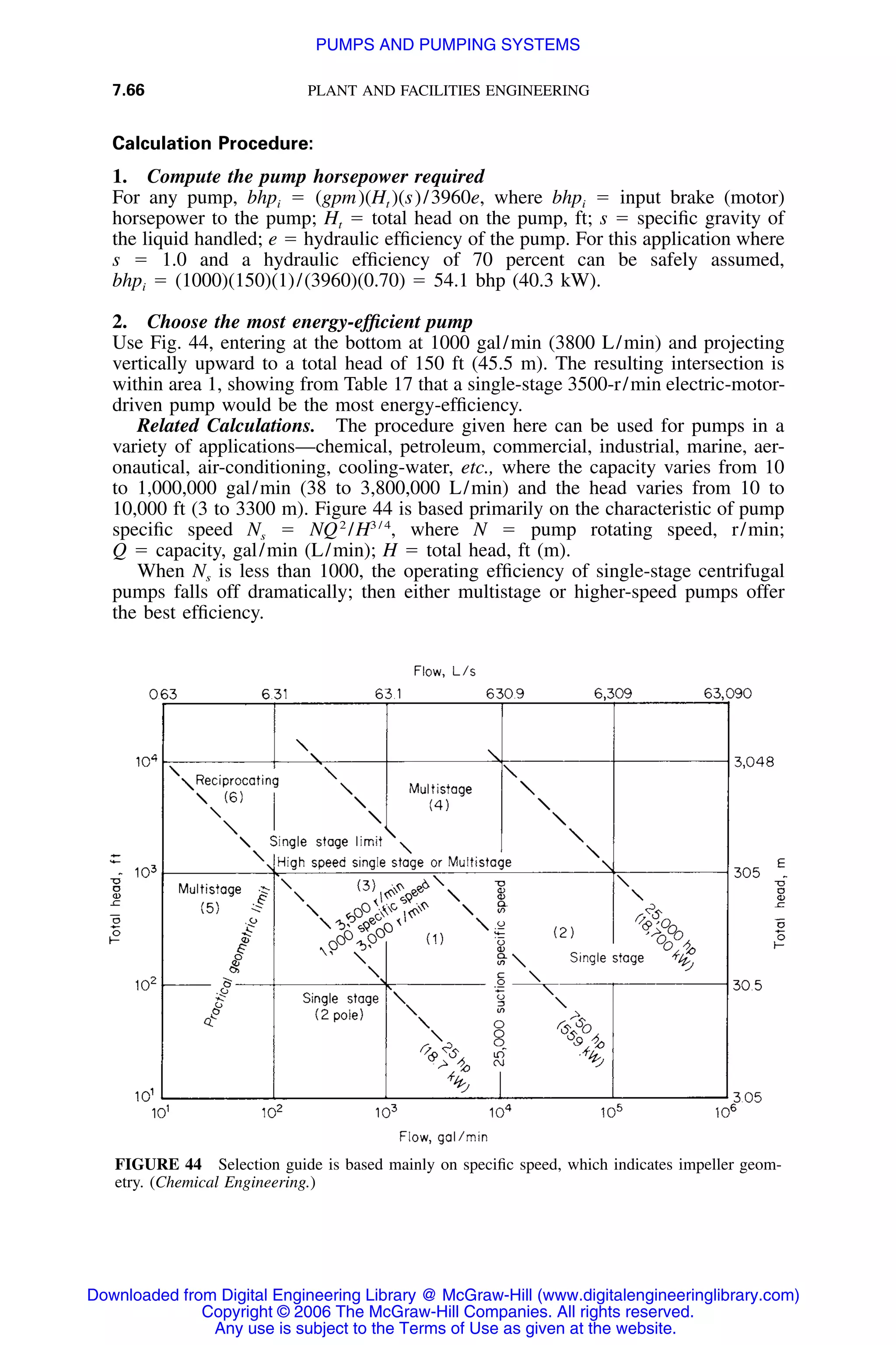 7.66 PLANT AND FACILITIES ENGINEERING
FIGURE 44 Selection guide is based mainly on speciﬁc speed, which indicates impeller geom-
etry. (Chemical Engineering.)
Calculation Procedure:
1. Compute the pump horsepower required
For any pump, bhpi ϭ (gpm)(Ht )(s)/3960e, where bhpi ϭ input brake (motor)
horsepower to the pump; Ht ϭ total head on the pump, ft; s ϭ speciﬁc gravity of
the liquid handled; e ϭ hydraulic efﬁciency of the pump. For this application where
s ϭ 1.0 and a hydraulic efﬁciency of 70 percent can be safely assumed,
bhpi ϭ (1000)(150)(1)/(3960)(0.70) ϭ 54.1 bhp (40.3 kW).
2. Choose the most energy-efﬁcient pump
Use Fig. 44, entering at the bottom at 1000 gal/min (3800 L/min) and projecting
vertically upward to a total head of 150 ft (45.5 m). The resulting intersection is
within area 1, showing from Table 17 that a single-stage 3500-r/min electric-motor-
driven pump would be the most energy-efﬁciency.
Related Calculations. The procedure given here can be used for pumps in a
variety of applications—chemical, petroleum, commercial, industrial, marine, aer-
onautical, air-conditioning, cooling-water, etc., where the capacity varies from 10
to 1,000,000 gal/min (38 to 3,800,000 L/min) and the head varies from 10 to
10,000 ft (3 to 3300 m). Figure 44 is based primarily on the characteristic of pump
speciﬁc speed Ns ϭ NQ2
/ where N ϭ pump rotating speed, r/min;3 / 4
H ,
Q ϭ capacity, gal/min (L/min); H ϭ total head, ft (m).
When Ns is less than 1000, the operating efﬁciency of single-stage centrifugal
pumps falls off dramatically; then either multistage or higher-speed pumps offer
the best efﬁciency.
Downloaded from Digital Engineering Library @ McGraw-Hill (www.digitalengineeringlibrary.com)
Copyright © 2006 The McGraw-Hill Companies. All rights reserved.
Any use is subject to the Terms of Use as given at the website.
PUMPS AND PUMPING SYSTEMS
 