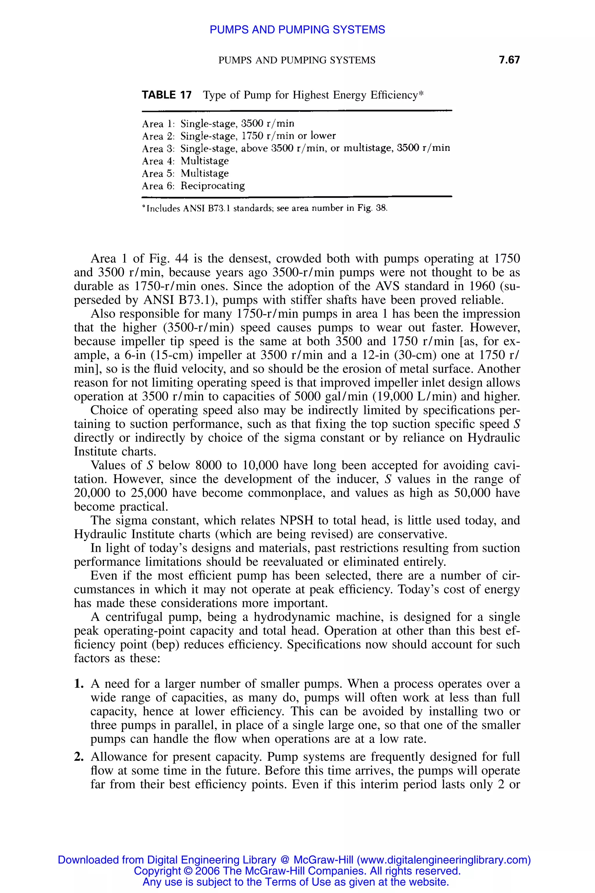 PUMPS AND PUMPING SYSTEMS 7.67
TABLE 17 Type of Pump for Highest Energy Efﬁciency*
Area 1 of Fig. 44 is the densest, crowded both with pumps operating at 1750
and 3500 r/min, because years ago 3500-r/min pumps were not thought to be as
durable as 1750-r/min ones. Since the adoption of the AVS standard in 1960 (su-
perseded by ANSI B73.1), pumps with stiffer shafts have been proved reliable.
Also responsible for many 1750-r/min pumps in area 1 has been the impression
that the higher (3500-r/min) speed causes pumps to wear out faster. However,
because impeller tip speed is the same at both 3500 and 1750 r/min [as, for ex-
ample, a 6-in (15-cm) impeller at 3500 r/min and a 12-in (30-cm) one at 1750 r/
min], so is the ﬂuid velocity, and so should be the erosion of metal surface. Another
reason for not limiting operating speed is that improved impeller inlet design allows
operation at 3500 r/min to capacities of 5000 gal/min (19,000 L/min) and higher.
Choice of operating speed also may be indirectly limited by speciﬁcations per-
taining to suction performance, such as that ﬁxing the top suction speciﬁc speed S
directly or indirectly by choice of the sigma constant or by reliance on Hydraulic
Institute charts.
Values of S below 8000 to 10,000 have long been accepted for avoiding cavi-
tation. However, since the development of the inducer, S values in the range of
20,000 to 25,000 have become commonplace, and values as high as 50,000 have
become practical.
The sigma constant, which relates NPSH to total head, is little used today, and
Hydraulic Institute charts (which are being revised) are conservative.
In light of today’s designs and materials, past restrictions resulting from suction
performance limitations should be reevaluated or eliminated entirely.
Even if the most efﬁcient pump has been selected, there are a number of cir-
cumstances in which it may not operate at peak efﬁciency. Today’s cost of energy
has made these considerations more important.
A centrifugal pump, being a hydrodynamic machine, is designed for a single
peak operating-point capacity and total head. Operation at other than this best ef-
ﬁciency point (bep) reduces efﬁciency. Speciﬁcations now should account for such
factors as these:
1. A need for a larger number of smaller pumps. When a process operates over a
wide range of capacities, as many do, pumps will often work at less than full
capacity, hence at lower efﬁciency. This can be avoided by installing two or
three pumps in parallel, in place of a single large one, so that one of the smaller
pumps can handle the ﬂow when operations are at a low rate.
2. Allowance for present capacity. Pump systems are frequently designed for full
ﬂow at some time in the future. Before this time arrives, the pumps will operate
far from their best efﬁciency points. Even if this interim period lasts only 2 or
Downloaded from Digital Engineering Library @ McGraw-Hill (www.digitalengineeringlibrary.com)
Copyright © 2006 The McGraw-Hill Companies. All rights reserved.
Any use is subject to the Terms of Use as given at the website.
PUMPS AND PUMPING SYSTEMS
 