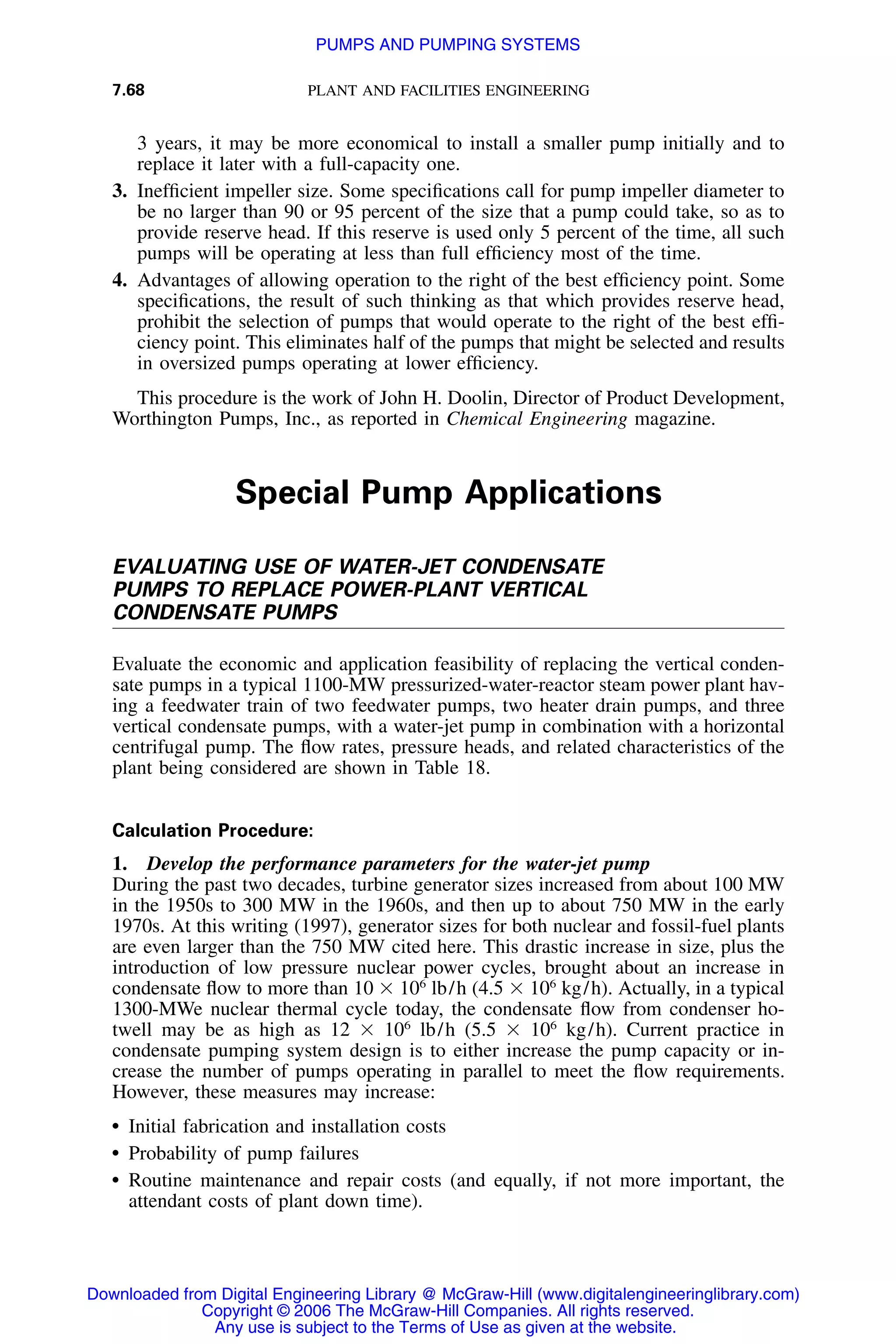 7.68 PLANT AND FACILITIES ENGINEERING
3 years, it may be more economical to install a smaller pump initially and to
replace it later with a full-capacity one.
3. Inefﬁcient impeller size. Some speciﬁcations call for pump impeller diameter to
be no larger than 90 or 95 percent of the size that a pump could take, so as to
provide reserve head. If this reserve is used only 5 percent of the time, all such
pumps will be operating at less than full efﬁciency most of the time.
4. Advantages of allowing operation to the right of the best efﬁciency point. Some
speciﬁcations, the result of such thinking as that which provides reserve head,
prohibit the selection of pumps that would operate to the right of the best efﬁ-
ciency point. This eliminates half of the pumps that might be selected and results
in oversized pumps operating at lower efﬁciency.
This procedure is the work of John H. Doolin, Director of Product Development,
Worthington Pumps, Inc., as reported in Chemical Engineering magazine.
Special Pump Applications
EVALUATING USE OF WATER-JET CONDENSATE
PUMPS TO REPLACE POWER-PLANT VERTICAL
CONDENSATE PUMPS
Evaluate the economic and application feasibility of replacing the vertical conden-
sate pumps in a typical 1100-MW pressurized-water-reactor steam power plant hav-
ing a feedwater train of two feedwater pumps, two heater drain pumps, and three
vertical condensate pumps, with a water-jet pump in combination with a horizontal
centrifugal pump. The ﬂow rates, pressure heads, and related characteristics of the
plant being considered are shown in Table 18.
Calculation Procedure:
1. Develop the performance parameters for the water-jet pump
During the past two decades, turbine generator sizes increased from about 100 MW
in the 1950s to 300 MW in the 1960s, and then up to about 750 MW in the early
1970s. At this writing (1997), generator sizes for both nuclear and fossil-fuel plants
are even larger than the 750 MW cited here. This drastic increase in size, plus the
introduction of low pressure nuclear power cycles, brought about an increase in
condensate ﬂow to more than 10 ϫ 106
lb/h (4.5 ϫ 106
kg/h). Actually, in a typical
1300-MWe nuclear thermal cycle today, the condensate ﬂow from condenser ho-
twell may be as high as 12 ϫ 106
lb/h (5.5 ϫ 106
kg/h). Current practice in
condensate pumping system design is to either increase the pump capacity or in-
crease the number of pumps operating in parallel to meet the ﬂow requirements.
However, these measures may increase:
• Initial fabrication and installation costs
• Probability of pump failures
• Routine maintenance and repair costs (and equally, if not more important, the
attendant costs of plant down time).
Downloaded from Digital Engineering Library @ McGraw-Hill (www.digitalengineeringlibrary.com)
Copyright © 2006 The McGraw-Hill Companies. All rights reserved.
Any use is subject to the Terms of Use as given at the website.
PUMPS AND PUMPING SYSTEMS
 